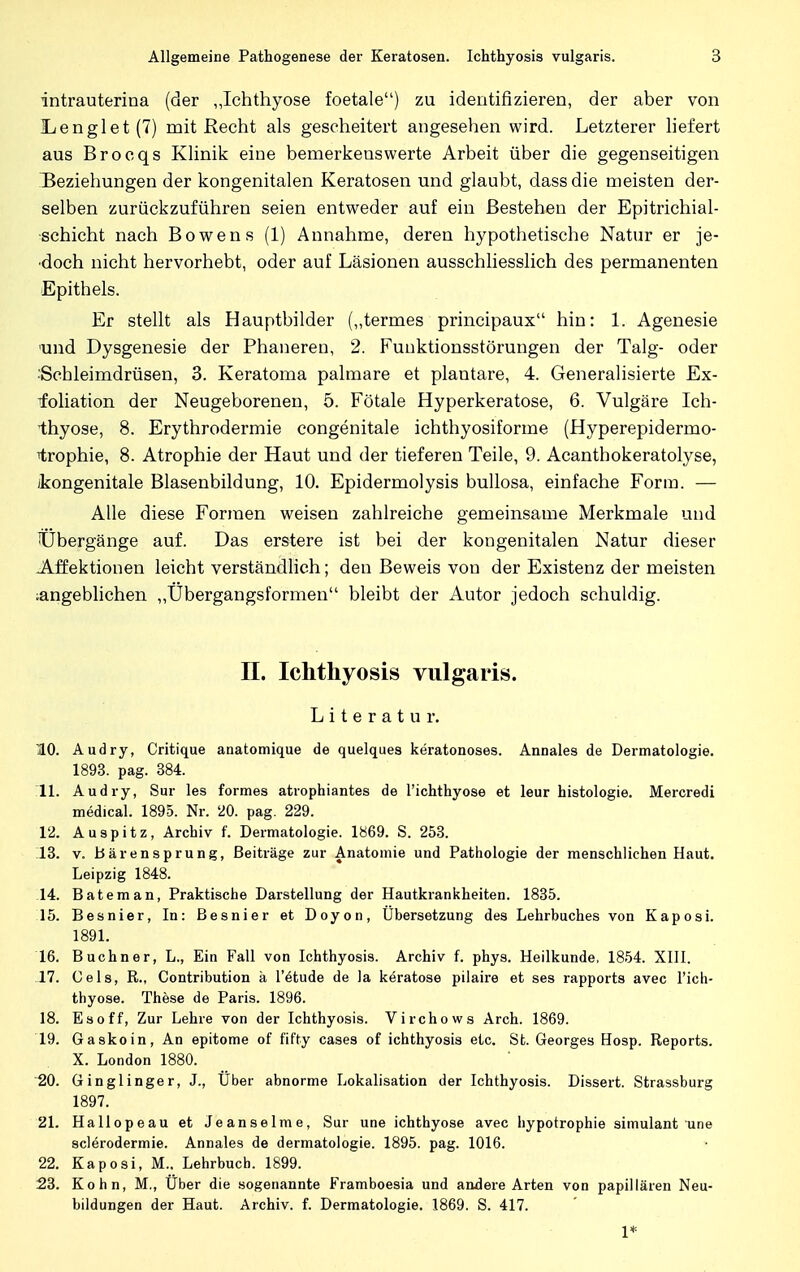 intrauterina (der „Ichthyose foetale) zu identifizieren, der aber von Ii engl et (7) mit Recht als gescheitert angesehen wird. Letzterer liefert aus Brocqs Klinik eine bemerkenswerte Arbeit über die gegenseitigen Beziehungen der kongenitalen Keratosen und glaubt, dassdie meisten der- selben zurückzuführen seien entweder auf ein Bestehen der Epitrichial- schicht nach Bowens (1) Annahme, deren hypothetische Natur er je- doch nicht hervorhebt, oder auf Läsionen ausschliesslich des permanenten Epithels. Er stellt als Hauptbilder („termes principaux hin: 1. Agenesie und Dysgenesie der Phaneren, 2. Funktionsstörungen der Talg- oder Schleimdrüsen, 3. Keratoma palmare et plantare, 4. Generalisierte Ex- foliation der Neugeborenen, 5. Fötale Hyperkeratose, 6. Vulgäre Ich- thyose, 8. Erythrodermie congenitale ichthyosiforme (Hyperepidermo- iirophie, 8. Atrophie der Haut und der tieferen Teile, 9. Acanthokeratolyse, (kongenitale Blasenbildung, 10. Epidermolysis bullosa, einfache Form. — Alle diese Formen weisen zahlreiche gemeinsame Merkmale und Übergänge auf. Das erstere ist bei der kongenitalen Natur dieser Affektionen leicht verständlich; den Beweis von der Existenz der meisten angeblichen „Übergangsformen bleibt der Autor jedoch schuldig. II. Ichthyosis vulgaris. Literatur. 10. Audry, Critique anatomique de quelques keratonoses. Annales de Dermatologie. 1893. pag. 384. 11. Audry, Sur les formes atrophiantes de l'ichthyose et leur histologie. Mercredi medical. 1895. Nr. 20. pag. 229. 12. Auspitz, Archiv f. Dermatologie. 1869. S. 253. 13. v. Bärensprung, Beiträge zur Anatomie und Pathologie der menschlichen Haut. Leipzig 1848. 14. Bateman, Praktische Darstellung der Hautkrankheiten. 1835. 15. Besnier, In: Besnier et Doyon, Übersetzung des Lehrbuches von Kaposi. 1891. 16. Buchner, L., Ein Fall von Ichthyosis. Archiv f. phys. Heilkunde, 1854. XIII. .17. Cels, R., Contribution ä l'etude de Ja keratose pilaire et ses rapports avec l'ich- thyose. These de Paris. 1896. 18. Es off, Zur Lehre von der Ichthyosis. Virchows Arch. 1869. 19. Gaskoin, An epitome of fifty cases of ichthyosis etc. St. Georges Hosp. Reports. X. London 1880. 20. Ginglinger, J., Uber abnorme Lokalisation der Ichthyosis. Dissert. Strassburg 1897. 21. Hallopeau et Jeanseime, Sur une ichthyose avec hypotrophie simulant une sclerodermie. Annales de dermatologie. 1895. pag. 1016. 22. Kaposi, M.. Lehrbuch. 1899. 23. Kohn, M., Über die sogenannte Framboesia und andere Arten von papillären Neu- bildungen der Haut. Archiv, f. Dermatologie. 1869. S. 417. 1*