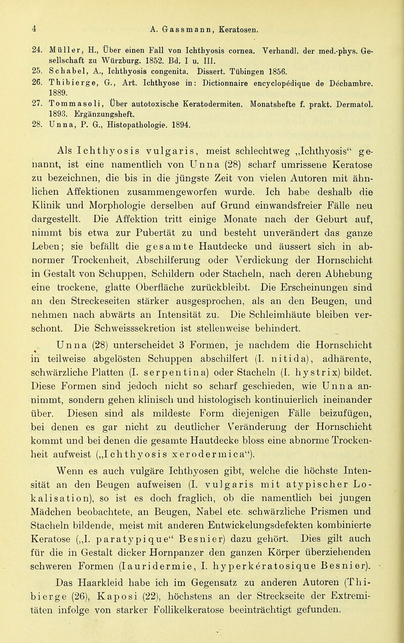 24. Müller, H., Über einen Fall von Ichthyosis Cornea. Verhandl. der med.-phys. Ge- sellschaft zu Würzburg. 1852. Bd. I u. III. 25. Schabel, A., Ichthyosis congenita. Dissert. Tübingen 1856. 26. Thibierge, Gr., Art. Ichthyose in: Dictionnaire encyclopedique de Dechambre. 1889. 27. Tommasoli, Uber autotoxische Keratodermien. Monatshefte f. prakt. Dermatol. 1893. Ergänzungsheft. 28. Unna, P. G., Histopathologie. 1894. Als Ichthyosis vulgaris, meist schlechtweg „Ichthyosis ge- nannt, ist eine namentlich von Unna (28) scharf umrissene Keratose zu bezeichnen, die bis in die jüngste Zeit von vielen Autoren mit ähn- lichen Affektionen zusammengeworfen wurde. Ich habe deshalb die Klinik und Morphologie derselben auf Grund ein wandsfreier Fälle neu dargestellt. Die Affektion tritt einige Monate nach der Geburt auf, nimmt bis etwa zur Pubertät zu und besteht unverändert das ganze Leben; sie befällt die gesamte Hautdecke und äussert sich in ab- normer Trockenheit, Abschilferung oder Verdickung der Hornschicht in Gestalt von Schuppen, Schildern oder Stacheln, nach deren Abhebung eine trockene, glatte Oberfläche zurückbleibt. Die Erscheinungen sind an den Streckeseiten stärker ausgesprochen, als an den Beugen, und nehmen nach abwärts an Intensität zu. Die Schleimhäute bleiben ver- schont. Die Schweisssekretion ist stellenweise behindert. Unna (28) unterscheidet 3 Formen, je nachdem die Hornschicht in teilweise abgelösten Schuppen abschilfert (I. nitida), adhärente, schwärzliche Platten (I. serpentina) oder Stacheln (I. hystrix) bildet. Diese Formen sind jedoch nicht so scharf geschieden, wie Unna an- nimmt, sondern gehen klinisch und histologisch kontinuierlich ineinander über. Diesen sind als mildeste Form diejenigen Fälle beizufügen, bei denen es gar nicht zu deutlicher Veränderung der Hornschicht kommt und bei denen die gesamte Hautdecke bloss eine abnorme Trocken- heit aufweist („Ichthyosis x er oder mica). Wenn es auch vulgäre Ichthyosen gibt, welche die höchste Inten- sität an den Beugen aufweisen (I. vulgaris mit atypischer Lo- kalisation), so ist es doch fraglich, ob die namentlich bei jungen Mädchen beobachtete, an Beugen, Nabel etc. schwärzliche Prismen und Stacheln bildende, meist mit anderen Entwickelungsdefekten kombinierte Keratose („I. paratypique Besnier) dazu gehört. Dies gilt auch für die in Gestalt dicker Hornpanzer den ganzen Körper überziehenden schweren Formen (Iauridermie, I. hy perkeratosique Besnier). Das Haarkleid habe ich im Gegensatz zu anderen Autoren (Thi- bierge (26), Kaposi (22), höchstens an der Streckseite der Extremi- täten infolge von starker Follikelkeratose beeinträchtigt gefunden.