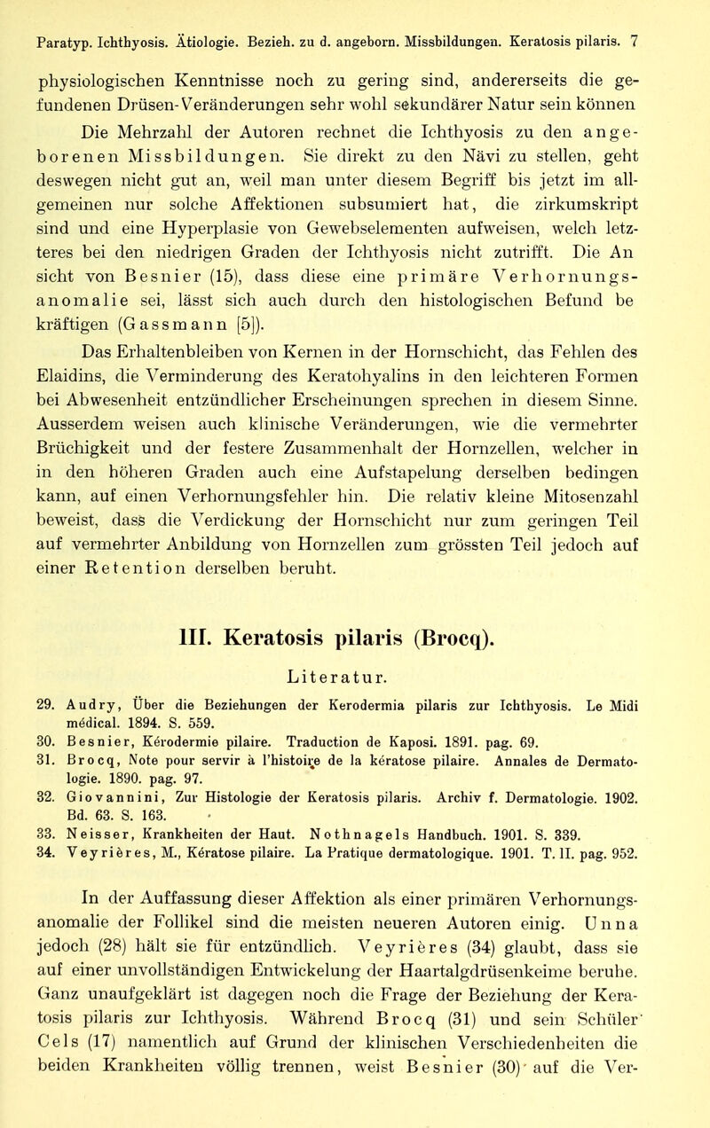 physiologischen Kenntnisse noch zu gering sind, andererseits die ge- fundenen Drüsen-Veränderungen sehr wohl sekundärer Natur sein können Die Mehrzahl der Autoren rechnet die Ichthyosis zu den ange- borenen Missbildungen. Sie direkt zu den Nävi zu stellen, geht deswegen nicht gut an, weil man unter diesem Begriff bis jetzt im all- gemeinen nur solche Affektionen subsumiert hat, die zirkumskript sind und eine Hyperplasie von Gewebselementen aufweisen, welch letz- teres bei den niedrigen Graden der Ichthyosis nicht zutrifft. Die An sieht von Besnier (15), dass diese eine primäre Verhornungs- anomalie sei, lässt sich auch durch den histologischen Befund be kräftigen (Gassmann [5]). Das Erhaltenbleiben von Kernen in der Hornschicht, das Fehlen des Elaidins, die Verminderung des Keratohyalins in den leichteren Formen bei Abwesenheit entzündlicher Erscheinungen sprechen in diesem Sinne. Ausserdem weisen auch klinische Veränderungen, wie die vermehrter Brüchigkeit und der festere Zusammenhalt der Hornzellen, welcher in in den höheren Graden auch eine Aufstapelung derselben bedingen kann, auf einen Verhornungsfehler hin. Die relativ kleine Mitosenzahl beweist, dass die Verdickung der Hornschicht nur zum geringen Teil auf vermehrter Anbildung von Hornzellen zum grössten Teil jedoch auf einer Retention derselben beruht. III. Keratosis pilaris (Brocq). Literatur. 29. Audry, Über die Beziehungen der Kerodermia pilaris zur Ichthyosis. Le Midi mödical. 1894. S. 559. 30. Besnier, Kerodermie pilaire. Traduction de Kaposi. 1891. pag. 69. 31. Brocq, Note pour servir ä l'histoire de la keratose pilaire. Annales de Dermato- logie. 1890. pag. 97. 32. Giovannini, Zur Histologie der Keratosis pilaris. Archiv f. Dermatologie. 1902. Bd. 63. S. 163. 33. Neisser, Krankheiten der Haut. Nothnagels Handbuch. 1901. S. 339. 34. Veyrieres, M., Keratose pilaire. La Pratique dermatologique. 1901. T. II. pag. 952. In der Auffassung dieser Affektion als einer primären Verhornungs- anomalie der Follikel sind die meisten neueren Autoren einig. Unna jedoch (28) hält sie für entzündlich. Veyrieres (34) glaubt, dass sie auf einer unvollständigen Entwickelung der Haartalgdrüsenkeime beruhe. Ganz unaufgeklärt ist dagegen noch die Frage der Beziehung der Kera- tosis pilaris zur Ichthyosis. Während Brocq (31) und sein Schüler' Cels (17) namentlich auf Grund der klinischen Verschiedenheiten die beiden Krankheiten völlig trennen, weist Besnier (30)-auf die Ver-