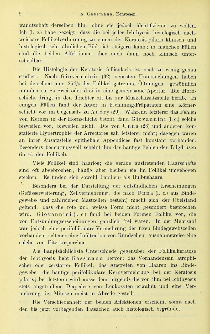 wandtschaft derselben hin, ohne sie jedoch identifizieren zu wollen. Ich (1. c.) habe gezeigt, dass die bei jeder Ichthyosis histologisch nach- weisbare Follikelverhornung zu einem der Keratosis pilaris klinisch und histologisch sehr ähnlichen Bild sich steigern kann; in manchen Fällen sind die beiden Affektionen aber auch dann noch klinisch unter- scbeidbar. Die Histologie der Keratosis follicularis ist noch zu wenig genau studiert. Nach Giovanninis (32) neuesten Untersuchungen haben bei derselben nur 25% der Follikel getrennte Öffnungen, gewöhnlich münden sie zu zwei oder drei in eine gemeinsame Apertur. Die Horn- schicht dringt in den Trichter oft bis zur Muskelansatzstelle herab. In einigen Fällen fand der Autor in Flemming-Präparaten eine Körner- schicht vor im Gegensatz zu Audry (29). Während letzterer das Fehlen von Kernen in der Hornschicht betont, fand Giovannini (I.e.) solche bisweilen vor, bisweilen nicht. Die von Unna (28) und anderen kon- statierte Hypertrophie der Arrectores sah letzterer nicht; dagegen waren an ihrer Ansatzstelle epitheliale Appendices fast konstant vorhanden. Besonders bedeutungsvoll scheint ihm das häufige Fehlen der Talgdrüsen (in */s der Follikel). Viele Follikel sind haarlos; die gerade austretenden Haarschäfte sind oft abgebrochen, häufig aber bleiben sie im Follikel umgebogen stecken. Es finden sich sowohl Papillen- als Bulbushaare. Besonders bei der Darstellung der entzündlichen Erscheinungen (Gefässerweiterung, Zellvermehrung, die nach Unna (1. c.) aus Binde- gewebs- und zahlreichen Mastzellen besteht) macht sich der Ubelstand geltend, dass die rote und weisse Form nicht gesondert besprochen wird. Giovannini (1. c.) fand bei beiden Formen Follikel vor, die von Entzündungserscheinungen gänzlich frei waren. In der Mehrzahl war jedoch eine perifollikuläre Vermehrung der fixen Bindegewebszellen vorhanden, seltener eine Infiltration von Rundzellen, ausnahmsweise eine solche von Eiter körperchen. Als hauptsächlichste Unterschiede gegenüber der Follikelkeratose der Ichthyosis hebt Gassmann hervor: das Vorhandensein atrophi- scher oder zerstörter Follikel, das Austreten von Haaren ins Binde- gewebe , die häufige perifollikuläre Kernvermehrung bei der Keratosis pilaris; bei letzterer wird ausserdem nirgends die von- ihm bei Ichthyosis stets angetroffene Diapedese von Leukozyten erwähnt und eine Ver- mehrung der Mitosen meist in Abrede gestellt. Die Verschiedenheit der beiden Affektionen erscheint somit nach den bis jetzt vorliegenden Tatsachen auch histologisch begründet.