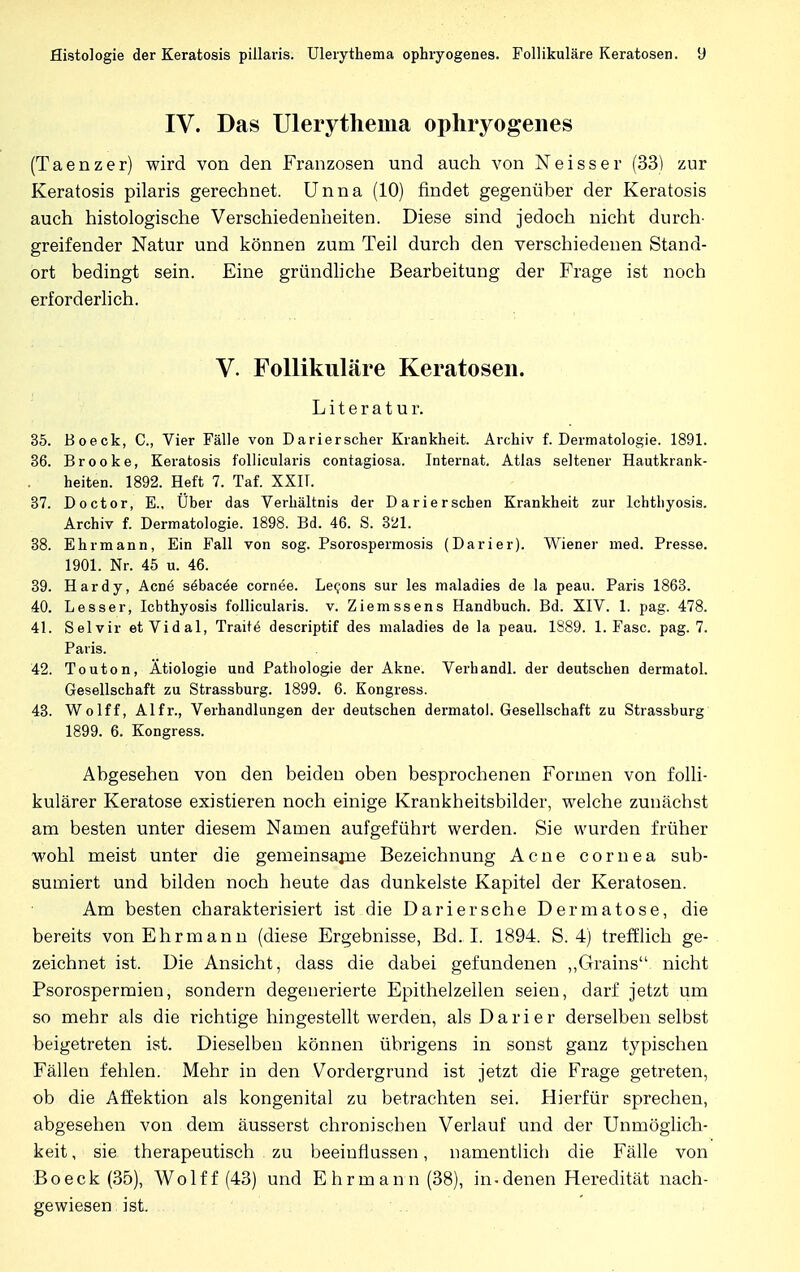 IV. Das Ulerythema ophryogenes (Taenzer) wird von den Franzosen und auch von Neisser (33) zur Keratosis pilaris gerechnet. Unna (10) findet gegenüber der Keratosis auch histologische Verschiedenheiten. Diese sind jedoch nicht durch- greifender Natur und können zum Teil durch den verschiedenen Stand- ort bedingt sein. Eine gründliche Bearbeitung der Frage ist noch erforderlich. V. Follikuläre Keratosen. Literatur. 35. Boeck, C, Vier Fälle von Darierscher Krankheit. Archiv f. Dermatologie. 1891. 36. Brooke, Keratosis follicularis contagiosa. Internat. Atlas seltener Hautkrank- heiten. 1892. Heft 7. Taf. XXIT. 37. Doctor, E., Über das Verhältnis der Darierschen Krankheit zur Ichthyosis. Archiv f. Dermatologie. 1898. Bd. 46. S. 321. 38. Ehrmann, Ein Fall von sog. Psorospermosis (Darier). Wiener med. Presse. 1901. Nr. 45 u. 46. 39. Hardy, Acne s^bacöe cornee. Leeons sur les maladies de la peau. Paris 1863. 40. Lesser, Ichthyosis follicularis, v. Ziemssens Handbuch. Bd. XIV. 1. pag. 478. 41. Selvir et Vidal, Traite descriptif des maladies de la peau. 1889. 1. Fase. pag. 7. Paris. 42. Touton, Ätiologie und Pathologie der Akne. Verhandl. der deutschen dermatol. Gesellschaft zu Strassburg. 1899. 6. Kongress. 43. Wolff, Alfr., Verhandlungen der deutschen dermatol. Gesellschaft zu Strassburg 1899. 6. Kongress. Abgesehen von den beiden oben besprochenen Formen von folli- kulärer Keratose existieren noch einige Krankheitsbilder, welche zunächst am besten unter diesem Namen aufgeführt werden. Sie wurden früher wohl meist unter die gemeinsame Bezeichnung Acne Cornea sub- sumiert und bilden noch heute das dunkelste Kapitel der Keratosen. Am besten charakterisiert ist die Dariersche Dermatose, die bereits von Ehrmann (diese Ergebnisse, Bd. I. 1894. S. 4) trefflich ge- zeichnet ist. Die Ansicht, dass die dabei gefundenen „Grains nicht Psorospermien, sondern degenerierte Epithelzellen seien, darf jetzt um so mehr als die richtige hingestellt werden, als Darier derselben selbst beigetreten ist. Dieselben können übrigens in sonst ganz typischen Fällen fehlen. Mehr in den Vordergrund ist jetzt die Frage getreten, ob die Affektion als kongenital zu betrachten sei. Hierfür sprechen, abgesehen von dem äusserst chronischen Verlauf und der Unmöglich- keit , sie therapeutisch zu beeinflussen, namentlich die Fälle von Boeck (35), Wolff (43) und Ehrmann (38), in-denen Heredität nach- gewiesen ist.