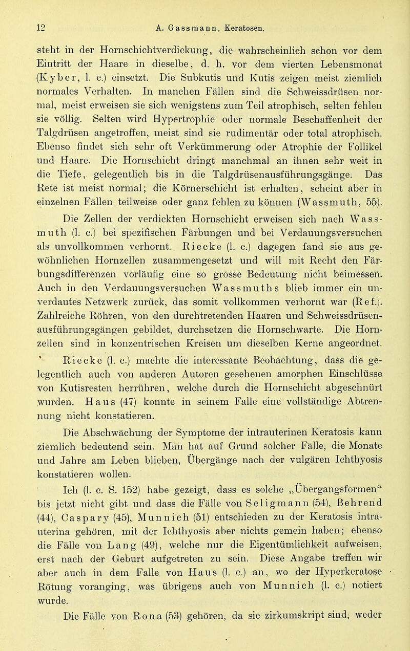 steht in der Hornschichtverdickung, die wahrscheinlich schon vor dem Eintritt der Haare in dieselbe, d. h. vor dem vierten Lebensmonat (Kyber, 1. c.) einsetzt. Die Subkutis und Kutis zeigen meist ziemlich normales Verhalten. In manchen Fällen sind die Schweissdrüsen nor- mal, meist erweisen sie sich wenigstens zum Teil atrophisch, selten fehlen sie völlig. Selten wird Hypertrophie oder normale Beschaffenheit der Talgdrüsen angetroffen, meist sind sie rudimentär oder total atrophisch. Ebenso findet sich sehr oft Verkümmerung oder Atrophie der Follikel und Haare. Die Hornschicht dringt manchmal an ihnen sehr weit in die Tiefe, gelegentlich bis in die Talgdrüsenausführungsgänge. Das Rete ist meist normal; die Körnerschicht ist erhalten, scheint aber in einzelnen Fällen teilweise oder ganz fehlen zu können (Wassmuth, 55). Die Zellen der verdickten Hornschicht erweisen sich nach Wass- muth (1. c.) bei spezifischen Färbungen und bei Verdauungsversuchen als unvollkommen verhornt. Riecke (1. c.) dagegen fand sie aus ge- wöhnlichen Hornzellen zusammengesetzt und will mit Recht den Fär- bungsdifferenzen vorläufig eine so grosse Bedeutung nicht beimessen. Auch in den Verdauungsversuchen Wassmuths blieb immer ein un- verdautes Netzwerk zurück, das somit vollkommen verhornt war (Ref.). Zahlreiche Röhren, von den durchtretenden Haaren und Schweissdrüsen- ausführungsgängen gebildet, durchsetzen die Hornschwarte. Die Horn- zellen sind in konzentrischen Kreisen um dieselben Kerne angeordnet. Riecke (1. c.) machte die interessante Beobachtung, dass die ge- legentlich auch von anderen Autoren gesehenen amorphen Einschlüsse von Kutisresten herrühren, welche durch die Hornschicht abgeschnürt wurden. Haus (47) konnte in seinem Falle eine vollständige Abtren- nung nicht konstatieren. Die Abschwächung der Symptome der intrauterinen Keratosis kann ziemlich bedeutend sein. Man hat auf Grund solcher Fälle, die Monate und Jahre am Leben blieben, Übergänge nach der vulgären Ichthyosis konstatieren wollen. Ich (1. c. S. 152) habe gezeigt, dass es solche „Übergangsformen bis jetzt nicht gibt und dass die Fälle von Seligmann (54), ßehrend (44), Caspary (45), Munnich (51) entschieden zu der Keratosis intra- uterina gehören, mit der Ichthyosis aber nichts gemein haben; ebenso die Fälle von Lang (49), welche nur die Eigentümlichkeit aufweisen, erst nach der Geburt aufgetreten zu sein. Diese Angabe treffen wir aber auch in dem Falle von Haus (1. c.) an, wo der Hyperkeratose Rötung voranging, was übrigens auch von Munnich (1. c.) notiert wurde. Die Fälle von Rona(53) gehören, da sie zirkumskript sind, weder