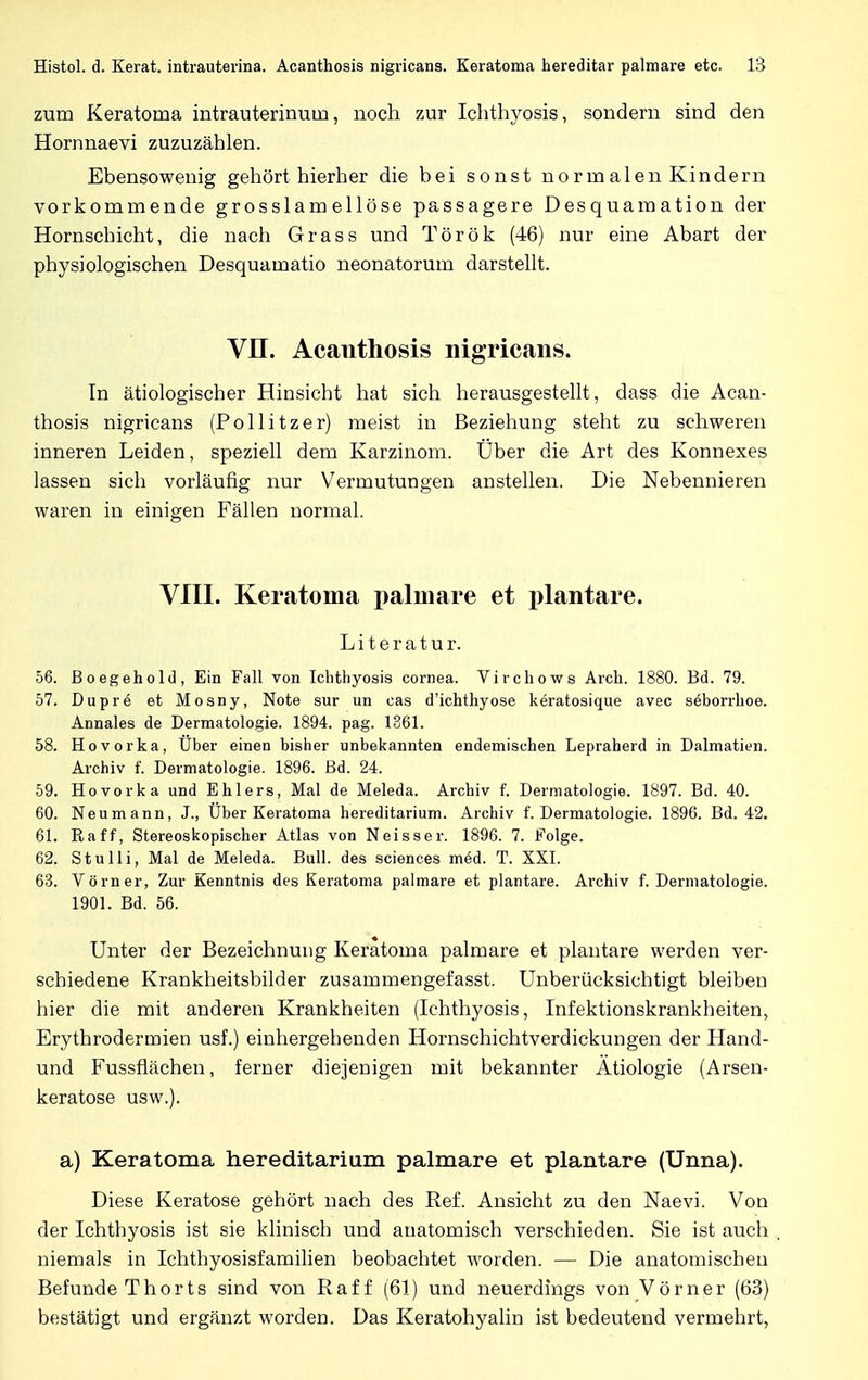 zum Keratoma intrauterinum, noch zur Ichthyosis, sondern sind den Hornnaevi zuzuzählen. Ebensowenig gehört hierher die bei sonst normalen Kindern vorkommende grosslam ellöse passagere Desquamation der Hornschicht, die nach Grass und Török (46) nur eine Abart der physiologischen Desquamatio neonatorum darstellt. VIT. Acanthosis nigricans. In ätiologischer Hinsicht hat sich herausgestellt, dass die Acan- thosis nigricans (Pollitzer) meist in Beziehung steht zu schweren inneren Leiden, speziell dem Karzinom. Uber die Art des Konnexes lassen sich vorläufig nur Vermutungen anstellen. Die Nebennieren waren in einigen Fällen normal. VIII. Keratoma palmare et plantare. Literatur. 56. Boegehold, Ein Fall von Ichthyosis Cornea. Virchows Arch. 1880. Bd. 79. 57. Dupre et Mosny, Note sur un cas d'ichthyose keratosique avec Seborrhoe. Annales de Dermatologie. 1894. pag. 1361. 58. Hovorka, Über einen bisher unbekannten endemischen Lepraherd in Dalmatien. Archiv f. Dermatologie. 1896. ßd. 24. 59. Hovorka und Ehlers, Mal de Meleda. Archiv f. Dermatologie. 1897. Bd. 40. 60. Neumann, J., Uber Keratoma hereditarium. Archiv f. Dermatologie. 1896. Bd. 42. 61. Raff, Stereoskopischer Atlas von Neisser. 1896. 7. Folge. 62. Stulli, Mal de Meleda. Bull, des sciences med. T. XXI. 63. Vorn er, Zur Kenntnis des Keratoma palmare et plantare. Archiv f. Dermatologie. 1901. Bd. 56. Unter der Bezeichnung Keratoma palmare et plantare werden ver- schiedene Krankheitsbilder zusammengefasst. Unberücksichtigt bleiben hier die mit anderen Krankheiten (Ichthyosis, Infektionskrankheiten, Erythrodermien usf.) einhergehenden Hornschichtverdickungen der Hand- und Fussflächen, ferner diejenigen mit bekannter Ätiologie (Arsen- keratose usw.). a) Keratoma hereditarium palmare et plantare (Unna). Diese Keratose gehört nach des Ref. Ansicht zu den Naevi. Von der Ichthyosis ist sie klinisch und anatomisch verschieden. Sie ist auch niemals in Ichthyosisfamilien beobachtet worden. — Die anatomischen Befunde Thorts sind von Raff (61) und neuerdings von Vörner (63) bestätigt und ergänzt worden. Das Keratohyalin ist bedeutend vermehrt,