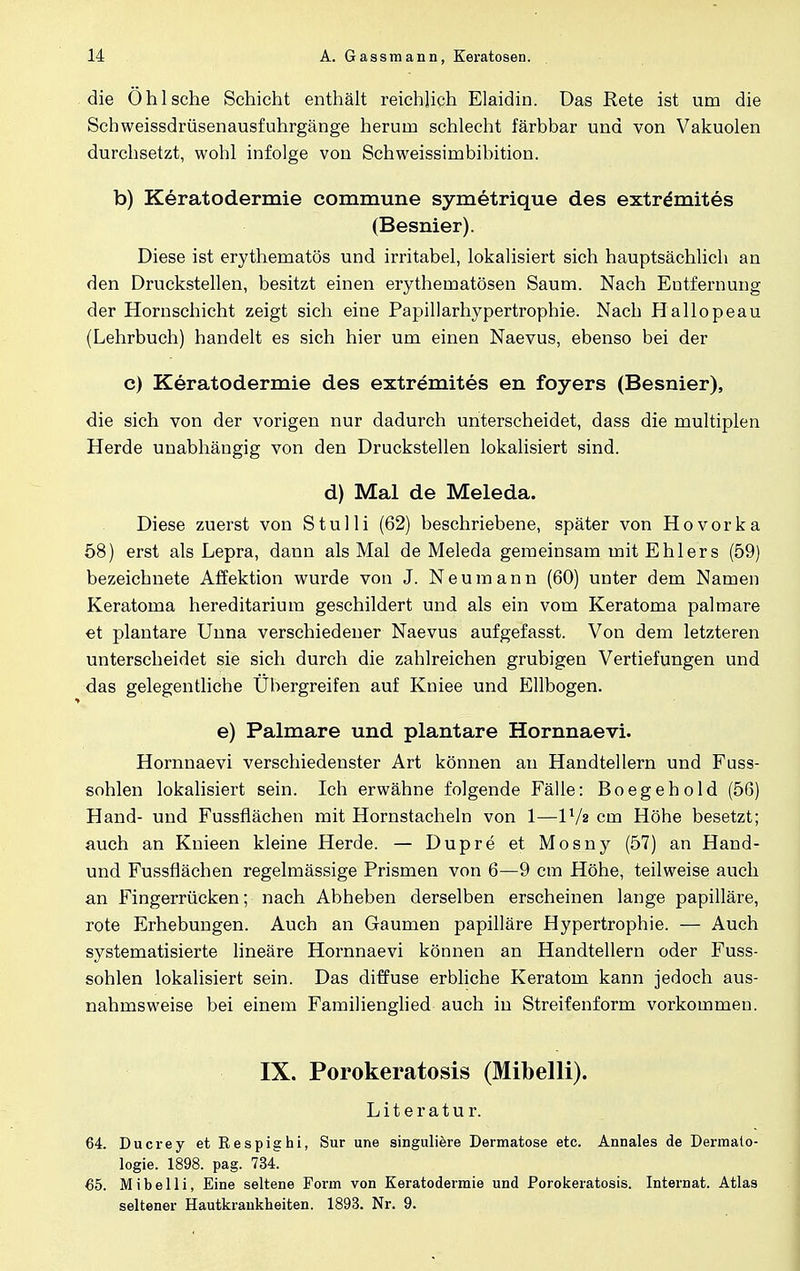 die Ohl sehe Schicht enthält reichlich Elaidin. Das Rete ist um die Schweissdrüsenausfuhrgänge herum schlecht färbbar und von Vakuolen durchsetzt, wohl infolge von Schweissimbibition. b) Keratodermie commune symetrique des extrdmites (Besnier). Diese ist erythematod und irritabel, lokalisiert sich hauptsächlich an den Druckstellen, besitzt einen erythematösen Saum. Nach Entfernung der Hornschicht zeigt sich eine Papillarhypertrophie. Nach Hallopeau (Lehrbuch) handelt es sich hier um einen Naevus, ebenso bei der c) Keratodermie des extremites en foyers (Besnier), die sich von der vorigen nur dadurch unterscheidet, dass die multiplen Herde unabhängig von den Druckstellen lokalisiert sind. d) Mal de Meleda. Diese zuerst von Stulli (62) beschriebene, später von Hovorka 58) erst als Lepra, dann als Mal de Meleda gemeinsam mit Ehlers (59) bezeichnete Affektion wurde von J. Neumann (60) unter dem Namen Keratoma hereditarium geschildert und als ein vom Keratoma palmare et plantare Unna verschiedener Naevus aufgefasst. Von dem letzteren unterscheidet sie sich durch die zahlreichen grubigen Vertiefungen und das gelegentliche Übergreifen auf Kniee und Ellbogen. e) Palmare und plantare Hornnaevi. Hornnaevi verschiedenster Art können an Handtellern und Fuss- sohlen lokalisiert sein. Ich erwähne folgende Fälle: Boegehold (56) Hand- und Fussflächen mit Hornstacheln von 1—V/2 cm Höhe besetzt; auch an Knieen kleine Herde. — Dupre et Mosny (57) an Hand- und Fussflächen regelmässige Prismen von 6—9 cm Höhe, teilweise auch an Fingerrücken; nach Abheben derselben erscheinen lange papilläre, rote Erhebungen. Auch an Gaumen papilläre Hypertrophie. — Auch systematisierte lineäre Hornnaevi können an Handtellern oder Fuss- sohlen lokalisiert sein. Das diffuse erbliche Keratom kann jedoch aus- nahmsweise bei einem Familienglied auch in Streifenform vorkommen. IX. Porokeratosis (Mibelli). Literatur. 64. Ducrey et Respighi, Sur une singuliere Dermatose etc. Annales de Dermato- logie. 1898. pag. 734. 65. Mibelli, Eine seltene Form von Keratodermie und Porokeratosis. Internat. Atlas seltener Hautkrankheiten. 1893. Nr. 9.