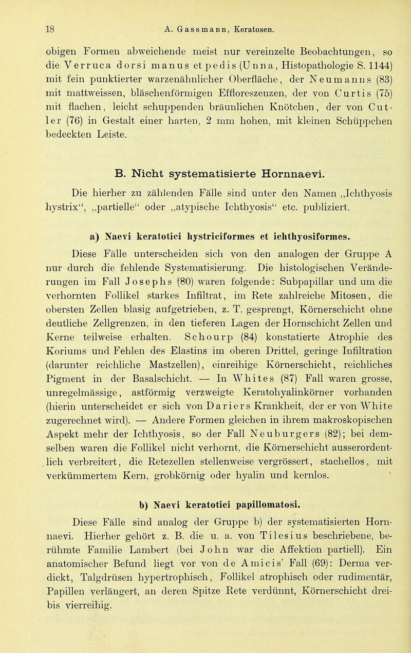 obigen Formen abweichende meist nur vereinzelte Beobachtungen, so die Verruca dorsi manus et pedis (Unna, Histopathologie S. 1144) mit fein punktierter warzenähnlicher Oberfläche, der Neumanns (83) mit mattweissen, bläschenförmigen Effloreszenzen, der von Curtis (75) mit flachen, leicht schuppenden bräunlichen Knötchen, der von Cut- ler (76) in Gestalt einer harten, 2 mm hohen, mit kleinen Schüppchen bedeckten Leiste. B. Nicht systematisierte Hornnaevi. Die hierher zu zählenden Fälle sind unter den Namen „Ichthyosis hystrix, „partielle oder „atypische Ichthyosis etc. publiziert. a) Naevi keratotici hystriciformes et ichthyosiformes. Diese Fälle unterscheiden sich von den analogen der Gruppe A nur durch die fehlende Systematisierung. Die histologischen Verände- rungen im Fall Josephs (80) waren folgende: Subpapillar und um die verhornten Follikel starkes Infiltrat, im Rete zahlreiche Mitosen, die obersten Zellen blasig aufgetrieben, z. T. gesprengt, Körnerschicht ohne deutliche Zellgrenzen, in den tieferen Lagen der Hornschicht Zellen und Kerne teilweise erhalten. Schourp (84) konstatierte Atrophie des Koriums und Fehlen des Elastins im oberen Drittel, geringe Infiltration (darunter reichliche Mastzellen), einreihige Körnerschicht, reichliches Pigment in der Basalschicht. — In Whites (87) Fall waren grosse, unregelmässige, astförmig verzweigte Keratohyalinkörner vorhanden (hierin unterscheidet er sich von D a r i er s Krankheit, der er von White zugerechnet wird). — Andere Formen gleichen in ihrem makroskopischen Aspekt mehr der Ichthyosis, so der Fall Neuburgers (82); bei dem- selben waren die Follikel nicht verhornt, die Körnerschicht ausserordent- . lieh verbreitert, die Retezellen stellenweise vergrössert, stachellos , mit verkümmertem Kern, grobkörnig oder hyalin und kernlos. b) Naevi keratotici papillomatosi. Diese Fälle sind analog der Gruppe b) der systematisierten Horn- naevi. Hierher gehört z. B. die u. a. von Tilesius beschriebene, be- rühmte Familie Lambert (bei John war die Affektion partiell). Ein anatomischer Befund liegt vor von de Ami eis' Fall (69): Derma ver- dickt, Talgdrüsen hypertrophisch, Follikel atrophisch oder rudimentär, Papillen verlängert, an deren Spitze Rete verdünnt, Körnerschicht drei- bis vierreihig.