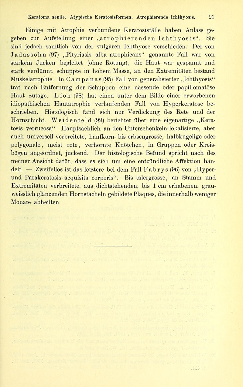 Einige mit Atrophie verbundene Keratosisfälle haben Anlass ge- geben zur Aufstellung einer ,,atrophierenden Ichthyosis. Sie sind jedoch sämtlich von der vulgären Ichthyose verschieden. Der von Jadassohn (97) „Pityriasis alba atrophicans genannte Fall war von starkem Jucken begleitet (ohne Rötung), die Haut war gespannt und stark verdünnt, schuppte in hohem Masse, an den Extremitäten bestand Muskelatrophie. In Campanas (95) Fall von generalisierter „Ichthyosis trat nach Entfernung der Schuppen eine nässende oder papillomatöse Haut zutage. L i o n (98) hat einen unter dem Bilde einer erworbenen idiopathischen Hautatrophie verlaufenden Fall von Hyperkeratose be- schrieben. Histologisch fand sich nur Verdickung des Rete und der Hornschicht. Weidenfeld (99) berichtet über eine eigenartige „Kera- tosis verrucosa: Hauptsächlich an den Unterschenkeln lokalisierte, aber auch universell verbreitete, hanfkorn- bis erbsengrosse, halbkugelige oder polygonale, meist rote, verhornte Knötchen, in Gruppen oder Kreis- bögen angeordnet, juckend. Der histologische Befund spricht nach des meiner Ansicht dafür, dass es sich um eine entzündliche Affektion han- delt. — Zweifellos ist das letztere bei dem Fall Fabrys (96) von „Hyper- und Parakeratosis acquisita corporis. Bis talergrosse, an Stamm und Extremitäten verbreitete, aus dichtstehenden, bis 1 cm erhabenen, grau- weisslich glänzenden Hornstacheln gebildete Plaques, die innerhalb weniger Monate abheilten.