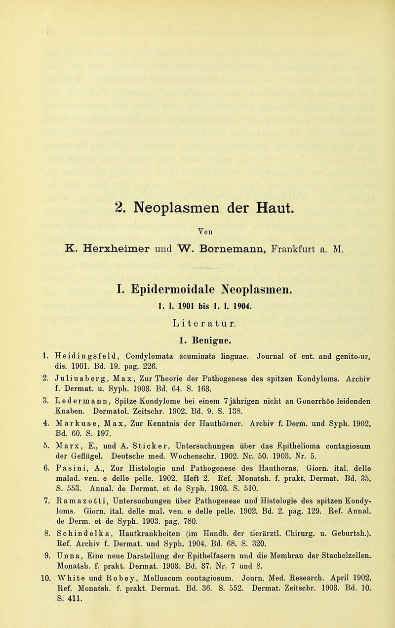 2. Neoplasmen der Haut. Von K. Herxheimer und W. Bornemann, Frankfurt a. M. I. Epidermoidale Neoplasmen. 1. I. 1901 bis I. I. 1904. Literatur. 1. Benigne. 1. Heidingsfeld, Condylomata acuminata linguae. Journal of cut. and genito-ur. dis. 1901. Bd. 19. pag. 226. 2. Juliusb er g, Max, Zur Theorie der Pathogenese des spitzen Kondyloms. Archiv f. Dermat. u. Syph. 1903. Bd. 64. S. 163. 3. Ledermann, Spitze Kondylome bei einem 7jährigen nicht an Gonorrhöe leidenden Knaben. Dermatol. Zeitschr. 1902. Bd. 9. S. 138. 4. Markuse, Max, Zur Kenntnis der Hauthörner. Archiv f. Denn, und Syph. 1902. Bd. 60. S. 197. 5. Marx, E., und A. Stick er, Untersuchungen über das Epithelioma contagiosum der Geflügel. Deutsche med. Wochenschr. 1902. Nr. 50. 1903. Nr. 5. 6. Pasini, A., Zur Histologie und Pathogenese des Hauthorns. Giorn. ital. delle malad, ven. e delle pelle. 1902. Heft 2. Ref. Monatsh. f. prakt. Dermat. Bd. 35. S. 553. Annal. de Dermat. et de Syph. 1903. S. 510. 7. Ramazotti, Untersuchungen über Pathogenese und Histologie des spitzen Kondy- loms. Giorn. ital. delle mal. ven. e delle pelle. 1902. Bd. 2. pag. 129. Ref. Annal. de Derm. et de Syph. 1903. pag. 780. 8. Schindelka, Hautkrankheiten (im Handb. der tierärztl. Chirurg, u. Geburtsh.). Ref. Archiv f. Dermat. und Syph. 1904. Bd. 68. S. 320. 9. Unna, Eine neue Darstellung der Epithelfasern und die Membran der Stachelzellen. Monatsh. f. prakt. Dermat. 1903. Bd. 37. Nr. 7 und 8. 10. White und Robey, Molluscum contagiosum. Journ. Med. Research. April 1902. Ref. Monatsh. f. prakt. Dermat. Bd. 36. S. 552. Dermat. Zeitschr. 1903. Bd. 10. S. 411.