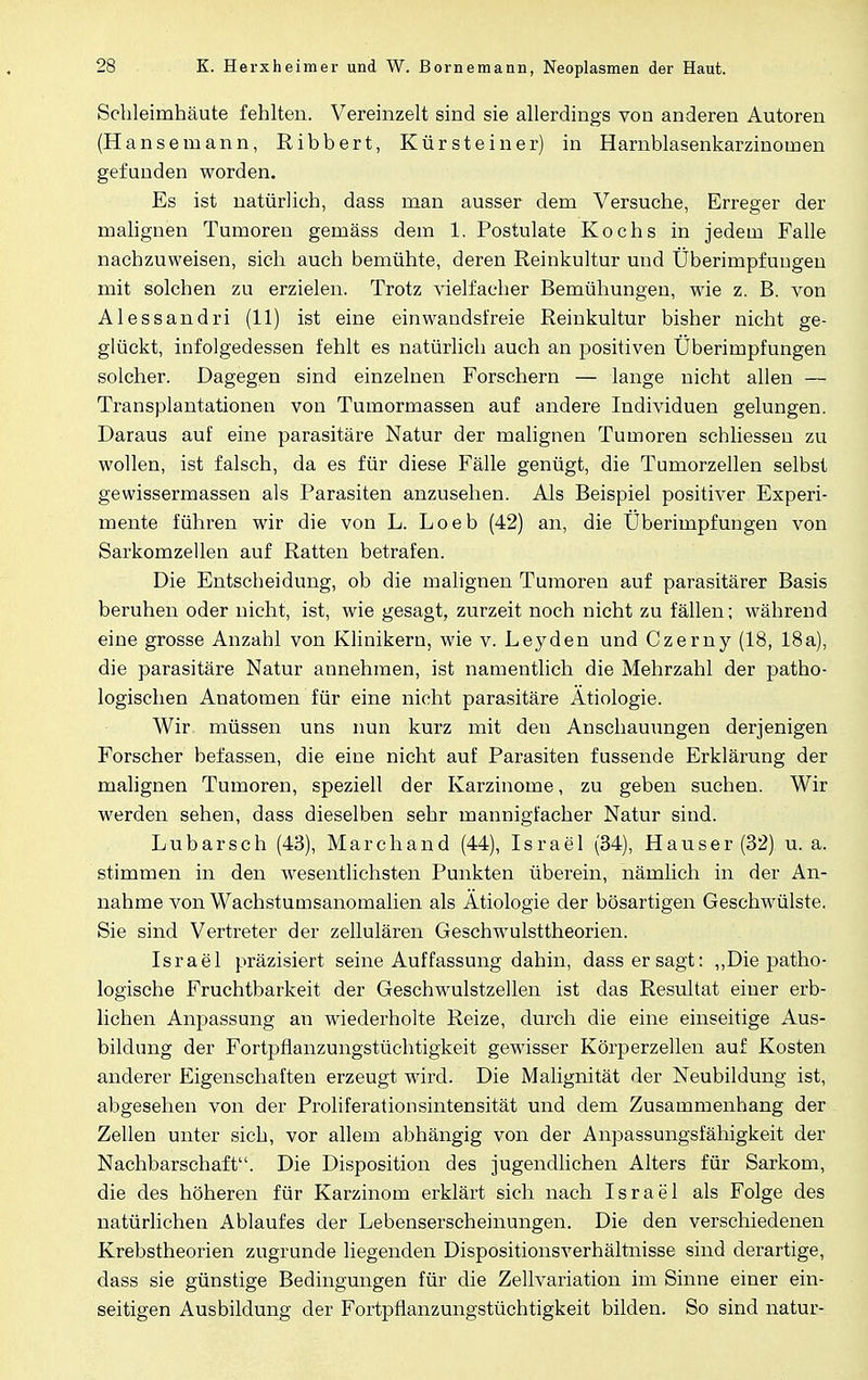 Schleimhäute fehlten. Vereinzelt sind sie allerdings von anderen Autoren (Hansemann, Ribbert, Kürsteiner) in Harnblasenkarzinoinen gefunden worden. Es ist natürlich, dass man ausser dem Versuche, Erreger der malignen Tumoren gemäss dem 1. Postulate Kochs in jedem Falle nachzuweisen, sich auch bemühte, deren Reinkultur und Überimpfuugen mit solchen zu erzielen. Trotz vielfacher Bemühungen, wie z. B. von Alessandri (11) ist eine einwandsfreie Reinkultur bisher nicht ge- glückt, infolgedessen fehlt es natürlich auch an positiven Überimpfungen solcher. Dagegen sind einzelnen Forschern — lange nicht allen — Transplantationen von Tumormassen auf andere Individuen gelungen. Daraus auf eine parasitäre Natur der malignen Tumoren schliessen zu wollen, ist falsch, da es für diese Fälle genügt, die Tumorzellen selbst gewissermassen als Parasiten anzusehen. Als Beispiel positiver Experi- mente führen wir die von L. Loeb (42) an, die Überimpfungen von Sarkomzellen auf Ratten betrafen. Die Entscheidung, ob die malignen Tumoren auf parasitärer Basis beruhen oder nicht, ist, wie gesagt, zurzeit noch nicht zu fällen; während eine grosse Anzahl von Klinikern, wie v. Leyden und Czerny (18, 18a), die parasitäre Natur annehmen, ist namentlich die Mehrzahl der patho- logischen Anatomen für eine nicht parasitäre Ätiologie. Wir müssen uns nun kurz mit den Anschauungen derjenigen Forscher befassen, die eine nicht auf Parasiten fussende Erklärung der malignen Tumoren, speziell der Karzinome, zu geben suchen. Wir werden sehen, dass dieselben sehr mannigfacher Natur sind. Lubarsch (43), Marchand (44), Israel (34), Hauser (32) u. a. stimmen in den wesentlichsten Punkten überein, nämlich in der An- nahme von Wachstumsanomalien als Ätiologie der bösartigen Geschwülste. Sie sind Vertreter der zellulären Geschwulsttheorien. Israel präzisiert seine Auffassung dahin, dass er sagt: „Die patho- logische Fruchtbarkeit der Geschwulstzellen ist das Resultat einer erb- lichen Anpassung an wiederholte Reize, durch die eine einseitige Aus- bildung der Fortpflanzungstüchtigkeit gewisser Körperzellen auf Kosten anderer Eigenschaften erzeugt wird. Die Malignität der Neubildung ist, abgesehen von der Proliferationsintensität und dem Zusammenhang der Zellen unter sich, vor allem abhängig von der Anpassungsfähigkeit der Nachbarschaft. Die Disposition des jugendlichen Alters für Sarkom, die des höheren für Karzinom erklärt sich nach Israel als Folge des natürlichen Ablaufes der Lebenserscheinungen. Die den verschiedenen Krebstheorien zugrunde liegenden Dispositionsverhältnisse sind derartige, dass sie günstige Bedingungen für die Zellvariation im Sinne einer ein- seitigen Ausbildung der Fortpflanzungstüchtigkeit bilden. So sind natur-