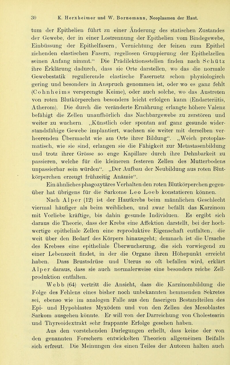 tum der Epithelien führt zu einer Änderung des statischen Zustandes der Gewebe, der in einer Lostrennung der Epithelien vom Bindegewebe, Einbüssung der Epithelfasern, Vernichtung der feinen zum Epithel ziehenden elastischen Fasern, regellosen Gruppierung der Epithelzelleu seinen Anfang nimmt. Die Prädilektionsstellen finden nach Schütz ihre Erklärung dadurch, dass sie Orte darstellen, wo das die normale Gewebestatik regulierende elastische Fasernetz schon physiologisch gering und besonders in Anspruch genommen ist, oder wo es ganz fehlt •(Cohnheims versprengte Keime), oder auch solche, wo das Austreten von roten Blutkörperchen besonders leicht erfolgen kann (Endarteriitis, Atherom). Die durch die veränderte Ernährung erlangte höhere Valenz befähigt die Zellen unaufhörlich das Nachbargewebe zu zerstören und weiter zu wuchern. „Künstlich oder spontan auf ganz gesunde wider- standsfähige Gewebe implantiert, wachsen sie weiter mit derselben ver- heerenden Übermacht wie am Orte ihrer Bildung. „Weich protoplas- xnatisch, wie sie sind, erlangen sie die Fähigkeit zur Metastasenbildung und trotz ihrer Grösse so enge Kapillare durch ihre Dehnbarkeit zu passieren, welche für die kleineren festeren Zellen des Mutterbodens unpassierbar sein würden. „Der Aufbau der Neubildung aus roten Blut- körperchen erzeugt frühzeitig Anämie. Ein ähnliches phagozytäres Verhalten den roten Blutkörperchen gegen- über hat übrigens für die Sarkome Leo Loeb konstatieren können. Nach AI per (12) ist der Hautkrebs beim männlichen Geschlecht viermal häufiger als beim weiblichen, und zwar befällt das Karzinom mit Vorliebe kräftige, bis dahin gesunde Individuen. Es ergibt sich daraus die Theorie, dass der Krebs eine Affektion darstellt, bei der hoch- wertige epitheliale Zellen eine reproduktive Eigenschaft entfalten, die weit über den Bedarf des Körpers hinausgeht; demnach ist die Ursache des Krebses eine epitheliale Uberwucherung, die sich vorwiegend zu einer Lebenszeit findet, in der die Organe ihren Höhepunkt erreicht haben. Dass Brustsdrüse und Uterus so oft befallen wird, erklärt Alp er daraus, dass sie auch normalerweise eine besonders reiche Zell- produktion entfalten. Webb (64) vertritt die Ansicht, dass die Karzinombildung die Folge des Fehlens eines bisher noch unbekannten hemmenden Sekretes sei, ebenso wie im analogen Falle aus den faserigen Bestandteilen des Epi- und Hypoblastes Myxödem und von den Zellen des Mesoblastes Sarkom ausgehen könnte. Er will von der Darreichung von Cholestearin und Thyreoidextrakt sehr frappante Erfolge gesehen haben. Aus den vorstehenden Darlegungen erhellt, dass keine der von den genannten Forschern entwickelten Theorien allgemeinen Beifalls sich erfreut. Die Meinungen des einen Teiles der Autoren halten auch