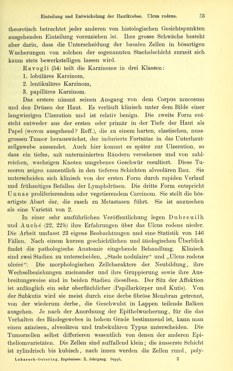 theoretisch betrachtet jeder arideren von histologischen Gesichtspunkten ausgehenden Einteilung vorzuziehen ist. Ihre grosse Schwäche besteht aber darin, dass die Unterscheidung der basalen Zellen in bösartigen Wucherungen von solchen der sogenannten Stachelschicht zurzeit sich kaum stets bewerkstelligen lassen wird. Ravogli (54) teilt die Karzinome in drei Klassen: 1. lobuläres Karzinom, 2. lentikuläres Karzinom, 3. papilläres Karzinom. Das erstere nimmt seinen Ausgang von dem Corpus mucosum und den Drüsen der Haut. Es verläuft klinisch unter dem Bilde einer langwierigen Ulzeration und ist relativ benign. Die zweite Form ent- steht entweder aus der ersten oder primär in der Tiefe der Haut als Papel (wovon ausgehend? Reff.), die zu einem harten, elastischen, nuss- grossen Tumor herauswächst, der indurierte Fortsätze in das Unterhaut- zellgewebe aussendet. Auch hier kommt es später zur Ulzeration, so dass ein tiefes, mit unterminierten Rändern versehenes und von zahl- reichen, wachsigen Knoten umgebenes Geschwür resultiert. Diese Tu- moren zeigen namentlich in den tieferen Schichten alveolären Bau. Sie unterscheiden sich klinisch von der ersten Form durch rapiden Verlauf und frühzeitiges Befallen der Lymphdrüsen. Die dritte Form entspricht Unnas proliferierendem oder vegetierendem Carcinom. Sie stellt die bös- artigste Abart dar, die rasch zu Metastasen führt. Sie ist anzusehen als eine Varietät von 2. In einer sehr ausführlichen Veröffentlichung legen Dubreuilh und Au che (22, 22 b) ihre Erfahrungen über das Ulcus rodens nieder. Die Arbeit umfasst 23 eigene Beobachtungen und eine Statistik von 146 Fällen. Nach einem kurzen geschichtlichen und ätiologischen Uberblick findet die pathologische Anatomie eingehende Behandlung. Klinisch sind zwei Stadien zu unterscheiden, „Stade nodulaire und „Ulcus rodens ulcere. Die morphologischen Zellcharaktere der Neubildung, ihre Wechselbeziehungen zueinander und ihre Gruppierung sowie ihre Aus- breitungsweise sind in beiden Stadien dieselben. Der Sitz der Affektion ist anfänglich ein sehr oberflächlicher (Papillarkörper und Kutis). Von der Subkutis wird sie meist durch eine derbe fibröse Membran getrennt, von der wiederum derbe, die Geschwulst in Lappen teilende Balken ausgehen. Je nach der Anordnung der Epithelwucherung, für die das Verhalten des Bindegewebes in hohem Grade bestimmend ist, kann man einen azinösen, alveolären und trabekulären Typus unterscheiden. Die Tumorzellen selbst differieren wesentlich von denen der anderen Epi- theliomvarietäten. Die Zellen sind auffallend klein; die äusserste Schicht ist zylindrisch bis kubisch, nach innen werden die Zellen rund, poly- Lubarseh-Ostertag, Ergebnisse: X. Jahrgang. Suppl. 3