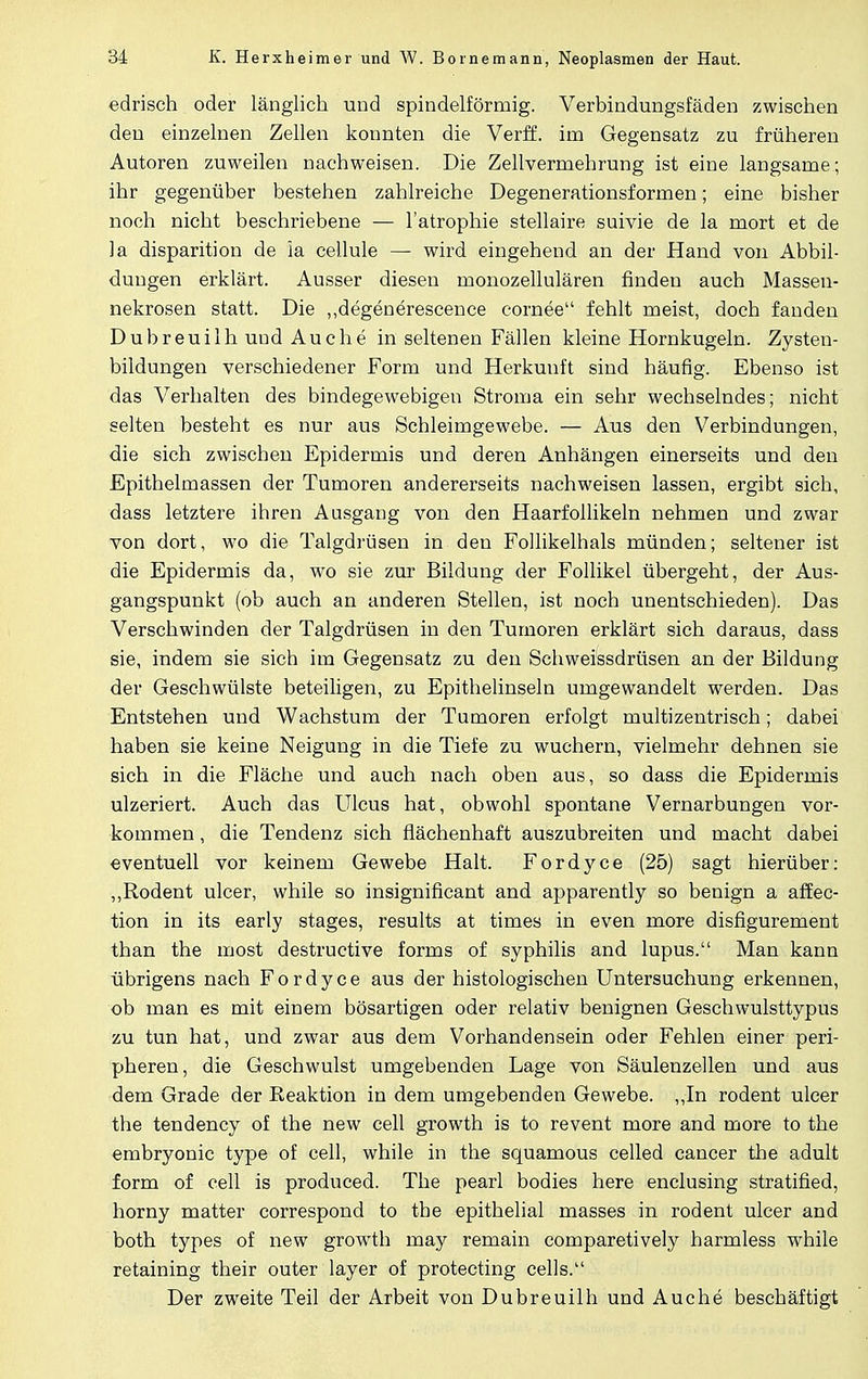 edrisch oder länglich und spindelförmig. Verbindungsfäden zwischen den einzelnen Zellen konnten die Verff. im Gegensatz zu früheren Autoren zuweilen nachweisen. Die Zellvermehrung ist eine langsame; ihr gegenüber bestehen zahlreiche Degenerationsformen; eine bisher noch nicht beschriebene — l'atrophie stellaire suivie de la mort et de la disparition de ia cellule — wird eingehend an der Hand von Abbil- dungen erklärt. Ausser diesen monozellulären finden auch Massen- nekrosen statt. Die „degenerescence cornee fehlt meist, doch fanden Dubreuilh uud Au che in seltenen Fällen kleine Hornkugeln. Zysten- bildungen verschiedener Form und Herkunft sind häufig. Ebenso ist das Verhalten des bindegewebigen Stroma ein sehr wechselndes; nicht selten besteht es nur aus Schleimgewebe. — Aus den Verbindungen, die sich zwischen Epidermis und deren Anhängen einerseits und den Epithelmassen der Tumoren andererseits nachweisen lassen, ergibt sich, dass letztere ihren Ausgang von den Haarfollikeln nehmen und zwar von dort, wo die Talgdrüsen in den Follikelhals münden; seltener ist die Epidermis da, wo sie zur Bildung der Follikel übergeht, der Aus- gangspunkt (ob auch an anderen Stellen, ist noch unentschieden). Das Verschwinden der Talgdrüsen in den Tumoren erklärt sich daraus, dass sie, indem sie sich im Gegensatz zu den Schweissdrüsen an der Bildung der Geschwülste beteiligen, zu Epithelinseln umgewandelt werden. Das Entstehen und Wachstum der Tumoren erfolgt multizentrisch; dabei haben sie keine Neigung in die Tiefe zu wuchern, vielmehr dehnen sie sich in die Fläche und auch nach oben aus, so dass die Epidermis ulzeriert. Auch das Ulcus hat, obwohl spontane Vernarbungen vor- kommen , die Tendenz sich flächenhaft auszubreiten und macht dabei eventuell vor keinem Gewebe Halt. Fordyce (25) sagt hierüber: ,,Rodent ulcer, while so insignificant and apparently so benign a affec- tion in its early stages, results at times in even more disfigurement than the most destructive forms of Syphilis and lupus. Man kann übrigens nach Fordyce aus der histologischen Untersuchung erkennen, ob man es mit einem bösartigen oder relativ benignen Geschwulsttypus zu tun hat, und zwar aus dem Vorhandensein oder Fehlen einer peri- pheren, die Geschwulst umgebenden Lage von Säulenzellen und aus dem Grade der Keaktion in dem umgebenden Gewebe, „in rodent ulcer the tendency of the new cell growth is to revent more and more to the embryonic type of cell, while in the squamous celled cancer the adult form of cell is produced. The pearl bodies here enclusing stratified, horny matter correspond to the epithelial masses in rodent ulcer and both types of new growth may remain comparetively harmless while retaining their outer layer of protecting cells. Der zweite Teil der Arbeit von Dubreuilh und Auche beschäftigt
