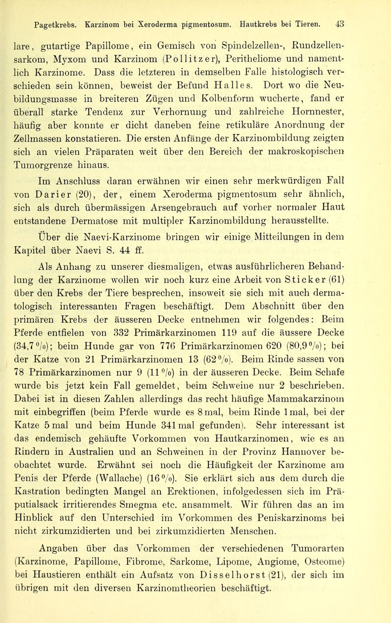 lare, gutartige Papillome, ein Gemisch von Spindelzellen-, Rundzellen- sarkom, Myxom und Karzinom (Pollitzer), Peritheliome und nament- lich Karzinome. Dass die letzteren in demselben Falle histologisch ver- schieden sein können, beweist der Befund Halles. Dort wo die Neu- bildungsmasse in breiteren Zügen und Kolbenform wucherte, fand er überall starke Tendenz zur Verhornung und zahlreiche Hornnester, häufig aber konnte er dicht daneben feine retikuläre Anordnung der Zellmassen konstatieren. Die ersten Anfänge der Karzinombildung zeigten sich an vielen Präparaten weit über den Bereich der makroskopischen Tumorgrenze hinaus. Im Anschluss daran erwähnen wir einen sehr merkwürdigen Fall von Darier (20), der, einem Xeroderma pigmentosum sehr ähnlich, sich als durch übermässigen Arsengebrauch auf vorher normaler Haut entstandene Dermatose mit multipler Karzinombildung herausstellte. Über die Naevi-Karzinome bringen wir einige Mitteilungen in dem Kapitel über Naevi S. 44 ff. Als Anhang zu unserer diesmaligen, etwas ausführlicheren Behand- lung der Karzinome wollen wir noch kurz eine Arbeit von Sticker (61) über den Krebs der Tiere besprechen, insoweit sie sich mit auch derma- tologisch interessanten Fragen beschäftigt. Dem Abschnitt über den primären Krebs der äusseren Decke entnehmen wir folgendes: Beim Pferde entfielen von 332 Primärkarzinomen 119 auf die äussere Decke (34,7 °/o); beim Hunde gar von 776 Primärkarzinomen 620 (80,9%); bei der Katze von 21 Primärkarzinomen 13 (62%). Beim Rinde sassen von 78 Primärkarzinomen nur 9 (11%) in der äusseren Decke. Beim Schafe wurde bis jetzt kein Fall gemeldet, beim Schweine nur 2 beschrieben. Dabei ist in diesen Zahlen allerdings das recht häufige Mammakarzinom mit einbegriffen (beim Pferde wurde es 8 mal, beim Rinde lmal, bei der Katze 5 mal und beim Hunde 341 mal gefunden). Sehr interessant ist das endemisch gehäufte Vorkommen von Hautkarzinomen, wie es an Rindern in Australien und an Schweinen in der Provinz Hannover be- obachtet wurde. Erwrähnt sei noch die Häufigkeit der Karzinome am Penis der Pferde (Wallache) (16%). Sie erklärt sich aus dem durch die Kastration bedingten Mangel an Erektionen, infolgedessen sich im Prä- putialsack irritierendes Smegma etc. ansammelt. Wir führen das an im Hinblick auf den Unterschied im Vorkommen des Peniskarzinoms bei nicht zirkumzidierten und bei zirkumzidierten Menschen. Angaben über das Vorkommen der verschiedenen Tumorarten (Karzinome, Papillome, Fibrome, Sarkome, Lipome, Augiome, Osteome) bei Haustieren enthält ein Aufsatz von Disselhorst (21), der sich im übrigen mit den diversen Karzinomtheorien beschäftigt.