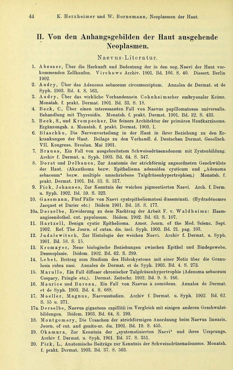 II. Von den Anhangsgebilden der Haut ausgehende Neoplasmen. Naevus-Literatur. 1. Abesser, Uber die Herkunft und Bedeutung der in den sog. Naevi der Haut vor- kommenden Zellhaufen. Virchows Archiv. 1901. Bd. 166. S. 40. Dissert. Berlin 1902. 2. Audry, Über das Adenoma sebaceum circumscriptum. Annales de Dermat. et de Syph. 1903. Bd. 4. S. 563. 3. Audry, Uber das wirkliche Vorhandensein Cohn heim scher embryonaler Keime. Monatsh. f. prakt. Dermat. 1901. Bd. 33. S. 18. 4. Beck, C, Uber einen interessanten Fall von Naevus papillomatosus universalis. Behandlung mit Thyreoidin. Monatsh. f. prakt, Dermat. 1901. Bd. 32. S. 433. 5. Beck, S., und Krompecher, Die feinere Architektur der primären Hautkarzinome. Ergänzungsh. z. Monatsh. f. prakt. Dermat. 1903. I. 6. Blaschko, Die Nervenverteilung in der Haut in ihrer Beziehung zu den Er- krankungen der Haut. Beilage zu den Verhandl. d. Deutschen Dermat. Gesellsch. VII. Kongress. Breslau. Mai 1901. 7. Brauns, Ein Fall von ausgebreitetem Schweissdrüsenadenom mit Zystenbildung. Archiv f. Dermat. u. Syph. 1903. Bd. 64. S. 347. 8. Dorst und Delbanco, Zur Anatomie der strichförmig angeordneten Geschwülste der Haut. (Akanthoma bezw. Epithelioma adenoides cysticum und ,Adenoma sebaceum bezw. multiple umschriebene Talgdrüsenhypertrophien.) Monatsh. f. prakt. Dermat. 1901. Bd. 33. S. 317. 9. Fick, Johannes, Zur Kenntnis der weichen pigmentierten Naevi. Arch. f. Derm. u. Syph. 1902. Bd. 59. S. 323. 10. Gassmann, Fünf Fälle von Naevi cystepitheliomatosi disseminati. (Hydradönomes Jacquet et Darier etc.) Ibidem 1901. Bd. 58. S. 177. 10a. D er selbe, Erwiderung zu dem Nachtrag der Arbeit F. v. Wald hei ms: Haem- angioendothel. cut. papulosum. Ibidem. 1902. Bd. 63. S. 107. 11. Hartzell, Benign cystic Epithelioma. Amer. Journ. of the Med. Scienc. Sept. 1902. Ref. The Journ. of cutan. dis. incl. Syph. 1903. Bd. 21. pag. 103. 12. Judalewitsch, Zur Histologie der weichen Naevi. Archiv f. Dermat. u. Syph. 1901. Bd. 58. S. 15. 13. Kromayer, Neue biologische Beziehungen zwischen Epithel und Bindegewebe. Desmoplasie. Ibidem. 1902. Bd. 62. S. 299. 14. Lebet, Beitrag zum Studium des Hidrokystoms mit einer Notiz über die Granu- losis rubra nasi. Annales de Dermat. et de Syph. 1903. Bd. 4. S. 273. 15. Marullo, Ein Fall diffuser chronischer Talgdrüsenhypertrophie (Adenoma sebaceum Caspary, Pringle etc.). Dermat, Zeitschr. 1902. Bd. 9. S. 166. 16. Maurice und Bureau, Ein Fall von Naevus ä comedons. Annales de Dermat. et de Syph. 1903. Bd. 4. S. 668. 17. Moeller, Magnus, Naevusstudien. Archiv f. Dermat. u. Syph. 1902. Bd. 62. S. 55 u. 371. 17a. Derselbe, Naevus giganteus capillitii im Vergleich mit einigen anderen Geschwulst bildungen. Ibidem. 1903. Bd. 64. S. 199. 18. Montgomery, Die Ursachen der strichförmigen Anordnung beim Naevus linearis. Journ. of cut. and genito-ur. dis. 1901. Bd. 19. S. 455. 19. Okamura, Zur Kenntnis der „systematisierten Naevi und ihres Ursprungs. Archiv f. Dermat. u. Syph. 1901. Bd. 57. S. 351. 20. Pick, L., Anatomische Beiträge zur Kenntnis der Schweissdrüsenadenome. Monatsh. f. prakt. Dermat, 1903. Bd. 37. S. 503.