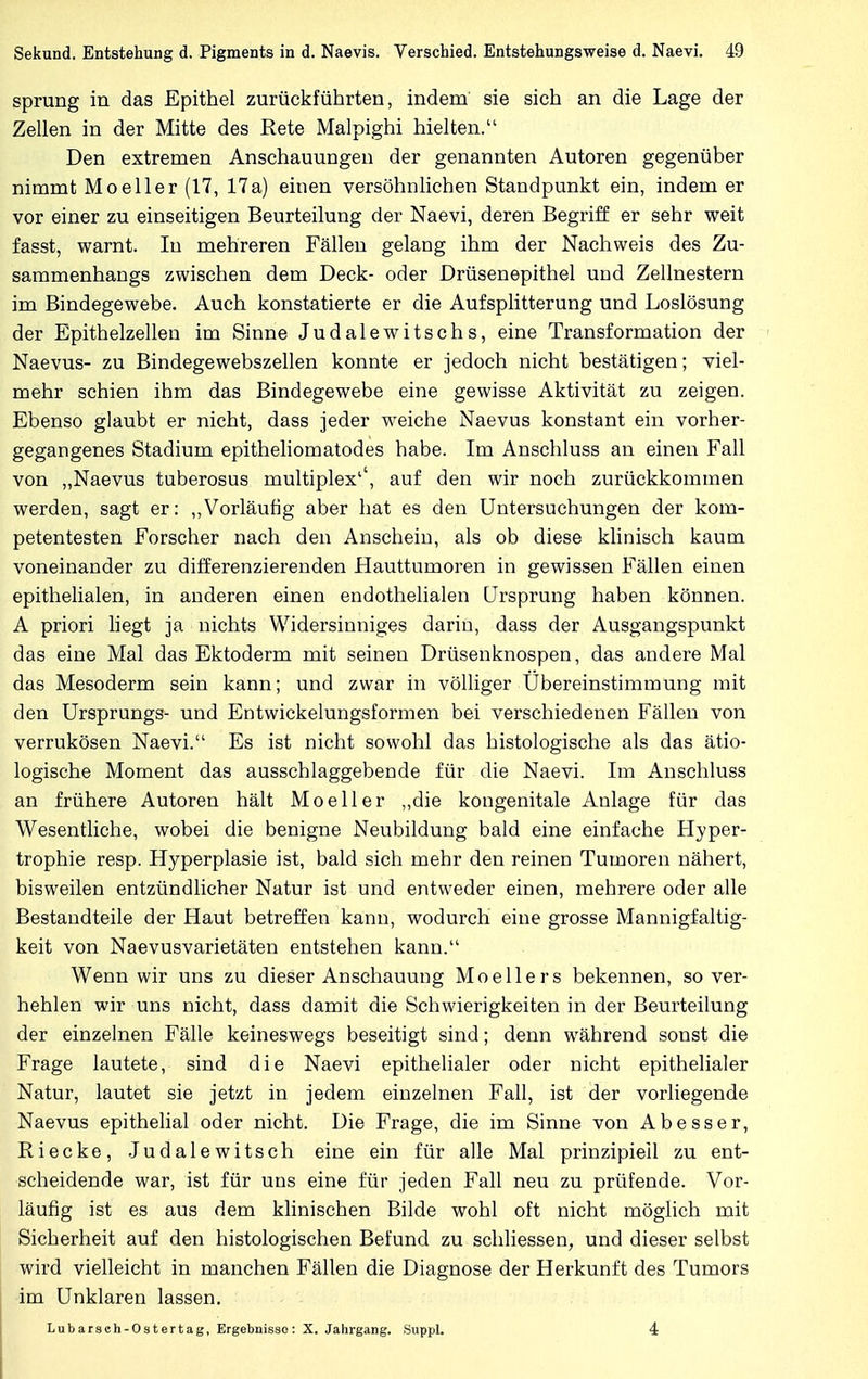 sprung in das Epithel zurückführten, indem sie sich an die Lage der Zellen in der Mitte des Rete Malpighi hielten. Den extremen Anschauungen der genannten Autoren gegenüber nimmt Mo eller (17, 17 a) einen versöhnlichen Standpunkt ein, indem er vor einer zu einseitigen Beurteilung der Naevi, deren Begriff er sehr weit fasst, warnt. In mehreren Fällen gelang ihm der Nachweis des Zu- sammenhangs zwischen dem Deck- oder Drüsenepithel UDd Zellnestern im Bindegewebe. Auch konstatierte er die Aufsplitterung und Loslösung der Epithelzellen im Sinne Judalewitschs, eine Transformation der Naevus- zu Bindegewebszellen konnte er jedoch nicht bestätigen; viel- mehr schien ihm das Bindegewebe eine gewisse Aktivität zu zeigen. Ebenso glaubt er nicht, dass jeder weiche Naevus konstant ein vorher- gegangenes Stadium epitheliomatodes habe. Im Anschluss an einen Fall von „Naevus tuberosus multiplex'', auf den wir noch zurückkommen werden, sagt er: „Vorläufig aber hat es den Untersuchungen der kom- petentesten Forscher nach den Anschein, als ob diese klinisch kaum voneinander zu differenzierenden Hauttumoren in gewissen Fällen einen epithelialen, in anderen einen endothelialen Ursprung haben können. A priori liegt ja nichts Widersinniges darin, dass der Ausgangspunkt das eine Mal das Ektoderm mit seinen Drüsenknospen, das andere Mal das Mesoderm sein kann; und zwar in völliger Übereinstimmung mit den Ursprungs- und Entwickelungsformen bei verschiedenen Fällen von verrukösen Naevi. Es ist nicht sowohl das histologische als das ätio- logische Moment das ausschlaggebende für die Naevi. Im Anschluss an frühere Autoren hält Mo eil er „die kongenitale Anlage für das Wesentliche, wobei die benigne Neubildung bald eine einfache Hyper- trophie resp. Hyperplasie ist, bald sich mehr den reinen Tumoren nähert, bisweilen entzündlicher Natur ist und entweder einen, mehrere oder alle Bestandteile der Haut betreffen kann, wodurch eine grosse Mannigfaltig- keit von Naevusvarietäten entstehen kann. Wenn wir uns zu dieser Anschauung Moellers bekennen, so ver- hehlen wir uns nicht, dass damit die Schwierigkeiten in der Beurteilung der einzelnen Fälle keineswegs beseitigt sind; denn während sonst die Frage lautete, sind die Naevi epithelialer oder nicht epithelialer Natur, lautet sie jetzt in jedem einzelnen Fall, ist der vorliegende Naevus epithelial oder nicht. Die Frage, die im Sinne von Abesser, Iiiecke, Judalewitsch eine ein für alle Mal prinzipiell zu ent- scheidende war, ist für uns eine für jeden Fall neu zu prüfende. Vor- läufig ist es aus dem klinischen Bilde wohl oft nicht möglich mit Sicherheit auf den histologischen Befund zu schliessen, und dieser selbst wird vielleicht in manchen Fällen die Diagnose der Herkunft des Tumors im Unklaren lassen. Lubarsch-Ostertag, Ergebnisse: X. Jahrgang. SuppL 4