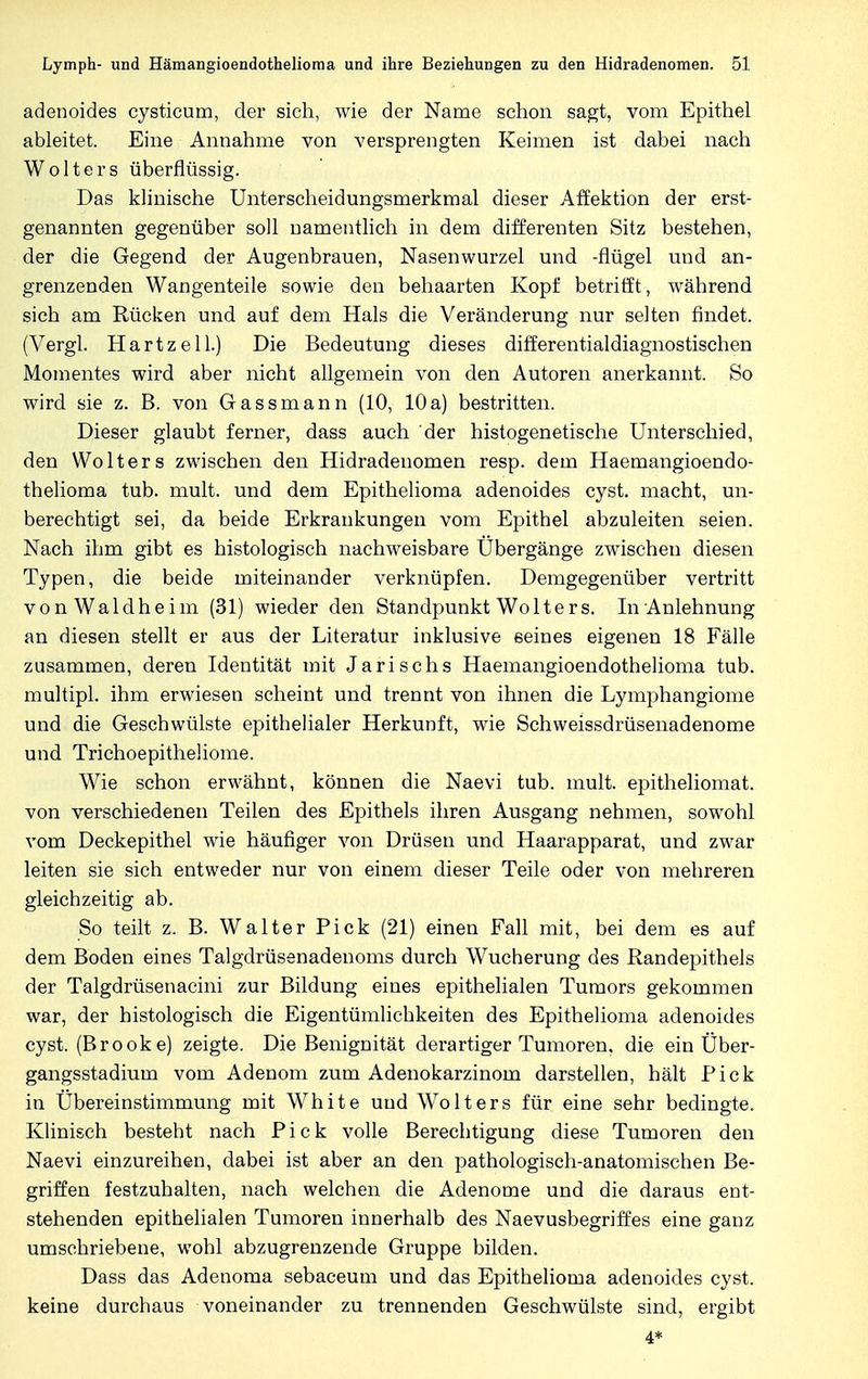 adenoides cysticum, der sich, wie der Name schon sagt, vom Epithel ableitet. Eine Annahme von versprengten Keimen ist dabei nach Wolters überflüssig. Das klinische Unterscheidungsmerkmal dieser Affektion der erst- genannten gegenüber soll namentlich in dem differenten Sitz bestehen, der die Gegend der Augenbrauen, Nasenwurzel und -flügel und an- grenzenden Wangenteile sowie den behaarten Kopf betrifft, während sich am Rücken und auf dem Hals die Veränderung nur selten findet. (Vergl. Hartz eil.) Die Bedeutung dieses differentialdiagnostischen Momentes wird aber nicht allgemein von den Autoren anerkannt. So wird sie z. B. von Gass mann (10, 10 a) bestritten. Dieser glaubt ferner, dass auch der histogenetische Unterschied, den Wolters zwischen den Hidradenomen resp. dem Haemangioendo- thelioma tub. mult. und dem Epithelioma adenoides cyst. macht, un- berechtigt sei, da beide Erkrankungen vom Epithel abzuleiten seien. Nach ihm gibt es histologisch nachweisbare Ubergänge zwischen diesen Typen, die beide miteinander verknüpfen. Demgegenüber vertritt vonWaldheim (31) wieder den Standpunkt Wolters. In Anlehnung an diesen stellt er aus der Literatur inklusive seines eigenen 18 Fälle zusammen, deren Identität mit Jarischs Haemangioendothelioma tub. multipl. ihm erwiesen scheint und trennt von ihnen die Lymphangiome und die Geschwülste epithelialer Herkunft, wie Schweissdrüsenadenome und Trichoepitheüome. Wie schon erwähnt, können die Naevi tub. mult. epitheliomat. von verschiedenen Teilen des Epithels ihren Ausgang nehmen, sowohl vom Deckepithel wie häufiger von Drüsen und Haarapparat, und zwar leiten sie sich entweder nur von einem dieser Teile oder von mehreren gleichzeitig ab. So teilt z. B. Walter Pick (21) einen Fall mit, bei dem es auf dem Boden eines Talgdrüsenadenoms durch Wucherung des Randepithels der Talgdrüsenacini zur Bildung eines epithelialen Tumors gekommen war, der histologisch die Eigentümlichkeiten des Epithelioma adenoides cyst. (Brook e) zeigte. Die Benignität derartiger Tumoren, die ein Über- gangsstadium vom Adenom zum Adenokarzinom darstellen, hält Pick in Übereinstimmung mit White und Wolters für eine sehr bedingte. Klinisch besteht nach Pick volle Berechtigung diese Tumoren den Naevi einzureihen, dabei ist aber an den pathologisch-anatomischen Be- griffen festzuhalten, nach welchen die Adenome und die daraus ent- stehenden epithelialen Tumoren innerhalb des Naevusbegriffes eine ganz umschriebene, wohl abzugrenzende Gruppe bilden. Dass das Adenoma sebaceum und das Epithelioma adenoides cyst. keine durchaus voneinander zu trennenden Geschwülste sind, ergibt 4*