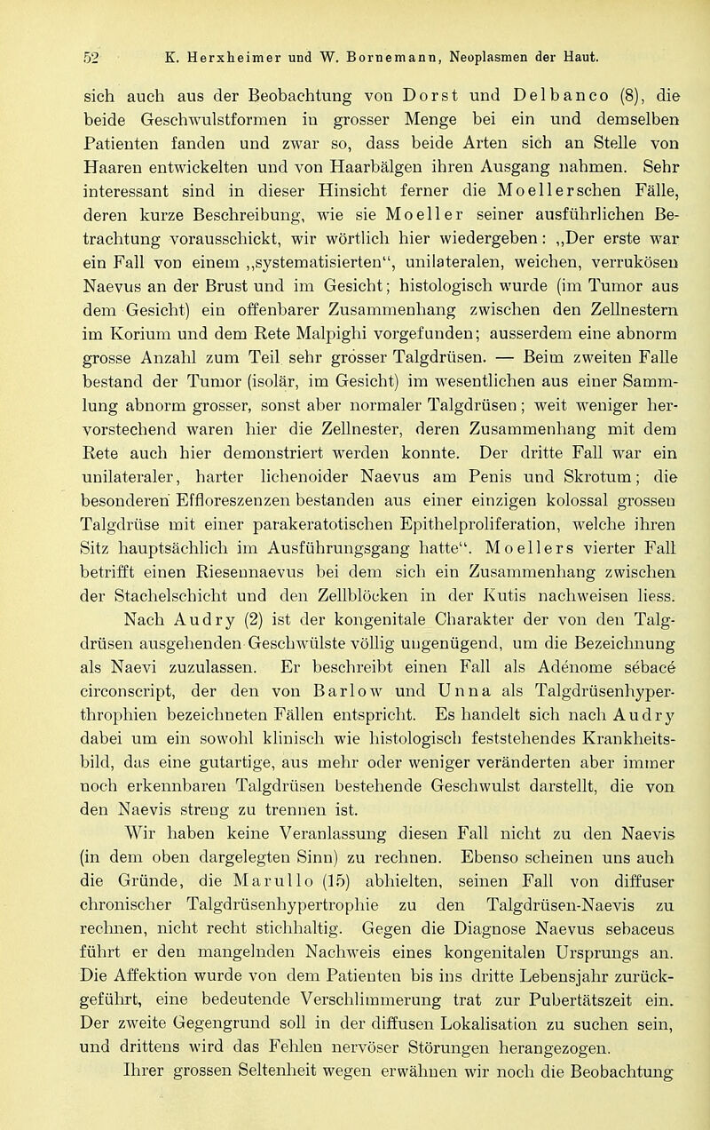 sich auch aus der Beobachtung von Dorst und Delbanco (8), die beide Geschwulstformen in grosser Menge bei ein und demselben Patienten fanden und zwar so, dass beide Arten sich an Stelle von Haaren entwickelten und von Haarbälgen ihren Ausgang nahmen. Sehr interessant sind in dieser Hinsicht ferner die Moellersehen Fälle, deren kurze Beschreibung, wie sie Mo eil er seiner ausführlichen Be- trachtung vorausschickt, wir wörtlich hier wiedergeben: „Der erste war ein Fall vod einem „systematisierten, unilateralen, weichen, verrukösen Naevus an der Brust und im Gesicht; histologisch wurde (im Tumor aus dem Gesicht) ein offenbarer Zusammenhang zwischen den Zellnestern im Korium und dem Rete Malpighi vorgefunden; ausserdem eine abnorm grosse Anzahl zum Teil sehr grösser Talgdrüsen. — Beim zweiten Falle bestand der Tumor (isolär, im Gesicht) im wesentlichen aus einer Samm- lung abnorm grosser, sonst aber normaler Talgdrüsen; weit weniger her- vorstechend waren hier die Zellnester, deren Zusammenhang mit dem Rete auch hier demonstriert werden konnte. Der dritte Fall war ein unilateraler, harter lichenoider Naevus am Penis und Skrotum; die besonderen Effloreszenzen bestanden aus einer einzigen kolossal grossen Talgdrüse mit einer parakeratotischen Epithelproliferation, welche ihren Sitz hauptsächlich im Ausführungsgang hatte. Mo ellers vierter Fall betrifft einen Riesennaevus bei dem sich ein Zusammenhang zwischen der Stachelschicht und den Zellblöcken in der Kutis nachweisen liess. Nach Audry (2) ist der kongenitale Charakter der von den Talg- drüsen ausgehenden Geschwülste völlig ungenügend, um die Bezeichnung als Naevi zuzulassen. Er beschreibt einen Fall als Adenome sebace circonscript, der den von Barlow und Unna als Talgdrüsenhyper- throphien bezeichneten Fällen entspricht. Es handelt sich nach Audry dabei um ein sowohl klinisch wie histologisch feststehendes Krankheits- bild, das eine gutartige, aus mehr oder weniger veränderten aber immer noch erkennbaren Talgdrüsen bestehende Geschwulst darstellt, die von den Naevis streng zu trennen ist. Wir haben keine Veranlassung diesen Fall nicht zu den Naevis (in dem oben dargelegten Sinn) zu rechnen. Ebenso scheinen uns auch die Gründe, die Marullo (15) abhielten, seinen Fall von diffuser chronischer Talgdrüsenhypertrophie zu den Talgdrüsen-Naevis zu rechnen, nicht recht stichhaltig. Gegen die Diagnose Naevus sebaceus führt er den mangelnden Nachweis eines kongenitalen Ursprungs an. Die Affektion wurde von dem Patienten bis ins dritte Lebensjahr zurück- geführt, eine bedeutende Verschlimmerung trat zur Pubertätszeit ein. Der zweite Gegengrund soll in der diffusen Lokalisation zu suchen sein, und drittens wird das Fehlen nervöser Störungen herangezogen. Ihrer grossen Seltenheit wegen erwähnen wir noch die Beobachtung