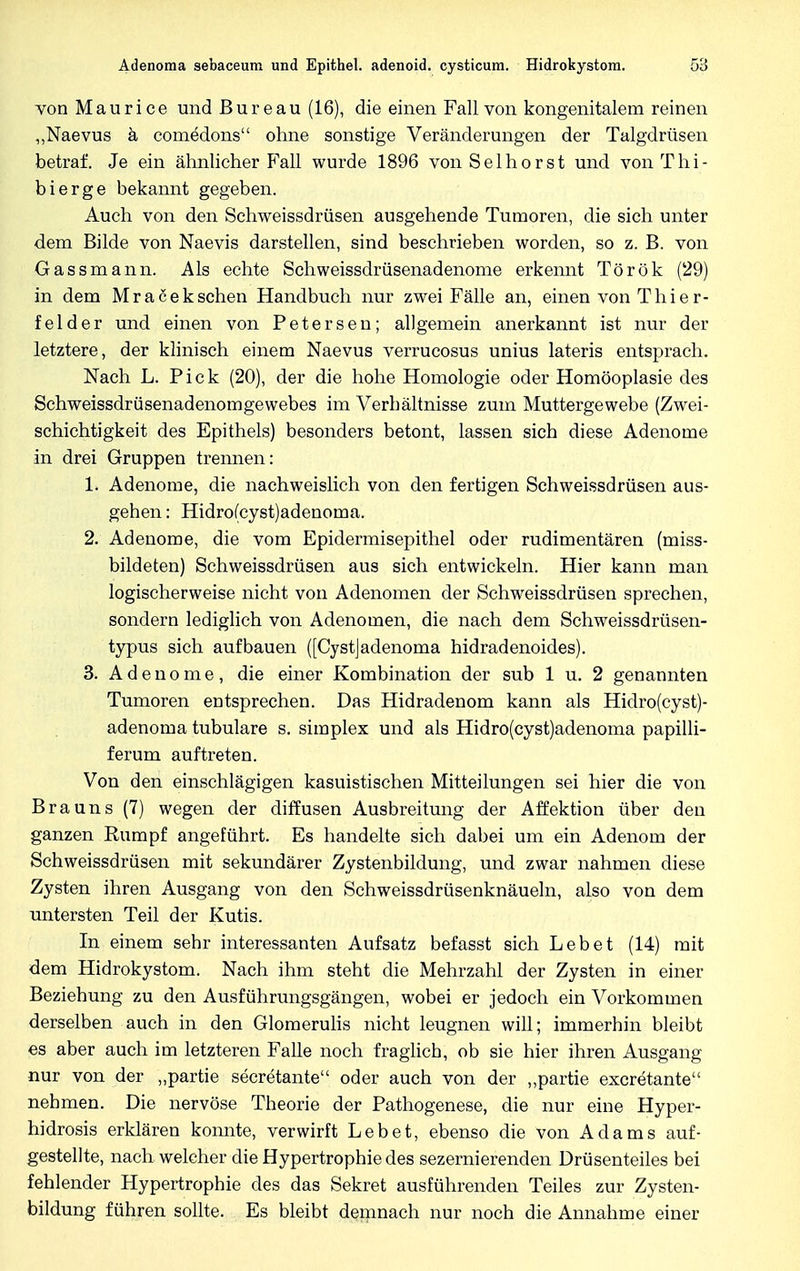 Adenoma sebaceum und Epithel, adenoid, cysticum. Hidrokystom. 58 von Maurice und Bureau (16), die einen Fall von kongenitalem reinen „Naevus ä comedons ohne sonstige Veränderungen der Talgdrüsen betraf. Je ein ähnlicher Fall wurde 1896 von Selhorst und von Tb.i- bierge bekannt gegeben. Auch von den Schweissdrüsen ausgehende Tumoren, die sich unter dem Bilde von Naevis darstellen, sind beschrieben worden, so z. B. von Gassmann. Als echte Schweissdrüsenadenome erkennt Török (29) in dem Mrafieksehen Handbuch nur zwei Fälle an, einen von Thier- felder und einen von Petersen; allgemein anerkannt ist nur der letztere, der klinisch einem Naevus verrucosus unius lateris entsprach. Nach L. Pick (20), der die hohe Homologie oder Homöoplasie des Schweissdrüsenadenomgewebes im Verbältnisse zum Muttergewebe (Zwei- schichtigkeit des Epithels) besonders betont, lassen sich diese Adenome in drei Gruppen trennen: 1. Adenome, die nachweislich von den fertigen Schweissdrüsen aus- gehen : Hidro(cyst)adenoma. 2. Adenome, die vom Epidermisepithel oder rudimentären (miss- bildeten) Schweissdrüsen aus sich entwickeln. Hier kann man logischerweise nicht von Adenomen der Schweissdrüsen sprechen, sondern lediglich von Adenomen, die nach dem Schweissdrüsen- typus sich aufbauen ([Cystjadenoma hidradenoides). 3. Adenome, die einer Kombination der sub 1 u. 2 genannten Tumoren entsprechen. Das Hidradenom kann als Hidro(cyst)- adenoma tubuläre s. simplex und als Hidro(cyst)adenoma papilli- ferum auftreten. Von den einschlägigen kasuistischen Mitteilungen sei hier die von Brauns (7) wegen der diffusen Ausbreitung der Affektion über den ganzen Rumpf angeführt. Es handelte sich dabei um ein Adenom der Schweissdrüsen mit sekundärer Zystenbildung, und zwar nahmen diese Zysten ihren Ausgang von den Schweissdrüsenknäueln, also von dem untersten Teil der Kutis. In einem sehr interessanten Aufsatz befasst sich Lebet (14) mit dem Hidrokystom. Nach ihm steht die Mehrzahl der Zysten in einer Beziehung zu den Ausführungsgängen, wobei er jedoch ein Vorkommen derselben auch in den Glomerulis nicht leugnen will; immerhin bleibt es aber auch im letzteren Falle noch fraglich, ob sie hier ihren Ausgang nur von der „partie secretante oder auch von der „partie exeretante nehmen. Die nervöse Theorie der Pathogenese, die nur eine Hyper- hidrosis erklären konnte, verwirft Lebet, ebenso die von Adams auf- gestellte, nach welcher die Hypertrophie des sezernierenden Drüsenteiles bei fehlender Hypertrophie des das Sekret ausführenden Teiles zur Zysten- bildung führen sollte. Es bleibt demnach nur noch die Annahme einer