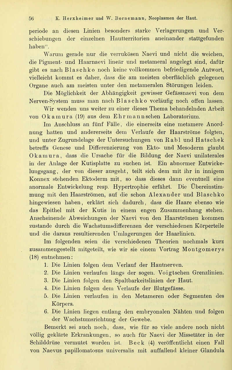 periode an diesen Linien besonders starke Verlagerungen und Ver- schiebungen der einzelnen Hautterritorien aneinander stattgefunden haben. Warum gerade nur die verrukösen Naevi und nicht die weichen, die Pigment- und Haarnaevi linear und metameral angelegt sind, dafür gibt es nach Blasehko noch keine vollkommen befriedigende Antwort, vielleicht kommt es daher, dass die am meisten oberflächlich gelegenen Organe auch am meisten unter den metameralen Störungen leiden. Die Möglichkeit der Abhängigkeit gewisser Gefässnaevi von dem Nerven-System muss man nach Blasehko vorläufig noch offen lassen. Wir wenden uns weiter zu einer dieses Thema behandelnden Arbeit von Okamura (19) aus dem Ehr mann sehen Laboratorium. Im Auschluss an fünf Fälle, die einerseits eine metamere Anord- nung hatten und andererseits dem Verlaufe der Haarströme folgten, und unter Zugrundelage der Untersuchungen vonRabl und Hatschek betreffs Genese und Differenzierung von Ekto- und Mesoderm glaubt Okamura, dass die Ursache für die Bildung der Naevi unilaterales in der Anlage der Kutisplatte zu suchen ist. Ein abnormer Entwicke- lungsgang, der von dieser ausgeht, teilt sich dem mit ihr in innigem Konnex stehenden Ektoderm mit, so dass dieses dann eventuell eine anormale Entwickelung resp. Hypertrophie erfährt. Die Übereinstim- mung mit den Haarströmen, auf die schon Alexander und Blasehko hingewiesen haben, erklärt sich dadurch, dass die Haare ebenso wie das Epithel mit der Kutis in einem engen Zusammenhang stehen. Anscheinende Abweichungen der Naevi von den Haarströmen kommen zustande durch die Wachstumsdifferenzen der verschiedenen Körperteile und die daraus resultierenden Umlagerungen der Haarlinien. Im folgenden seien die verschiedenen Theorien nochmals kurz zusammengestellt mitgeteilt, wie wir sie einem Vortrag Montgomerys (18) entnehmen: 1. Die Linien folgen dem Verlauf der Hautnerven. 2. Die Linien verlaufen längs der sogen. Voigtschen Grenzlinien. 3. Die Linien folgen den Spaltbarkeitslinien der Haut. 4. Die Linien folgen dem Verlaufe der Blutgefässe. 5.. Die Linien verlaufen in den Metameren oder Segmenten des Körpers. 6. Die Linien liegen entlang den embryonalen Nähten und folgen der Wachstumsrichtung der Gewebe. Bemerkt sei auch noch, dass, wie für so viele andere noch nicht völlig geklärte Erkrankungen, so auch für Naevi der Missetäter in der Schilddrüse vermutet worden ist. Beck (4) veröffentlicht einen Fall von Naevus papillomatosus universalis mit auffallend kleiner Glandula