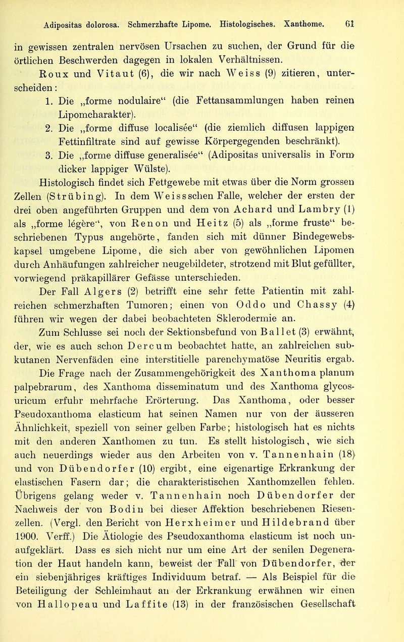 in gewissen zentralen nervösen Ursachen zu suchen, der Grund für die örtlichen Beschwerden dagegen in lokalen Verhältnissen. Roux und Vitaut (6), die wir nach Weiss (9) zitieren, unter- scheiden : 1. Die „forme nodulaire (die Fettansamnilungen haben reinen Lipomcharakter). 2. Die „forme diffuse localisee (die ziemlich diffusen lappigen Fettinfiltrate sind auf gewisse Körpergegenden beschränkt). 3. Die „forme diffuse generalisee (Adipositas universalis in Form dicker lappiger Wülste). Histologisch findet sich Fettgewebe mit etwas über die Norm grossen Zellen (Strübing). In dem Weiss sehen Falle, welcher der ersten der drei oben angeführten Gruppen und dem von Acbard und Lambry (1) als „forme legere-', von Renon und Heitz (5) als „forme früste be- schriebenen Typus angehörte, fanden sich mit dünner Bindegewebs- kapsel umgebene Lipome, die sich aber von gewöhnlichen Lipomen durch Anhäufungen zahlreicher neugebildeter, strotzend mit Blut gefüllter, vorwiegend präkapillärer Gefässe unterschieden. Der Fall Algers (2) betrifft eine sehr fette Patientin mit zahl- reichen schmerzhaften Tumoren; einen von Oddo und Chassy (4) führen wir wegen der dabei beobachteten Sklerodermie an. Zum Schlüsse sei noch der Sektionsbefund von Ballet (3) erwähnt, der, wie es auch schon D e r c u m beobachtet hatte, an zahlreichen sub- kutanen Nervenfäden eine interstitielle parenchymatöse Neuritis ergab. Die Frage nach der Zusammengehörigkeit des Xanthoma planum palpebrarum, des Xanthoma disseminatum und des Xanthoma glycos- uricum erfuhr mehrfache Erörterung. Das Xanthoma, oder besser Pseudoxanthoma elasticum hat seinen Namen nur von der äusseren Ähnlichkeit, speziell von seiner gelben Farbe; histologisch hat es nichts mit den anderen Xanthomen zu tun. Es stellt histologisch, wie sich auch neuerdings wieder aus den Arbeiten von v. Tannenhain (18) und von Dübendorfer (10) ergibt, eine eigenartige Erkrankung der elastischen Fasern dar; die charakteristischen Xanthomzellen fehlen. Übrigens gelang weder v. Tannenhain noch Dübendorfer der Nachweis der von Bodin bei dieser Affektion beschriebenen Riesen- zellen. (Vergl. den Bericht von Herxheim er und Hildebrand über 1900. Verff.) Die Ätiologie des Pseudoxanthoma elasticum ist noch un- aufgeklärt. Dass es sich nicht nur um eine Art der senilen Degenera- tion der Haut handeln kann, beweist der Fall von Dübendorfer, der ein siebenjähriges kräftiges Individuum betraf. — Als Beispiel für die Beteiligung der Schleimhaut an der Erkrankung erwähnen wir einen von Hallopeau und Laffite(13) in der französischen Gesellschaft