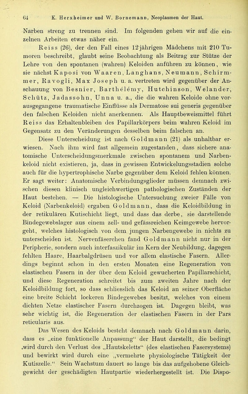 Narben streng zu trennen sind. Im folgenden gehen wir auf die ein- zelnen Arbeiten etwas näher ein. Reiss (26), der den Fall eines 12jährigen Mädchens mit 210 Tu- moren beschreibt, glaubt seine Beobachtung als Beitrag zur Stütze der Lehre von den spontanen (wahren) Keloiden anführen zu können, wie sie nächst Kaposi von Waaren, Langhans, Neumann, SchirHi- mer, Ravogli, Max Joseph u. a. vertreten wird gegenüber der An- schauung von Besnier, Barthelemy, Hutchinson, Welander, Schütz, Jadassohn, Unna u. a., die die wahren Keloide ohne vor- ausgegangene traumatische Einflüsse als Dermatose sui generis gegenüber den falschen Keloiden nicht anerkennen. Als Hauptbeweismittel führt Reiss das Erhaltenbleiben des Papillarkörpers beim wahren Keloid im Gegensatz zu den Veränderungen desselben beim falschen an. Diese Unterscheidung ist nach Gold mann (21) als unhaltbar er- wiesen. Nach ihm wird fast allgemein zugestanden, dass sichere ana- tomische Unterscheidungsmerkmale zwischen spontanem und Narben- keloid nicht existieren, ja, dass in gewissen Entwickelungsstadien solche auch für die hypertrophische Narbe gegenüber dem Keloid fehlen können. Er sagt weiter: Anatomische Verbindungsglieder müssen demnach zwi- schen diesen klinisch ungleichwertigen pathologischen Zuständen der Haut bestehen. — Die histologische Untersuchung zweier Fälle von Keloid (Narbenkeloid) ergaben Goldmann, dass die Keloidbildung in der retikulären Kutischicht liegt, und dass das derbe, sie darstellende Bindegewebslager aus einem zell- und gefässreichen Keimgewebe hervor- geht, welches histologisch von dem jungen Narbengewebe in nichts zu unterscheiden ist. Nervenfäserchen fand Goldmann nicht nur in der Peripherie, sondern auch interfaszikulär im Kern der Neubildung, dagegen fehlten Haare, Haarbalgdrüsen und vor allem elastische Fasern. Aller- dings beginnt schon in den ersten Monaten eine Regeneration von elastischen Fasern in der über dem Keloid gewucherten Papillarschicht, und diese Regeneration schreitet bis zum zweiten Jahre nach der Keloidbildung fort, so dass schliesslich das Keloid an seiner Oberfläche eine breite Schicht lockeren Bindegewebes besitzt, welches von einem dichten Netze elastischer Fasern durchzogen ist. Dagegen bleibt, was sehr wichtig ist, die Regeneration der elastischen Fasern in der Pars reticularis aus. Das Wesen des Keloids besteht demnach nach Gold mann darin, dass es „eine funktionelle Anpassung der Haut darstellt, die bedingt ■wird durch den Verlust des „Hautskeletts (des elastischen Fasersystems) und bewirkt wird durch eine „vermehrte physiologische Tätigkeit der Kutiszelle. Sein Wachstum dauert so lange bis das aufgehobene Gleich- gewicht der geschädigten Hautpartie wiederhergestellt ist. Die Dispo-