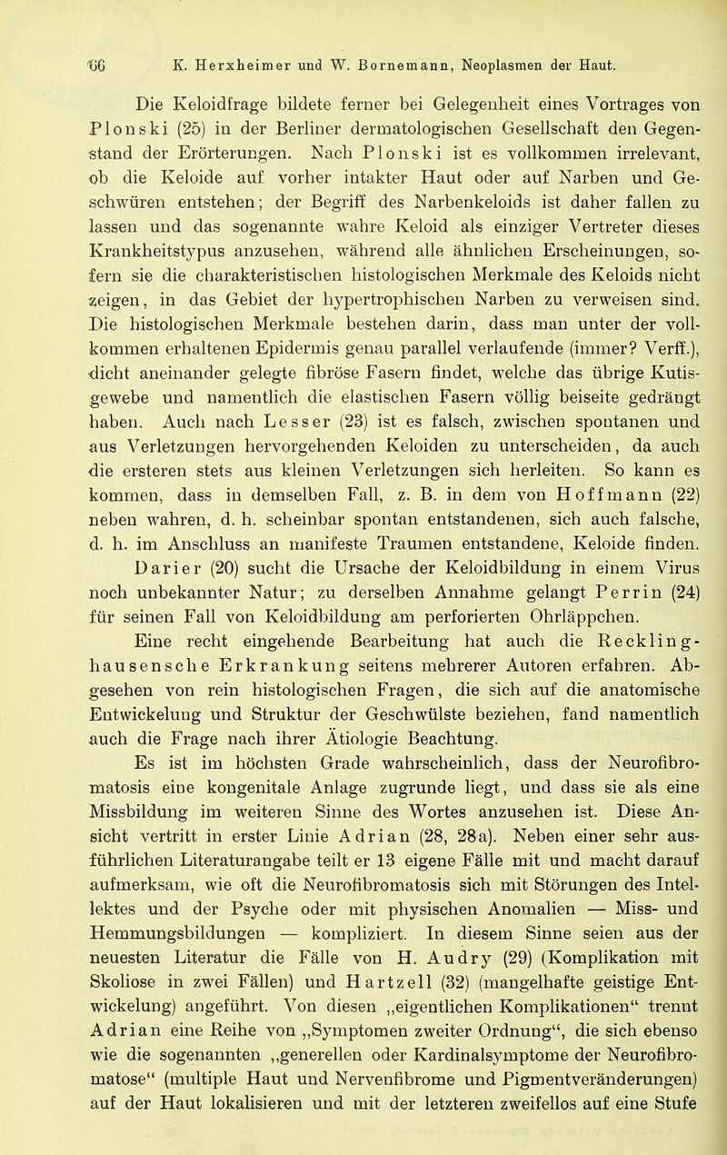 Die Keloidfrage bildete ferner bei Gelegenheit eines Vortrages von Plonski (25) in der Berliner derinatologischen Gesellschaft den Gegen- stand der Erörterungen. Nach Plonski ist es vollkommen irrelevant, ob die Keloide auf vorher intakter Haut oder auf Narben und Ge- schwüren entstehen; der Begriff des Narbenkeloids ist daher fallen zu lassen und das sogenannte wahre Keloid als einziger Vertreter dieses Krankheitstypus anzusehen, während alle ähnlichen Erscheinungen, so- fern sie die charakteristischen histologischen Merkmale des Keloids nicht zeigen, in das Gebiet der hypertrophischen Narben zu verweisen sind. Die histologischen Merkmale bestehen darin, dass man unter der voll- kommen erhaltenen Epidermis genau parallel verlaufende (immer? Verff.), dicht aneinander gelegte fibröse Fasern findet, welche das übrige Kutis- gewebe und namentlich die elastischen Fasern völlig beiseite gedrängt haben. Auch nach Lesser (23) ist es falsch, zwischen spontanen und aus Verletzungen hervorgehenden Keloiden zu unterscheiden, da auch die ersteren stets aus kleinen Verletzungen sich herleiten. So kann es kommen, dass in demselben Fall, z. B. in dem von Hoff mann (22) neben wahren, d. h. scheinbar spontan entstandenen, sich auch falsche, d. h. im Anschluss an manifeste Traumen entstandene, Keloide finden. Darier (20) sucht die Ursache der Keloidbildung in einem Virus noch unbekannter Natur; zu derselben Annahme gelangt Perrin (24) für seinen Fall von Keloidbildung am perforierten Ohrläppchen. Eine recht eingehende Bearbeitung hat auch die Reckling- hausensche Erkrankung seitens mehrerer Autoren erfahren. Ab- gesehen von rein histologischen Fragen, die sich auf die anatomische Entwickeluug und Struktur der Geschwülste beziehen, fand namentlich auch die Frage nach ihrer Ätiologie Beachtung. Es ist im höchsten Grade wahrscheinlich, dass der Neurofibro- matosis eine kongenitale Anlage zugrunde liegt, und dass sie als eine Missbildung im weiteren Sinne des Wortes anzusehen ist. Diese An- sicht vertritt in erster Linie Adrian (28, 28a). Neben einer sehr aus- führlichen Literaturangabe teilt er 13 eigene Fälle mit und macht darauf aufmerksam, wie oft die Neurofibromatosis sich mit Störungen des Intel- lektes und der Psyche oder mit physischen Anomalien — Miss- und Hemmungsbildungen — kompliziert. In diesem Sinne seien aus der neuesten Literatur die Fälle von H. Audry (29) (Komplikation mit Skoliose in zwei Fällen) und Hartzell (32) (mangelhafte geistige Ent- wickelung) angeführt. Von diesen „eigentlichen Komplikationen trennt Adrian eine Reihe von „Symptomen zweiter Ordnung, die sich ebenso wie die sogenannten „generellen oder Kardinalsymptome der Neurofibro- matose (multiple Haut und Nervenfibrome und Pigmentveränderungen) auf der Haut lokalisieren und mit der letzteren zweifellos auf eine Stufe