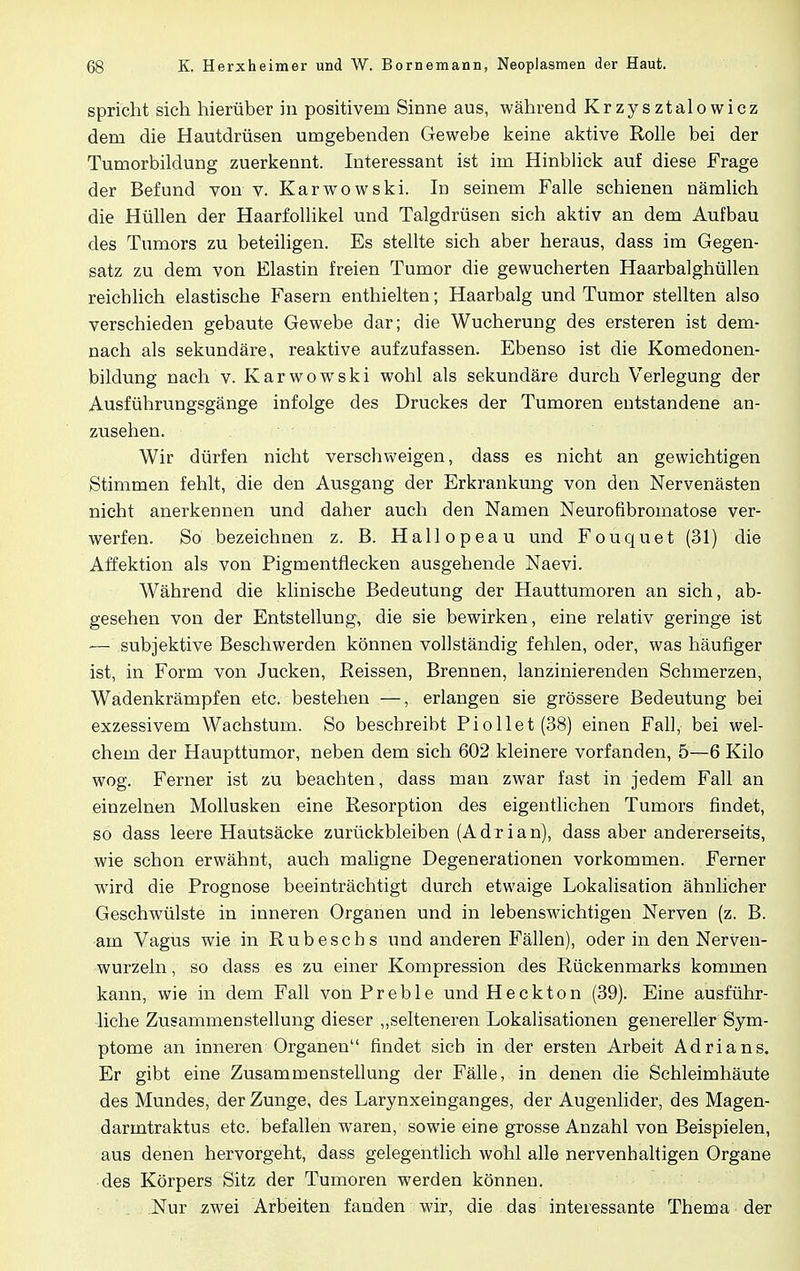 spricht sich hierüber in positivem Sinne aus, während Krzysztalowicz dem die Hautdrüsen umgebenden Gewebe keine aktive Rolle bei der Tumorbildung zuerkennt. Interessant ist im Hinblick auf diese Frage der Befund von v. Karwowski. In seinem Falle schienen nämlich die Hüllen der Haarfollikel und Talgdrüsen sich aktiv an dem Aufbau des Tumors zu beteiligen. Es stellte sich aber heraus, dass im Gegen- satz zu dem von Elastin freien Tumor die gewucherten Haarbalghüllen reichlich elastische Fasern enthielten; Haarbalg und Tumor stellten also verschieden gebaute Gewebe dar; die Wucherung des ersteren ist dem- nach als sekundäre, reaktive aufzufassen. Ebenso ist die Komedonen- bildung nach v. Karwowski wohl als sekundäre durch Verlegung der Ausführungsgänge infolge des Druckes der Tumoren entstandene an- zusehen. Wir dürfen nicht verschweigen, dass es nicht an gewichtigen Stimmen fehlt, die den Ausgang der Erkrankung von den Nervenästen nicht anerkennen und daher auch den Namen Neurofibromatose ver- werfen. So bezeichnen z. B. Hallopeau und Fouquet (31) die Affektion als von Pigmentflecken ausgehende Naevi. Während die klinische Bedeutung der Hauttumoren an sich, ab- gesehen von der Entstellung, die sie bewirken, eine relativ geringe ist — subjektive Beschwerden können vollständig fehlen, oder, was häufiger ist, in Form von Jucken, Reissen, Brennen, lanzinierenden Schmerzen, Wadenkrämpfen etc. bestehen —, erlangen sie grössere Bedeutung bei exzessivem Wachstum. So beschreibt Piollet(38) einen Fall, bei wel- chem der Haupttumor, neben dem sich 602 kleinere vorfanden, 5—6 Kilo wog. Ferner ist zu beachten, dass man zwar fast in jedem Fall an einzelnen Mollusken eine Resorption des eigentlichen Tumors findet, so dass leere Hautsäcke zurückbleiben (Adrian), dass aber andererseits, wie schon erwähnt, auch maligne Degenerationen vorkommen. Ferner wird die Prognose beeinträchtigt durch etwaige Lokalisation ähnlicher Geschwülste in inneren Organen und in lebenswichtigen Nerven (z. B. am Vagus wie in Rubeschs und anderen Fällen), oder in den Nerven- wurzeln , so dass es zu einer Kompression des Rückenmarks kommen kann, wie in dem Fall von P reble und Heckton (39). Eine ausführ- liche Zusammenstellung dieser „selteneren Lokalisationen genereller Sym- ptome an inneren Organen findet sich in der ersten Arbeit Adrians. Er gibt eine Zusammenstellung der Fälle, in denen die Schleimhäute des Mundes, der Zunge, des Larynxeinganges, der Augenlider, des Magen- darmtraktus etc. befallen waren, sowie eine grosse Anzahl von Beispielen, aus denen hervorgeht, dass gelegentlich wohl alle nervenhaltigen Organe des Körpers Sitz der Tumoren werden können. Nur zwei Arbeiten fanden wir, die das interessante Thema der