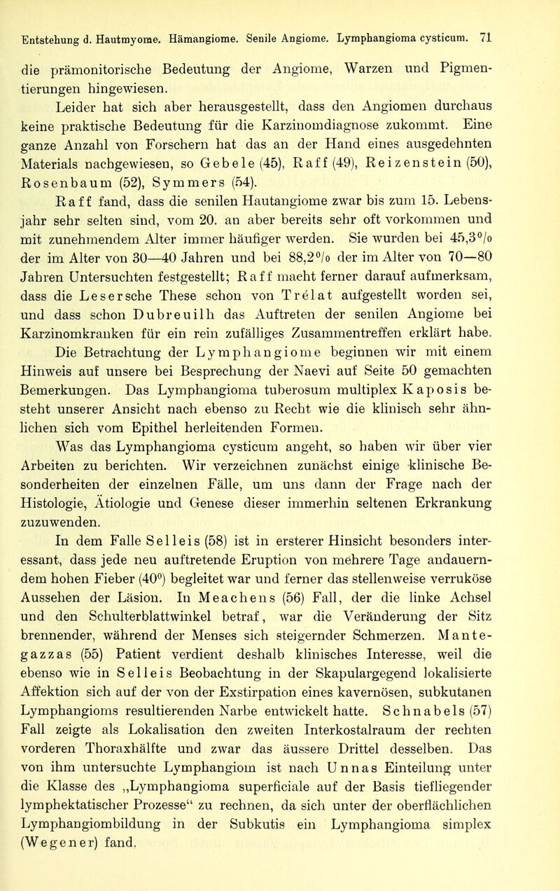 die prämonitorische Bedeutung der Angiome, Warzen und Pigmen- tierungen hingewiesen. Leider hat sich aber herausgestellt, dass den Angiomen durchaus keine praktische Bedeutung für die Karzinomdiagnose zukommt. Eine ganze Anzahl von Forschern hat das an der Hand eines ausgedehnten Materials nachgewiesen, so Gebele (45), Raff (49), Reizenstein (50), Rosenbaum (52), Symmers (54). Raff fand, dass die senilen Hautangiome zwar bis zum 15. Lebens- jahr sehr selten sind, vom 20. an aber bereits sehr oft vorkommen und mit zunehmendem Alter immer häufiger werden. Sie wurden bei 45,3°/o der im Alter von 30—40 Jahren und bei 88,2°/o der im Alter von 70—80 Jahren Untersuchten festgestellt; Raff maeht ferner darauf aufmerksam, dass die Leser sehe These schon von Trelat aufgestellt worden sei, und dass schon Dubreuilh das Auftreten der senilen Angiome bei Karzinomkranken für ein rein zufälliges Zusammentreffen erklärt habe. Die Betrachtung der Lymphangiome beginnen wir mit einem Hinweis auf unsere bei Besprechung der Naevi auf Seite 50 gemachten Bemerkungen. Das Lymphangioma tuberosum multiplex Kaposis be- steht unserer Ansicht nach ebenso zu Recht wie die klinisch sehr ähn- lichen sich vom Epithel herleitenden Formen. Was das Lymphangioma cysticum angeht, so haben wir über vier Arbeiten zu berichten. Wir verzeichnen zunächst einige klinische Be- sonderheiten der einzelnen Fälle, um uns dann der Frage nach der Histologie, Ätiologie und Genese dieser immerhin seltenen Erkrankung zuzuwenden. In dem Falle Seileis (58) ist in ersterer Hinsicht besonders inter- essant, dass jede neu auftretende Eruption von mehrere Tage andauern- dem hohen Fieber (40°) begleitet war und ferner das stellenweise verruköse Aussehen der Läsion. In Meachens (56) Fall, der die linke Achsel und den Schulterblattwinkel betraf, war die Veränderung der Sitz brennender, während der Menses sich steigernder Schmerzen. Mante- gazzas (55) Patient verdient deshalb klinisches Interesse, weil die ebenso wie in Sei leis Beobachtung in der Skapulargegend lokalisierte Affektion sich auf der von der Exstirpation eines kavernösen, subkutanen Lymphangioms resultierenden Narbe entwickelt hatte. Schnabels (57) Fall zeigte als Lokalisation den zweiten Interkostalraum der rechten vorderen Thoraxhälfte und zwar das äussere Drittel desselben. Das von ihm untersuchte Lymphangiom ist nach Unnas Einteilung unter die Klasse des „Lymphangioma superficiale auf der Basis tiefliegender lymphektatischer Prozesse zu rechnen, da sich unter der oberflächlichen Lymphangiombildung in der Subkutis ein Lymphangioma simplex (Wegener) fand.