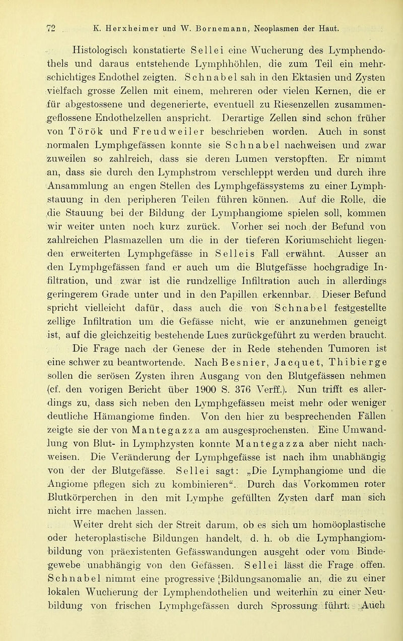 Histologisch konstatierte S e 11 e i eine Wucherung des Lymphendo- thels und daraus entstehende Lymphhöhlen, die zum Teil ein mehr- schichtiges Endothel zeigten. Schnabel sah in den Ektasien und Zysten vielfach grosse Zellen mit einem, mehreren oder vielen Kernen, die er für abgestossene und degenerierte, eventuell zu Riesenzellen zusammen- geflossene Endothelzellen anspricht. Derartige Zellen sind schon früher von Török und Freudweiler beschrieben worden. Auch in sonst normalen Lymphgefässen konnte sie Schnabel nachweisen und zwar zuweilen so zahlreich, dass sie deren Lumen verstopften. Er nimmt an, dass sie durch den Lymphstrom verschleppt werden und durch ihre Ansammlung an engen Stellen des Lymphgefässystems zu einer Lymph- stauung in den peripheren Teilen führen können. Auf die Rolle, die .die Stauung bei der Bildung der Lymphangiome spielen soll, kommen wir weiter unten noch kurz zurück. Vorher sei noch der Befund von zahlreichen Plasmazellen um die in der tieferen Koriumschicht liegen- den erweiterten Lymphgefässe in Seil eis Fall erwähnt. Ausser an den Lymphgefässen fand er auch um die Blutgefässe hochgradige In- filtration, und zwar ist die rundzellige Infiltration auch in allerdings geringerem Grade unter und in den Papillen erkennbar. Dieser Befund spricht vielleicht dafür, dass auch die von Schnabel festgestellte zellige Infiltration um die Gefässe nicht, wie er anzunehmen geneigt -ist, auf die gleichzeitig bestehende Lues zurückgeführt zu werden braucht. Die Frage nach der Genese der in Rede stehenden Tumoren ist eine schwer zu beantwortende. Nach Besnier, Jacquet, Thibierge sollen die serösen Zysten ihren Ausgang von den Blutgefässen nehmen (cf. den vorigen Bericht über 1900 S. 376 Verff.). Nun trifft es aller- dings zu, dass sich neben den Lymphgefässen meist mehr oder weniger deutliche Hämangiome finden. Von den hier zu besprechenden Fällen zeigte sie der von Mantegazza am ausgesprochensten. Eine Umwand- lung von Blut- in Lymphzysten konnte Mantegazza aber nicht nach- weisen. Die Veränderung der Lymphgefässe ist nach ihm unabhängig von der der Blutgefässe. Seilei sagt: „Die Lymphangiome und die Angiome pflegen sich zu kombinieren. Durch das Vorkommen roter Blutkörperchen in den mit Lymphe gefüllten Zysten darf man sich nicht irre machen lassen. Weiter dreht sich der Streit darum, ob es sich um homöoplastische oder heteroplastische Bildungen handelt, d. h. ob die Lymphangiom- bildung von präexistenten Gefässwandungen ausgeht oder vom Binde- gewebe unabhängig von den Gefässen. Seilei lässt die Frage offen. Schnabel nimmt eine progressive [Bildungsanomalie an, die zu einer lokalen Wucherung der Lymphendothelien und weiterhin zu einer Neu- bildung von frischen Lymphgefässen durch Sprossung führt. Auch