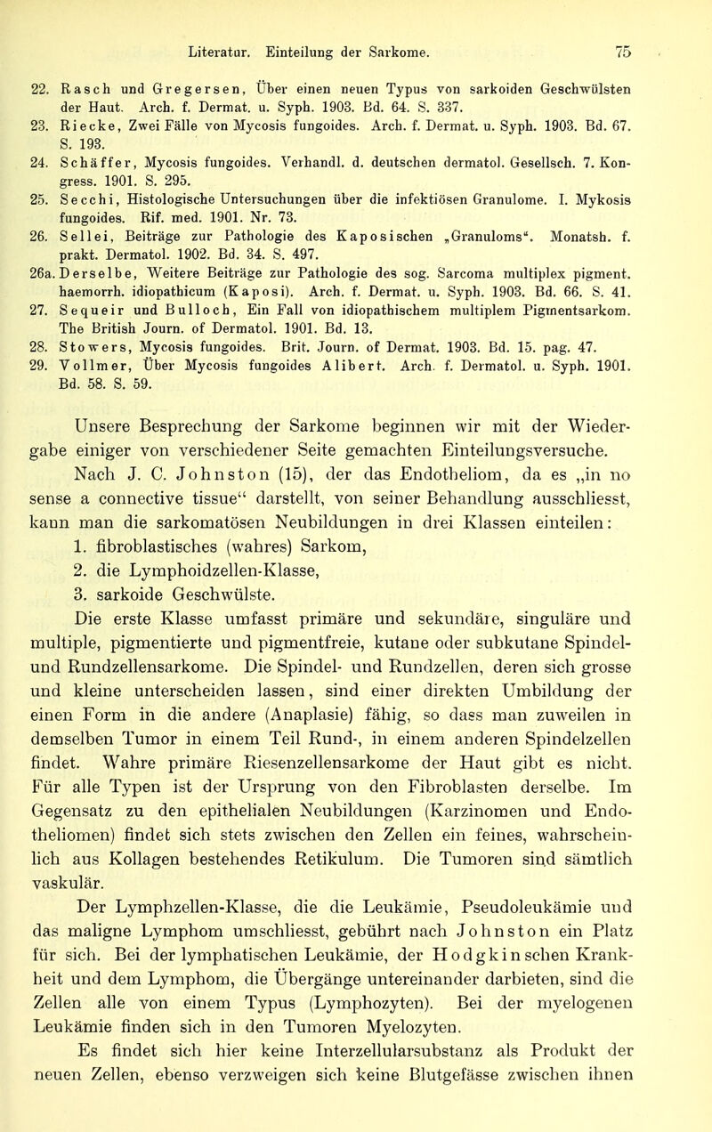 22. Rasch und Gregersen, Über einen neuen Typus von Sarkoiden Geschwülsten der Haut. Arch. f. Dermat. u. Syph. 1903. Ed. 64. S. 337. 23. Riecke, Zwei Fälle von Mycosis fungoides. Arch. f. Dermat. u. Syph. 1903. Bd. 67. S. 193. 24. Schäffer, Mycosis fungoides. Verhandl. d. deutschen dermatol. Gesellsch. 7. Kon- gress. 1901. S. 295. 25. Secchi, Histologische Untersuchungen über die infektiösen Granulome. I. Mykosis fungoides. Rif. med. 1901. Nr. 73. 26. Seilei, Beiträge zur Pathologie des Kaposischen „Granuloms. Monatsh. f. prakt. Dermatol. 1902. Bd. 34. S. 497. 26a.Derselbe, Weitere Beiträge zur Pathologie des sog. Sarcoma multiplex pigment. haemorrh. idiopathicum (Kaposi). Arch. f. Dermat. u. Syph. 1903. Bd. 66. S. 41. 27. Sequeir und Bull och, Ein Fall von idiopathischem multiplem Pigmentsarkom. The British Journ. of Dermatol. 1901. Bd. 13. 28. Stowers, Mycosis fungoides. Brit. Journ. of Dermat. 1903. Bd. 15. pag. 47. 29. Vollmer, Über Mycosis fungoides Alibert. Arch. f. Dermatol. u. Syph. 1901. Bd. 58. S. 59. Unsere Besprechung der Sarkome beginnen wir mit der Wieder- gabe einiger von verschiedener Seite gemachten Einteilungsversuche. Nach J. C. Johnston (15), der das Endotheliom, da es „in no sense a connective tissue darstellt, von seiner Behandlung ausschliesst, kann man die sarkomatösen Neubildungen in drei Klassen einteilen: 1. fibroblastisches (wahres) Sarkom, 2. die Lymphoidzellen-Klasse, 3. Sarkoide Geschwülste. Die erste Klasse umfasst primäre und sekundäre, singulare und multiple, pigmentierte und pigmentfreie, kutane oder subkutane Spindel- und Rundzellensarkome. Die Spindel- und Rundzellen, deren sich grosse und kleine unterscheiden lassen, sind einer direkten Umbildung der einen Form in die andere (Anaplasie) fähig, so dass man zuweilen in demselben Tumor in einem Teil Rund-, in einem anderen Spindelzellen findet. Wahre primäre Riesenzellensarkome der Haut gibt es nicht. Für alle Typen ist der Ursprung von den Fibroblasten derselbe. Im Gegensatz zu den epithelialen Neubildungen (Karzinomen und Endo- theliomen) findet sich stets zwischen den Zellen ein feines, wahrschein- lich aus Kollagen bestehendes Retikulum. Die Tumoren sind sämtlich vaskulär. Der Lymphzellen-Klasse, die die Leukämie, Pseudoleukämie und das maligne Lymphom umschliesst, gebührt nach Johnston ein Platz für sich. Bei der lymphatischen Leukämie, der Hodgkin sehen Krank- heit und dem Lymphom, die Ubergänge untereinander darbieten, sind die Zellen alle von einem Typus (Lymphozyten). Bei der myelogenen Leukämie finden sich in den Tumoren Myelozyten. Es findet sich hier keine Interzellularsubstanz als Produkt der neuen Zellen, ebenso verzweigen sich keine Blutgefässe zwischen ihnen