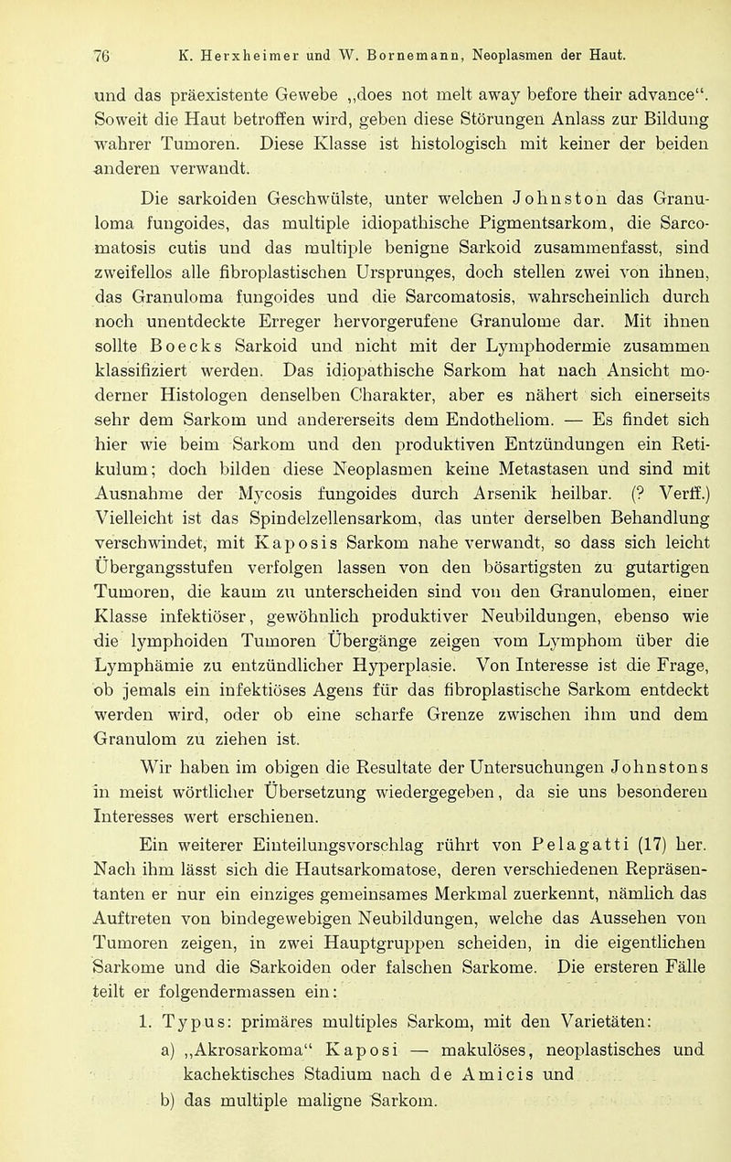 und das präexistente Gewebe ,,does not melt away before their advance. Soweit die Haut betroffen wird, geben diese Störungen Anlass zur Bildung wabrer Tumoren. Diese Klasse ist histologisch mit keiner der beiden -anderen verwandt. Die Sarkoiden Geschwülste, unter welchen Johnston das Granu- loma fungoides, das multiple idiopathische Pigmentsarkom, die Sarco- matosis cutis und das multiple benigne Sarkoid zusammenfasst, sind zweifellos alle fibroplastischen Ursprunges, doch stellen zwei von ihnen, das Granuloma fungoides und die Sarcomatosis, wahrscheinlich durch noch unentdeckte Erreger hervorgerufene Granulome dar. Mit ihnen sollte Boecks Sarkoid und nicht mit der Lymphodermie zusammen klassifiziert werden. Das idiopathische Sarkom hat nach Ansicht mo- derner Histologen denselben Charakter, aber es nähert sich einerseits sehr dem Sarkom und andererseits dem Endotheliom. — Es findet sich hier wie beim Sarkom und den produktiven Entzündungen ein Reti- kulum; doch bilden diese Neoplasmen keine Metastasen und sind mit Ausnahme der Mycosis fungoides durch Arsenik heilbar. (? Verff.) Vielleicht ist das Spindelzellensarkom, das unter derselben Behandlung verschwindet, mit Kaposis Sarkom nahe verwandt, so dass sich leicht Ubergangsstufen verfolgen lassen von den bösartigsten zu gutartigen Tumoren, die kaum zu unterscheiden sind von den Granulomen, einer Klasse infektiöser, gewöhnlich produktiver Neubildungen, ebenso wie die lymphoiden Tumoren Übergänge zeigen vom Lymphom über die Lymphämie zu entzündlicher Hyperplasie. Von Interesse ist die Frage, ob jemals ein infektiöses Agens für das fibroplastische Sarkom entdeckt werden wird, oder ob eine scharfe Grenze zwischen ihm und dem Granulom zu ziehen ist. Wir haben im obigen die Resultate der Untersuchungen Johnstons in meist wörtlicher Ubersetzung wiedergegeben, da sie uns besonderen Interesses wert erschienen. Ein weiterer Einteilungsvorschlag rührt von Pelagatti (17) her. Nach ihm lässt sich die Hautsarkomatose, deren verschiedenen Repräsen- tanten er hur ein einziges gemeinsames Merkmal zuerkennt, nämlich das Auftreten von bindegewebigen Neubildungen, welche das Aussehen von Tumoren zeigen, in zwei Hauptgruppen scheiden, in die eigentlichen Sarkome und die Sarkoiden oder falschen Sarkome. Die ersteren Fälle teilt er folgendermassen ein: 1. Typus: primäres multiples Sarkom, mit den Varietäten: a) „Akrosarkoma Kaposi — makulöses, neoplastisches und kachektisches Stadium nach de Ami eis und b) das multiple maligne Sarkom.