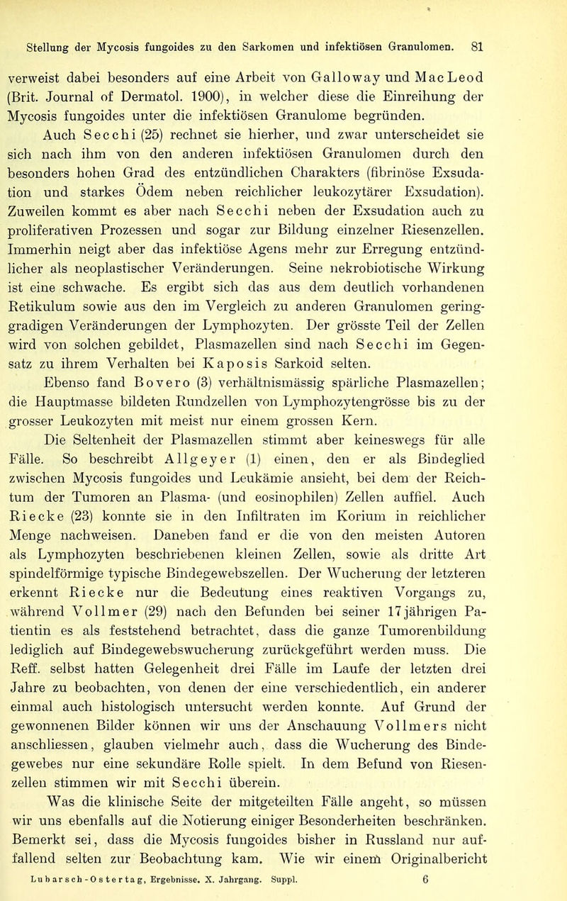 verweist dabei besonders auf eine Arbeit von Galloway und MacLeod (Brit. Journal of Derrnatol. 1900), in welcher diese die Einreihung der Mycosis fungoides unter die infektiösen Granulome begründen. Auch Secchi (25) rechnet sie hierher, und zwar unterscheidet sie sich nach ihm von den anderen infektiösen Granulomen durch den besonders hohen Grad des entzündlichen Charakters (fibrinöse Exsuda- tion und starkes Odem neben reichlicher leukozytärer Exsudation). Zuweilen kommt es aber nach Secchi neben der Exsudation auch zu proliferativen Prozessen und sogar zur Bildung einzelner Riesenzellen. Immerhin neigt aber das infektiöse Agens mehr zur Erregung entzünd- licher als neoplastischer Veränderungen. Seine nekrobiotische Wirkung ist eine schwache. Es ergibt sich das aus dem deutlich vorhandenen Retikulum sowie aus den im Vergleich zu anderen Granulomen gering- gradigen Veränderungen der Lymphozyten. Der grösste Teil der Zellen wird von solchen gebildet, Plasmazellen sind nach Secchi im Gegen- satz zu ihrem Verhalten bei Kaposis Sarkoid selten. Ebenso fand Bovero (3) verhältnismässig spärliche Plasmazellen; die Hauptmasse bildeten Rundzellen von Lymphozytengrösse bis zu der grosser Leukozyten mit meist nur einem grossen Kern. Die Seltenheit der Plasmazellen stimmt aber keineswegs für alle Fälle. So beschreibt Allgey er (1) einen, den er als Bindeglied zwischen Mycosis fungoides und Leukämie ansieht, bei dem der Reich- tum der Tumoren an Plasma- (und eosinophilen) Zellen auffiel. Auch Riecke (23) konnte sie in den Infiltraten im Korium in reichlicher Menge nachweisen. Daneben fand er die von den meisten Autoren als Lymphozyten beschriebenen kleinen Zellen, sowie als dritte Art spindelförmige typische Bindegewebszellen. Der Wucherung der letzteren erkennt Riecke nur die Bedeutung eines reaktiven Vorgangs zu, während Vollmer (29) nach den Befunden bei seiner 17jährigen Pa- tientin es als feststehend betrachtet, dass die ganze Tumorenbildung lediglich auf Bindegewebswucherung zurückgeführt werden muss. Die Reff, selbst hatten Gelegenheit drei Fälle im Laufe der letzten drei Jahre zu beobachten, von denen der eine verschiedentlich, ein anderer einmal auch histologisch untersucht werden konnte. Auf Grund der gewonnenen Bilder können wir uns der Anschauung Vollmers nicht anschliessen, glauben vielmehr auch, dass die Wucherung des Binde- gewebes nur eine sekundäre Rolle spielt. In dem Befund von Riesen- zellen stimmen wir mit Secchi überein. Was die klinische Seite der mitgeteilten Fälle angeht, so müssen wir uns ebenfalls auf die Notierung einiger Besonderheiten beschränken. Bemerkt sei, dass die Mycosis fungoides bisher in Russland nur auf- fallend selten zur Beobachtung kam. Wie wir einem Originalbericht Lubarsch-Ostertag, Ergebnisse. X. Jahrgang. Suppl. 6