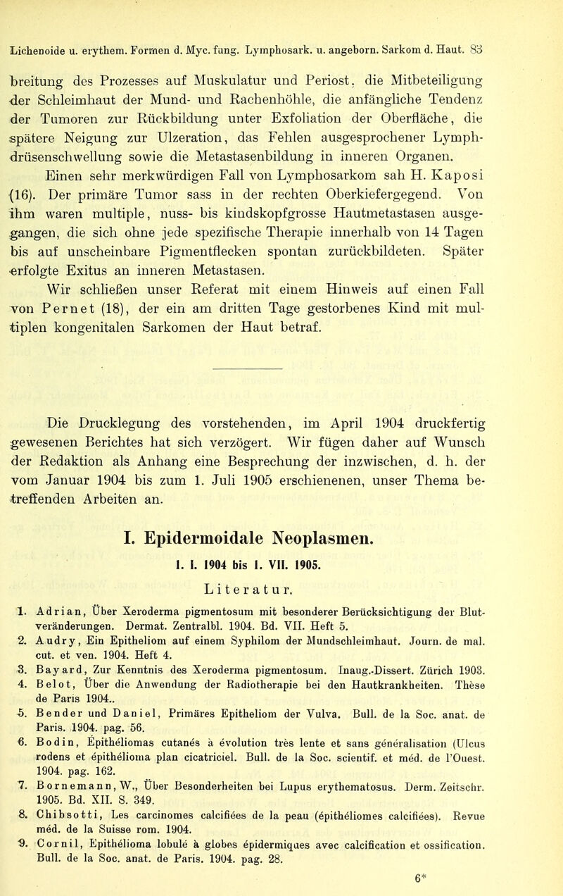 breitung des Prozesses auf Muskulatur und Periost, die Mitbeteiligung der Schleimhaut der Mund- und Rachenhöhle, die anfängliche Tendenz der Tumoren zur Rückbildung unter Exfoliation der Oberfläche, die spätere Neigung zur Ulzeration, das Fehlen ausgesprochener Lymph- drüsenschwellung sowie die Metastasenbildung in inneren Organen. Einen sehr merkwürdigen Fall von Lymphosarkom sah H. Kaposi (16). Der primäre Tumor sass in der rechten Oberkiefergegend. Von ihm waren multiple, nuss- bis kindskopfgrosse Hautmetastasen ausge- gangen, die sich ohne jede spezifische Therapie innerhalb von 14 Tagen bis auf unscheinbare Pigmentflecken spontan zurückbildeten. Später ■erfolgte Exitus an inneren Metastasen. Wir schließen unser Referat mit einem Hinweis auf einen Fall von Pernet (18), der ein am dritten Tage gestorbenes Kind mit mul- tiplen kongenitalen Sarkomen der Haut betraf. Die Drucklegung des vorstehenden, im April 1904 druckfertig gewesenen Berichtes hat sich verzögert. Wir fügen daher auf Wunsch der Redaktion als Anhang eine Besprechung der inzwischen, d. h. der vom Januar 1904 bis zum 1. Juli 1905 erschienenen, unser Thema be- treffenden Arbeiten an. I. Epidermoidale Neoplasmen. I. I. 1904 bis I. VII. 1905. Literatur. 1. Adrian, Uber Xeroderma pigmentosum mit besonderer Berücksichtigung der Blut- veränderungen. Dermat. Zentralbl. 1904. Bd. VII. Heft 5. 2. Audry, Ein Epitheliom auf einem Syphilom der Mundschleimhaut. Journ.de mal. cut. et ven. 1904. Heft 4. 3. Bayard, Zur Kenntnis des Xeroderma pigmentosum. Inaug.-Dissert. Zürich 1903. 4. Belot, Über die Anwendung der Radiotherapie bei den Hautkrankheiten. These de Paris 1904.. h. Bender und Daniel, Primäres Epitheliom der Vulva. Bull, de la Soc. anat. de Paris. 1904. pag. 56. 6. Bodin, Epitheliomas cutanes ä evolution tres lente et sans generalisation (Ulcus rodens et epithelioma plan cicatriciel. Bull, de la Soc. scientif. et med. de l'Ouest. 1904. pag. 162. 7. Bornemann, W., Uber Besonderheiten bei Lupus erythematosus. Demi. Zeitschr. 1905. Bd. XII. S. 349. 8. Chibsotti, Les carcinomes calcifiees de la peau (epitheliomes calcifiees). Revue möd. de la Suisse rom. 1904. '9. Cornil, Epithelioma lobule ä globes epidermiques avec calcification et ossification. Bull, de la Soc. anat. de Paris. 1904. pag. 28. 6*