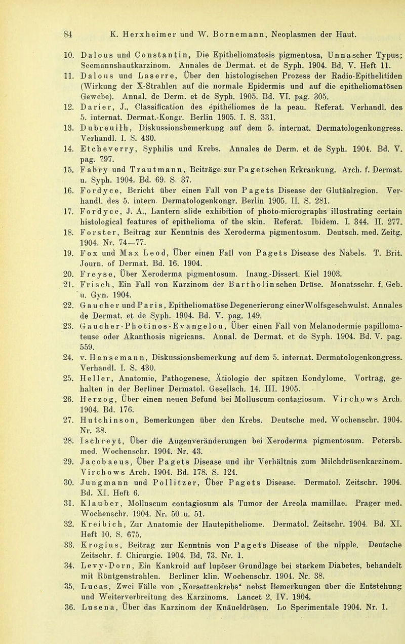 10. Dalous und Constantin, Die Epitbeliomatosis pigmentosa, Unnascher Typus; Seemannshautkarzinom. Annales de Dermat. et de Syph. 1904. Bd. V. Heft 11. 11. Dalous und Laserre, Über den histologischen Prozess der Radio-Epithelitiden (Wirkung der X-Strablen auf die normale Epidermis und auf die epitheliomatösen Gewebe). Annal. de Derm. et de Syph. 1905. Bd. VI. pag. 305. 12. Darier, J., Classification des epitheliomes de la peau. Referat. Verhandl. des 5. internat. Dermat.-Kongr. Berlin 1905. I. S. 331. 13. Dubreuilh, Diskussionsbemerkung auf dem 5. internat. Dermatologenkongress. Verhandl. I. S. 430. 14. Etcheverry, Syphilis und Krebs. Annales de Derm. et de Syph. 1904. Bd. V. pag. 797. 15. Fabry und Trautmann, Beiträge zur Paget sehen Erkrankung. Arch. f. Dermat. u. Syph. 1904. Bd. 69. S. 37. 16. Fordyce, Bericht über einen Fall von Pagets Disease der Glutäalregion. Ver- handl. des 5. intern. Dermatologenkongr. Berlin 1905. II. S. 281. 17. Fordyce, J. A., Lantern slide exhibition of photo-micrographs illustrating certain histological features of epithelioma of tbe skin. Referat. Ibidem. I. 344. II. 277. 18. Forster, Beitrag zur Kenntnis des Xeroderma pigmentosum. Deutsch, med. Zeitg. 1904. Nr. 74—77. 19. Fox und Max Leod, Uber einen Fall von Pagets Disease des Nabels. T. Brit. Journ. of Dermat. Bd. 16. 1904. 20. Freyse, Über Xeroderma pigmentosum. Inaug.-Dissert. Kiel 1903. 21. Frisch, Ein Fall von Karzinom der B ar t h o 1 in sehen Drüse. Monatsschr. f. Geb. u. Gyn. 1904. 22. Gau eher und Pari s, Epitheliomatöse Degenerierung einerWolfsgeschwulst. Annales de Dermat. et de Syph. 1904. Bd. V. pag. 149. 23. Gaucher-Photinos-Evangelou, Über einen Fall von Melanodermie papilloma- teuse oder Akanthosis nigricans. Annal. de Dermat. et de Syph. 1904. Bd. V. pag. 559. 24. v. Hansemann, Diskussionsbemerkung auf dem 5. internat. Dermatologenkongress. Verhandl. I. S. 430. 25. Heller, Anatomie, Pathogenese, Ätiologie der spitzen Kondylome. Vortrag, ge- halten in der Berliner Dermatol. Gesellsch. 14. III. 1905. 26. Herzog, Über einen neuen Befund bei Molluscum contagiosum. Virchows Arch. 1904. Bd. 176. 27. Hutchinson, Bemerkungen über den Krebs. Deutsche med. Wochenschr. 1904. Nr. 38. 28. Ischreyt, Über die Augenveränderungen bei Xeroderma pigmentosum. Petersb. med. Wochenschr. 1904. Nr. 43. 29. Jacob aeus, Über Pagets Disease und ihr Verhältnis zum Milchdrüsenkarzinom. Virchows Arch. 1904. Bd. 178. S. 124. 30. Jungmann und Pollitzer, Über Pagets Disease. Dermatol. Zeitschr. 1904. Bd. XI. Heft 6. 31. Klaub er, Molluscum contagiosum als Tumor der Areola mamillae. Prager med. Wochenschr. 1904. Nr. 50 u. 51. 32. Kreibich, Zur Anatomie der Hautepitheliome. Dermatol. Zeitschr. 1904. Bd. XL Heft 10. S. 675. 33. Krogius, Beitrag zur Kenntnis von Pagets Disease of the nipple. Deutsche Zeitschr. f. Chirurgie. 1904. Bd. 73. Nr. 1. 34. Levy-Dorn, Ein Kankroid auf lupöser Grundlage bei starkem Diabetes, behandelt mit Röntgenstrahlen. Berliner klin. Wochenschr. 1904. Nr. 38. 35. Lucas, Zwei Fälle von „Korsettenkrebs nebst Bemerkungen über die Entstehung und Weiterverbreitung des Karzinoms. Lancet 2. IV. 1904. 36. Lusena, Über das Karzinom der Knäueldrüsen. Lo Sperimentale 1904. Nr. 1.