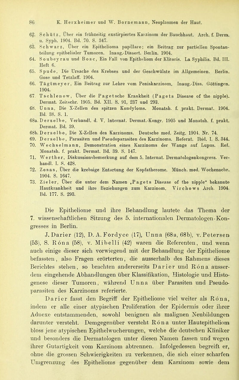 62. Schütz, Über ein frühzeitig exstirpiertes Kaizinom der Bauchhaut. Arch. f. Derm. u. Syph. 1904. Bd. 70. S. 347. 63. Schwarz, Uber ein Epithelioma papilläre; ein Beitrag zur partiellen Spontan- teilung epithelialer Tumoren. Inaug.-Dissert. Beilin. 1904. 64. Souheyrau und Bosc, Ein Fall von Epitheliom der Klitoris. La Syphilis. Bd. III. Heft 6. 65. Spude, Die Ursache des Krebses und der Geschwülste im Allgemeinen. Berlin. Gose und Tetzlaff. 1904. 66. Tägtmeyer, Ein Beitrag zur Lehre vom Peniskarzinom. Inaug.-Diss. Göttingen. 1904. 67. Tschlenow, Uber die Pag et sehe Krankheit (Pagets Disease of the nipple). Dermat. Zeitschr. 1905. Bd. XII. S. 91, 237 und 293. 68. Unna, Die X-Zellen des spitzen Kondyloms. Monatsh. f. prakt. Dermat. 1904. Bd. 38. S. 1. 68a. D er selbe, Verband!, d. V. Internat. Dermat.-Kongr. 1905 und Monatsh. f. prakt. Dermat. Bd. 39. 68b. Ders e 1 be, Die X-Zellen des Karzinoms. Deutsche med. Zeitg. 1904. Nr. 74. 69. Derselbe, Parasiten und Pseudoparasiten des Karzinoms. Referat. Ibid. I. S. 344. 70. Wechsel mann, Demonstration eines Karzinoms der Wange auf Lupus. Ref . Monatsh. f. prakt. Dermat. Bd. 39. S. 147. 71. Werth er, Diskussionsbemerkung auf dem 5. Internat. Dermatologenkongress. Ver- handl. I. S. 428. 72. Zesas, Uber die krebsige Entartung der Kopfatherome. Münch, med. Wochenscbr. 1904. S. 1647. 73. Zieler, Uber die unter dem Namen „Pagets Disease of the nipple bekanute Hautkrankheit und ihre Beziehungen zum Karzinom. Virchows Arch. 1904. Bd. 177. S. 293. Die Epitheliome und ihre Behandlung lautete das Thema der 7. wissenschaftlichen Sitzung des 5. internationalen Dermatologen-Kon- gresses in Berlin. J.Darier (12), D. A. Fordyce (17), Unna (68a, 68b), v. Petersen (53), S. Röna (58), v. Mi belli (42) waren die Referenten, und wenn auch einige dieser sich vorwiegend mit der Behandlung der Epitheliome befassten, also Fragen erörterten, die ausserhalb des Rahmens dieses Berichtes stehen, so brachten andererseits Darier und Röna ausser- dem eingehende Abhandlungen über Klassifikation, Histologie und Histo- genese dieser Tumoren, während Unna über Parasiten und Pseudo- parasiten des Karzinoms referierte. Darier fasst den Begriff der Epitheliome viel weiter als Röna, indem er alle einer atypischen Proliferation der Epidermis oder ihrer Adnexe entstammenden, sowohl benignen als malignen Neubildungen darunter versteht. Demgegenüber versteht Röna unter Hautepitlieliom bloss jene atypischen Epithelwucherungen, welche die deutschen Kliniker und besonders die Dermatologen unter diesen Namen fassen und wegen ihrer Gutartigkeit vom Karzinom abtrennen. Infolgedessen begreift er, ohne die grossen Schwierigkeiten zu verkennen, die sich einer scharfen Umgrenzung des Epithelioms gegenüber dem Karzinom sowie dem