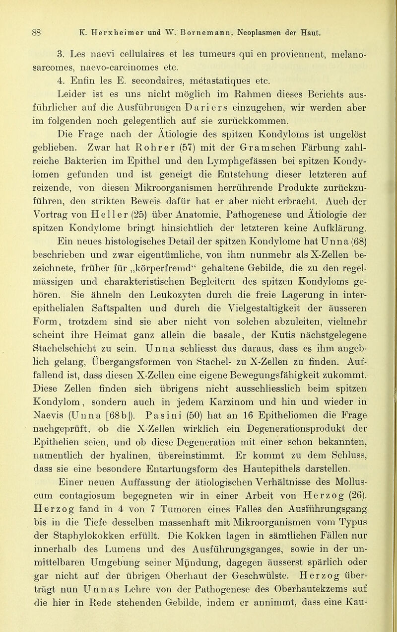 3. Les naevi cellulaires et les tumeurs qui en proviennent, melano- sarcomes, naevo-carcinornes etc. 4. Enfin les E. secondaires, metastatiques etc. Leider ist es uns nicht möglich im Rahmen dieses Berichts aus- führlicher auf die Ausführungen Dariers einzugehen, wir werden aber im folgenden noch gelegentlich auf sie zurückkommen. Die Frage nach der Ätiologie des spitzen Kondyloms ist ungelöst geblieben. Zwar hat Rohr er (57) mit der Gr am sehen Färbung zahl- reiche Bakterien im Epithel und den Lympbgefässen bei spitzen Kondy- lomen gefunden und ist geneigt die Entstehung dieser letzteren auf reizende, von diesen Mikroorganismen herrührende Produkte zurückzu- führen, den strikten Beweis dafür hat er aber nicht erbracht. Auch der Vortrag von Heller (25) über Anatomie, Pathogenese und Ätiologie der spitzen Kondylome bringt hinsichtlich der letzteren keine Aufklärung. Ein neues histologisches Detail der spitzen Kondylome hat Unna (68) beschrieben und zwar eigentümliche, von ihm nunmehr als X-Zellen be- zeichnete, früher für „körperfremd gehaltene Gebilde, die zu den regel- mässigen und charakteristischen Begleitern des spitzen Kondyloms ge- hören. Sie ähneln den Leukozyten durch die freie Lagerung in inter- epithelialen Saftspalten und durch die Vielgestaltigkeit der äusseren Form, trotzdem sind sie aber nicht von solchen abzuleiten, vielmehr scheint ihre Heimat ganz allein die basale, der Kutis nächstgelegene Stachelschicht zu sein. Unna schliesst das daraus, dass es ihm angeb- lich gelang, Übergangsfornaen von Stachel- zu X-Zellen zu finden. Auf- fallend ist, dass diesen X-Zellen eine eigene Bewegungsfähigkeit zukommt. Diese Zellen finden sich übrigens nicht ausschliesslich beim spitzen Kondylom, sondern auch in jedem Karzinom und hin und wieder in Naevis (Unna [68bj). Pasini (50) hat an 16 Epitheliomen die Frage nachgeprüft, ob die X-Zellen wirklich ein Degenerationsprodukt der Epithelien seien, und ob diese Degeneration mit einer schon bekannten, namentlich der hyalinen, übereinstimmt. Er kommt zu dem Schluss, dass sie eine besondere Entartungsform des Hautepithels darstellen. Einer neuen Auffassung der ätiologischen Verhältnisse des Mollus- cum contagiosum begegneten wir in einer Arbeit von Herzog (26). Herzog fand in 4 von 7 Tumoren eines Falles den Ausführungsgang bis in die Tiefe desselben massenhaft mit Mikroorganismen vom Typus der Staphylokokken erfüllt. Die Kokken lagen in sämtlichen Fällen nur innerhalb des Lumens und des Ausführungsganges, sowie in der un- mittelbaren Umgebung seiner Mündung, dagegen äusserst spärlich oder gar nicht auf der übrigen Oberhaut der Geschwülste. Herzog über- trägt nun Unnas Lehre von der Pathogenese des Oberhautekzems auf die hier in Rede stehenden Gebilde, indem er annimmt, dass eine Kau-