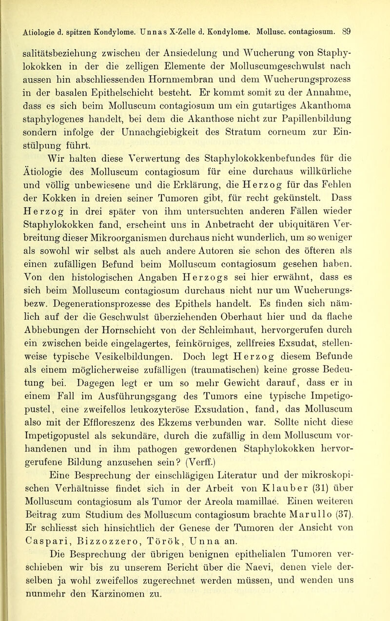 salitätsbeziehung zwischen der Ansiedelung und Wucherung von Staphy- lokokken in der die zelligen Elemente der Molluscumgeschwulst nach aussen hin abschliessenden Hornrnembran und dem Wucherungsprozess in der basalen Epithelschicht besteht. Er kommt somit zu der Annahme, dass es sich beim Molluscum contagiosum um ein gutartiges Akanthoma staphylogenes handelt, bei dem die Akanthose nicht zur Papillenbildung sondern infolge der Unnachgiebigkeit des Stratum corneum zur Ein- stülpung führt. Wir halten diese Verwertung des Staphylokokkenbefundes für die Ätiologie des Molluscum contagiosum für eine durchaus willkürliche und völlig unbewiesene und die Erklärung, die Herzog für das Fehlen der Kokken in dreien seiner Tumoren gibt, für recht gekünstelt. Dass Herzog in drei später von ihm untersuchten anderen Fällen wieder Staphylokokken fand, erscheint uns in Anbetracht der ubiquitären Ver- breitung dieser Mikroorganismen durchaus nicht wunderlich, um so weniger als sowohl wir selbst als auch andere Autoren sie schon des öfteren als einen zufälligen Befund beim Molluscum contagiosum gesehen haben. Von den histologischen Angaben Herzogs sei hier erwähnt, dass es sich beim Molluscum contagiosum durchaus nicht nur um Wucherungs- bezw. Degenerationsprozesse des Epithels handelt. Es finden sich näm- lich auf der die Geschwulst überziehenden Oberhaut hier und da flache Abhebungen der Hornschicht von der Schleimhaut, hervorgerufen durch ein zwischen beide eingelagertes, feinkörniges, zellfreies Exsudat, stellen- weise typische Vesikelbildungen. Doch legt Herzog diesem Befunde als einem möglicherweise zufälligen (traumatischen) keine grosse Bedeu- tung bei. Dagegen legt er um so mehr Gewicht darauf, dass er in einem Fall im Ausführungsgang des Tumors eine typische Impetigo- pustel, eine zweifellos leukozyteröse Exsudation, fand, das Molluscum also mit der Effloreszenz des Ekzems verbunden war. Sollte nicht diese Tmpetigopustel als sekundäre, durch die zufällig in dem Molluscum vor- handenen und in ihm pathogen gewordenen Staphylokokken hervor- gerufene Bildung anzusehen sein? (Verff.) Eine Besprechung der einschlägigen Literatur und der mikroskopi- schen Verhältnisse findet sich in der Arbeit von Klaub er (31) über Molluscum contagiosum als Tumor der Areola mamillae. Einen weiteren Beitrag zum Studium des Molluscum contagiosum brachte Marullo (37). Er schliesst sich hinsichtlich der Genese der Tumoren der Ansicht von Caspari, Bizzozzero, Török, Unna an. Die Besprechung der übrigen benignen epithelialen Tumoren ver- schieben wir bis zu unserem Bericht über die Naevi, denen viele der- selben ja wohl zweifellos zugerechnet werden müssen, und wenden uns nunmehr den Karzinomen zu.