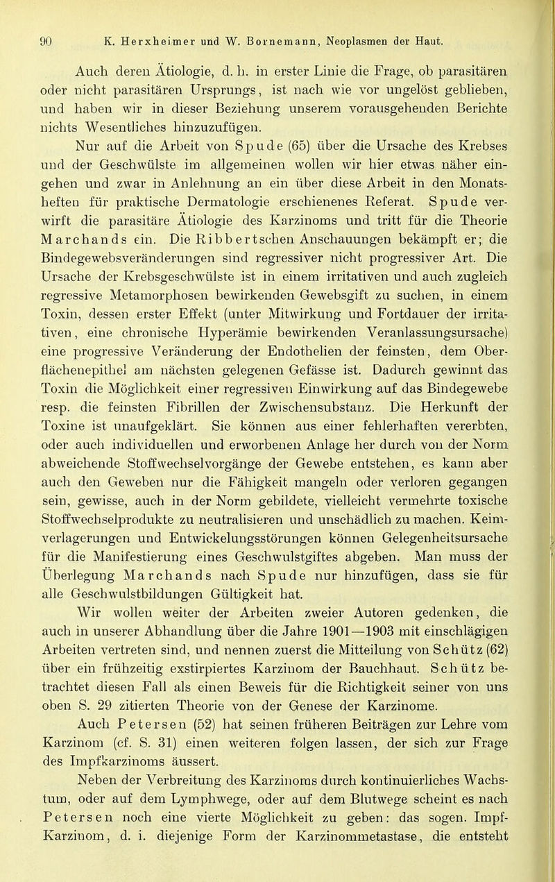 Auch deren Ätiologie, d. h. in erster Linie die Frage, ob parasitären oder nicht parasitären Ursprungs, ist nach wie vor ungelöst geblieben, und haben wir in dieser Beziehung unserem vorausgehenden Berichte nichts Wesentliches hinzuzufügen. Nur auf die Arbeit von S p u d e (65) über die Ursache des Krebses und der Geschwülste im allgemeinen wollen wir hier etwas näher ein- gehen und zwar in Anlehnung an ein über diese Arbeit in den Monats- heften für praktische Dermatologie erschienenes Referat. Spude ver- wirft die parasitäre Ätiologie des Karzinoms und tritt für die Theorie Marchands ein. Die Ribbertschen Anschauungen bekämpft er; die Bindegewebsveränderungen sind regressiver nicht progressiver Art. Die Ursache der Krebsgeschwülste ist in einem irritativen und auch zugleich regressive Metamorphosen bewirkenden Gewebsgift zu suchen, in einem Toxin, dessen erster Effekt (unter Mitwirkung und Fortdauer der irrita- tiven , eine chronische Hyperämie bewirkenden Veranlassungsursache) eine progressive Veränderung der Endothelien der feinsten, dem Ober- flächenepithel am nächsten gelegenen Gefässe ist. Dadurch gewinnt das Toxin die Möglichkeit einer regressiven Einwirkung auf das Bindegewebe resp. die feinsten Fibrillen der Zwischensubstanz. Die Herkunft der Toxine ist unaufgeklärt. Sie können aus einer fehlerhaften vererbten, oder auch individuellen und erworbenen Anlage her durch von der Norm abweichende Stoffwechsel Vorgänge der Gewebe entstehen, es kann aber auch den Geweben nur die Fähigkeit mangeln oder verloren gegangen sein, gewisse, auch in der Norm gebildete, vielleicht vermehrte toxische Stoff Wechselprodukte zu neutralisieren und unschädlich zu machen. Keim- verlagerungen und Entwickelungsstörungen können Gelegenheitsursache für die Manifestierung eines Geschwulstgiftes abgeben. Man muss der Überlegung Marchands nach Spude nur hinzufügen, dass sie für alle Geschwulstbildungen Gültigkeit hat. Wir wollen weiter der Arbeiten zweier Autoren gedenken, die auch in unserer Abhandlung über die Jahre 1901—1903 mit einschlägigen Arbeiten vertreten sind, und nennen zuerst die Mitteilung von Schütz (62) über ein frühzeitig exstirpiertes Karzinom der Bauchhaut. Schütz be- trachtet diesen Fall als einen Beweis für die Richtigkeit seiner von uns oben S. 29 zitierten Theorie von der Genese der Karzinome. Auch Petersen (52) hat seinen früheren Beiträgen zur Lehre vom Karzinom (cf. S. 31) einen weiteren folgen lassen, der sich zur Frage des Impfkarzinoms äussert. Neben der Verbreitung des Karzinoms durch kontinuierliches Wachs- tum, oder auf dem Lymphwege, oder auf dem Blutwege scheint es nach Petersen noch eine vierte Möglichkeit zu geben: das sogen. Impf- Karzinom, d. i. diejenige Form der Karzinommetastase, die entsteht