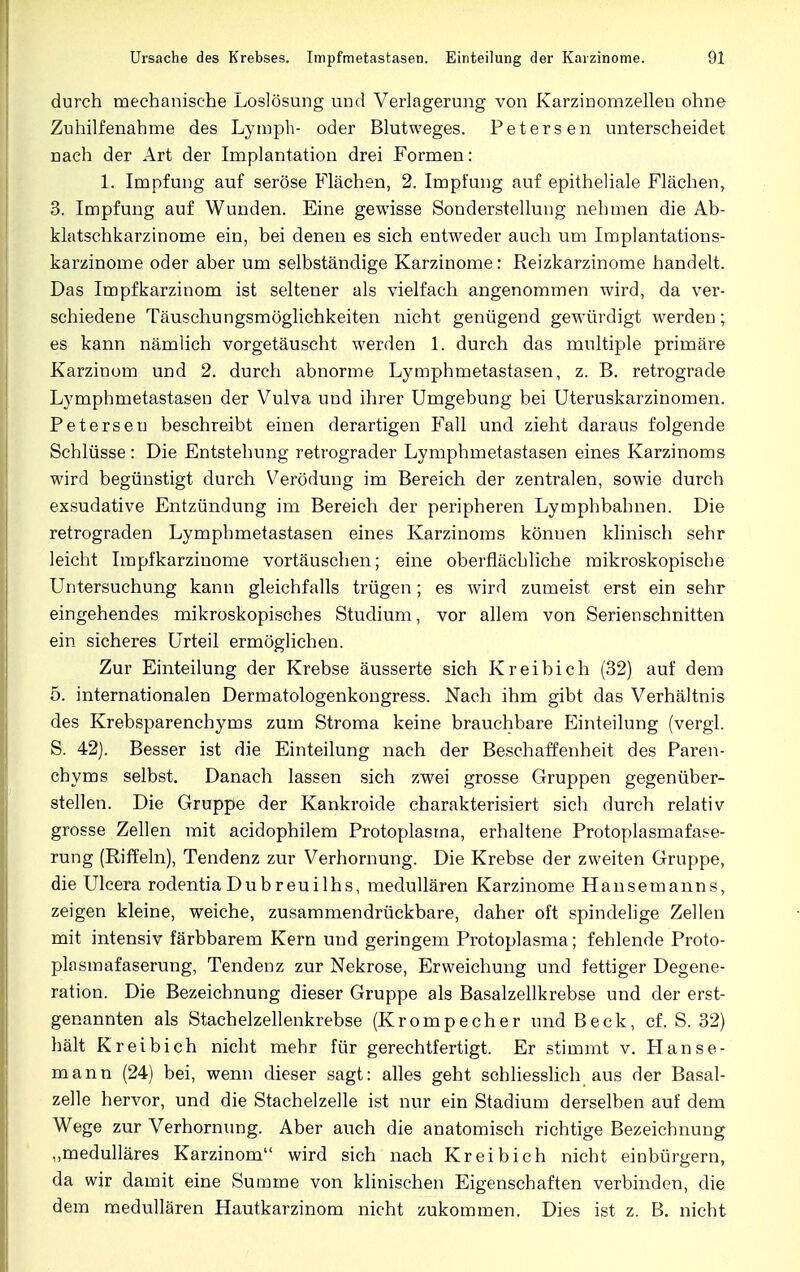 durch mechanische Loslösung und Verlagerung von Karzinomzellen ohne Zuhilfenahme des Lympli- oder Blutweges. Petersen unterscheidet nach der Art der Implantation drei Formen: 1. Impfung auf seröse Flächen, 2. Impfung auf epitheliale Flächen, 3. Impfung auf Wunden. Eine gewisse Sonderstellung nehmen die Ab- klatschkarzinome ein, bei denen es sich entweder auch um Implantations- karzinome oder aber um selbständige Karzinome: Reizkarzinome handelt. Das Impfkarzinom ist seltener als vielfach angenommen wird, da ver- schiedene Täuschungsmöglichkeiten nicht genügend gewürdigt werden; es kann nämlich vorgetäuscht werden 1. durch das multiple primäre Karzinom und 2. durch abnorme Lymphmetastasen, z. B. retrograde Lymphmetastasen der Vulva und ihrer Umgebung bei Uteruskarzinomen. Petersen beschreibt einen derartigen Fall und zieht daraus folgende Schlüsse : Die Entstehung retrograder Lymphmetastasen eines Karzinoms wird begünstigt durch Verödung im Bereich der zentralen, sowie durch exsudative Entzündung im Bereich der peripheren Lymphbahnen. Die retrograden Lymphmetastasen eines Karzinoms könuen klinisch sehr leicht Impfkarzinome vortäuschen; eine oberflächliche mikroskopische Untersuchung kann gleichfalls trügen; es wird zumeist erst ein sehr eingehendes mikroskopisches Studium, vor allem von Serienschnitten ein sicheres Urteil ermöglichen. Zur Einteilung der Krebse äusserte sich Kreibich (32) auf dem 5. internationalen Dermatologenkongress. Nach ihm gibt das Verhältnis des Krebsparenchyms zum Stroma keine brauchbare Einteilung (vergl. S. 42). Besser ist die Einteilung nach der Beschaffenheit des Paren- chyms selbst. Danach lassen sich zwei grosse Gruppen gegenüber- stellen. Die Gruppe der Kankroide charakterisiert sich durch relativ grosse Zellen mit acidophilem Protoplasma, erhaltene Protoplasmafase- rung (Riffeln), Tendenz zur Verhornung. Die Krebse der zweiten Gruppe, die Ulcera rodentia Dubreuilhs, medullären Karzinome Hansemanns, zeigen kleine, weiche, zusammendrückbare, daher oft spindelige Zellen mit intensiv färbbarem Kern und geringem Protoplasma; fehlende Proto- plasmafaserung, Tendenz zur Nekrose, Erweichung und fettiger Degene- ration. Die Bezeichnung dieser Gruppe als Basalzellkrebse und der erst- genannten als Stachelzellenkrebse (Krompecher und Beck, cf. S. 32) hält Kreibich nicht mehr für gerechtfertigt. Er stimmt v. Hanse- mann (24) bei, wenn dieser sagt: alles geht schliesslich aus der Basal- zelle h ervor, und die Stachelzelle ist nur ein Stadium derselben auf dem Wege zur Verhornung. Aber auch die anatomisch richtige Bezeichnung „medulläres Karzinom wird sich nach Kreibich nicht einbürgern, da wir damit eine Summe von klinischen Eigenschaften verbinden, die dem medullären Hautkarzinom nicht zukommen. Dies ist z. B. nicht