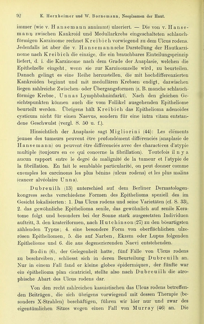 immer (wie v. Hansemann annimmt) ulzeriert. — Die von v. Hanse- mann zwischen Kankroid und Medullarkrebs eingeschalteten schlauch- förmigen Karzinome rechnet Kreibich vorwiegend zu dem Ulcus rodens. Jedenfalls ist aber die v. Hansemann sehe Darstellung der Hautkarzi- nome nach Kreibich die einzige, die ein brauchbares Einteilungsprinzip liefert, d. i. die Karzinome nach dem Grade der Anaplasie, welchen die Epithelzelle eingeht, wenn sie zur Karzinomzelle wird, zu beurteilen. Danach gelingt es eine Reihe herzustellen, die mit hochdifferenzierten Kankroiden beginnt und mit medullären Krebsen endigt, dazwischen liegen zahlreiche Zwischen- oder Übergangsformen (z. B. manche schlauch- förmige Krebse, Unnas Lymphbahninfarkt). Nach den gleichen Ge- sichtspunkten können auch die vom Follikel ausgehenden Epitheliome beurteilt werden. Übrigens hält Kreibich das Epithelioma adenoides cysticum nicht für einen Naevus, sondern für eine intra vitam entstan- dene Geschwulst (vergl. S. 50 u. f.). Hinsichtlich der Anaplasie sagt Migliorini (44): Les elements jeunes des tumeurs peuvent etre profondement differencies (anaplasie de Hansemann) ou peuvent etre differencies avec des characteres d'atypie multiple (toujours en ce qui concerne la fibrillation). Toutefois il n y a aueun rapport entre le degre de malignite de la tumeur et l'atypie de la fibrillation. En fait le semblable particularite, on peut donner comme exemples les carcinoms les plus benins (ulcus rodens) et les plus malins (cancer alveolaire Unna). Dubreuilh (13) unterschied auf dem Berliner Dermatologen- kongress sechs verschiedene Formen des Epithelioma speziell des im Gesicht lokalisierten: 1. Das Ulcus rodens und seine Varietäten (cf. S. 33), 2. das gewöhnliche Epithelioma senile, das gewöhnlich auf senile Kera- tome folgt und besonders bei der Sonne stark ausgesetzten Individuen auftritt, 3. den krateriformen, nach Hutchinson (27) zu den bösartigsten zählenden Typus-, 4. eine besondere Form von oberflächlichen ulze- rösen Epitheliomen, 5. die auf Narben, Ekzem oder Lupus folgenden Epitheliome und 6. die aus degenerierenden Naevi entstehenden. Bodin (6), der Gelegenheit hatte, fünf Fälle von Ulcus rodens zu beschreiben, schliesst sich in deren Beurteilung Dubreuilh an. Nur in einem Fall fand er kleine globes epidermiques, der fünfte war ein epithelioma plan cicatriciel, stellte also nach Dubreuilh die atro- phische Abart des Ulcus rodens dar. Von den recht zahlreichen kasuistischen das Ulcus rodens betreffen- den Beiträgen, die sich übrigens vorwiegend mit dessen Therapie (be- sonders X-Strahlen) beschäftigen, führen wir hier nur und zwar des eigentümlichen Sitzes wegen einen Fall von Murray (46) an. Die