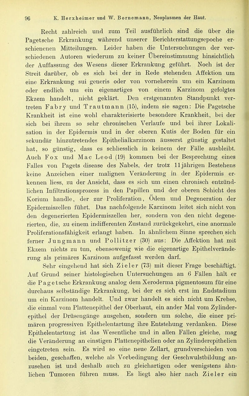 Recht zahlreich und zum Teil ausführlich sind die über die Paget sehe Erkrankung während unserer Berichterstattungsepoche er- schienenen Mitteilungen. Leider haben die Untersuchungen der ver- schiedenen Autoren wiederum zu keiner Übereinstimmung hinsichtlich der Auffassung des Wesens dieser Erkrankung geführt. Noch ist der Streit darüber, ob es sich bei der in Rede stehenden Affektion um eine Erkrankung sui generis oder von vorneherein um ein Karzinom oder endlich um ein eigenartiges von einem Karzinom gefolgtes Ekzem handelt, nicht geklärt. Den erstgenannten Standpunkt ver- treten Fabry und Trautmann (15), indem sie sagen: Die Pagetsche Krankheit ist eine wohl charakterisierte besondere Krankheit, bei der sich bei ihrem so sehr chronischen Verlaufe und bei ihrer Lokali- sation in der Epidermis und in der oberen Kutis der Boden für ein sekundär hinzutretendes Epithelialkarzinom äusserst günstig gestaltet hat, so günstig, dass es schliesslich in keinem der Fälle ausbleibt. Auch Fox und Mac Leod (19) kommen bei der Besprechung eines Falles von Pagets disease des Nabels, der trotz 11jährigen Bestehens keine Anzeichen einer malignen Veränderung in der Epidermis er- kennen liess, zu der Ansicht, dass es sich um einen chronisch entzünd- lichen Infiltrationsprozess in den Papillen und der oberen Schicht des Korium handle, der zur Proliferation, Odem und Degeneration der Epidermiszellen führt. Das nachfolgende Karzinom leitet sich nicht von den degenerierten Epidermiszellen her, sondern von den nicht degene- rierten, die, zu einem indifferenten Zustand zurückgekehrt, eine anormale Proliferationsfähigkeit erlangt haben. In ähnlichem Sinne sprechen sich ferner Jungmann und Pollitzer (30) aus: Die Affektion hat mit Ekzem nichts zu tun, ebensowenig wie die eigenartige Epithelverände- rung als primäres Karzinom aufgefasst werden darf. Sehr eingehend hat sich Zieler (73) mit dieser Frage beschäftigt. Auf Grund seiner histologischen Untersuchungen an 6 Fällen hält er die Pagetsche Erkrankung analog dem Xeroderma pigmentosum für eine durchaus selbständige Erkrankung, bei der es sich erst im Endstadium um ein Karzinom handelt. Und zwar handelt es sich nicht um Krebse, die einmal vom Platteuepithel der Oberhaut, ein ander Mal vom Zylinder- epithel der Drüsengänge ausgehen, sondern um solche, die einer pri- mären progressiven Epithelentartung ihre Entstehung verdanken. Diese Epithelentartung ist das Wesentliche und in allen Fällen gleiche, mag die Veränderung an einstigen Plattenepithelien oder an Zylinderepithelien eingetreten sein. Es wird so eine neue Zellart, grundverschieden von beiden, geschaffen, welche als Vorbedingung der Geschwulstbildung an- zusehen ist und deshalb auch zu gleichartigen oder wenigstens ähn- lichen Tumoren führen muss. Es liegt also hier nach Zieler ein