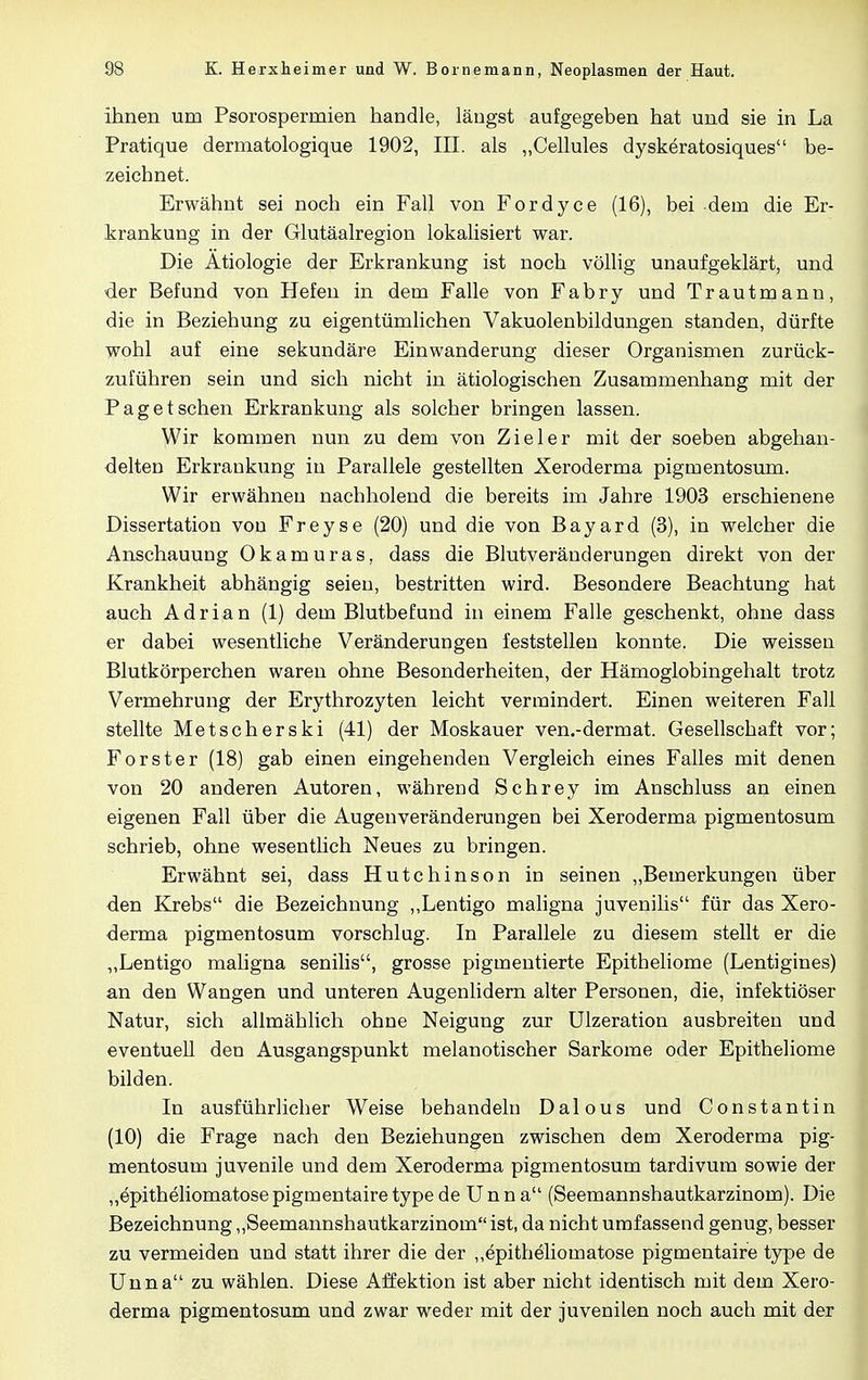 ihnen um Psorospermien handle, längst aufgegeben hat und sie in La Pratique dermatologique 1902, III. als „Cellules dyskeratosiques be- zeichnet. Erwähnt sei noch ein Fall von Fordyce (16), bei dem die Er- krankung in der Glutäalregion lokalisiert war. Die Ätiologie der Erkrankung ist noch völlig unaufgeklärt, und der Befund von Hefen in dem Falle von Fabry und Trautmann, die in Beziehung zu eigentümlichen Vakuolenbildungen standen, dürfte wohl auf eine sekundäre Einwanderung dieser Organismen zurück- zuführen sein und sich nicht in ätiologischen Zusammenhang mit der Paget sehen Erkrankung als solcher bringen lassen. Wir kommen nun zu dem von Zieler mit der soeben abgehan- delten Erkrankung in Parallele gestellten Xeroderma pigmentosum. Wir erwähnen nachholend die bereits im Jahre 1903 erschienene Dissertation von Freyse (20) und die von Bayard (3), in welcher die Anschauung 0kamuras, dass die Blutveränderungen direkt von der Krankheit abhängig seien, bestritten wird. Besondere Beachtung hat auch Adrian (1) dem Blutbefund in einem Falle geschenkt, ohne dass er dabei wesentliche Veränderungen feststellen konnte. Die weissen Blutkörperchen waren ohne Besonderheiten, der Hämoglobingehalt trotz Vermehrung der Erythrozyten leicht vermindert. Einen weiteren Fall stellte Metscherski (41) der Moskauer ven.-dermat. Gesellschaft vor; Forster (18) gab einen eingehenden Vergleich eines Falles mit denen von 20 anderen Autoren, während Schrey im Anschluss an einen eigenen Fall über die Augenveränderungen bei Xeroderma pigmentosum schrieb, ohne wesentlich Neues zu bringen. Erwähnt sei, dass Hutchinson in seinen „Bemerkungen über den Krebs die Bezeichnung „Lentigo maligna juvenilis für das Xero- derma pigmentosum vorschlug. In Parallele zu diesem stellt er die „Lentigo maligna senilis, grosse pigmentierte Epitheliome (Lentigines) an den Wangen und unteren Augenlidern alter Personen, die, infektiöser Natur, sich allmählich ohne Neigung zur Ulzeration ausbreiten und eventuell den Ausgangspunkt melanotischer Sarkome oder Epitheliome bilden. In ausführlicher Weise behandeln Dalous und Constantin (10) die Frage nach den Beziehungen zwischen dem Xeroderma pig- mentosum juvenile und dem Xeroderma pigmentosum tardivum sowie der „epitheliomatosepigmentairetypede Unna (Seemannshautkarzinom). Die Bezeichnung „Seemannshautkarzinom ist, da nicht umfassend genug, besser zu vermeiden und statt ihrer die der „epitheliomatose pigmentaire type de Unna zu wählen. Diese Affektion ist aber nicht identisch mit dem Xero- derma pigmentosum und zwar weder mit der juvenilen noch auch mit der