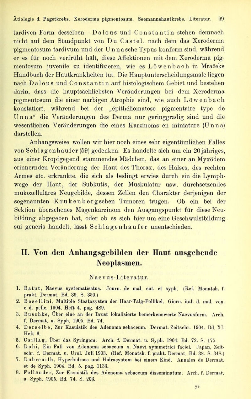 tardiven Form desselben. Dalous und Constantin stehen demnach nicht auf dem Standpunkt von Du Castel, nach dem das Xeroderma pigmentosum tardivum und der Unna sehe Typus konform sind, während er es für noch verfrüht hält, diese Affektionen mit dem Xeroderma pig- mentosum juvenile zu identifizieren, wie es Löwenbach in Mraceks Handbuch der Hautkrankheiten tut. Die Hauptunterscheidungsmale liegen nach Dalous und Constantin auf histologischem Gebiet und bestehen darin, dass die hauptsächlichsten Veränderungen bei dem Xeroderma pigmentosum die einer narbigen Atrophie sind, wie auch Löwenbach konstatiert, während bei der „epitheliomatose pigmentaire type de Unna die Veränderungen des Derma nur geringgradig sind und die wesentlichen Veränderungen die eines Karzinoms en miniature (Unna) darstellen. Anhangsweise wollen wir hier noch eines sehr eigentümlichen Falles von Schlagenhaufer (59) gedenken. Es handelte sich um ein 20jähriges, aus einer Kropfgegend stammendes Mädchen, das an einer an Myxödem erinnernden Veränderung der Haut des Thorax, des Halses, des rechten Armes etc. erkrankte, die sich als bedingt erwies durch ein die Lymph- wege der Haut, der Subkutis, der Muskulatur usw. durchsetzendes mukozelluläres Neugebilde, dessen Zellen den Charakter derjenigen der sogenannten Krukenbergschen Tumoren trugen. Ob ein bei der Sektion übersehenes Magenkarzinom den Ausgangspunkt für diese Neu- bildung abgegeben hat, oder ob es sich hier um eine Geschwulstbildung sui generis handelt, lässt Schlagen häuf er unentschieden. II. Von den Anhangsgebilden der Haut ausgehende Neoplasmen. Naev us-Literatur. 1. Batut, Naevus systematisatus. Journ. de mal. cut. et syph. (Ref. Monatsh. f. prakt. Dermat. Bd. 39. S. 350.) 2. Bosellini, Multiple Steatozysten der Haar-Talg-Follikel. Giorn. ital. d. mal. ven. e d. pelle. 1904. Heft 4. pag. 489. 3. Buschke, Uber eine an der Brust lokalisierte bemerkenswerte Naevusform. Arch. f. Dermat. u. Syph. 1905. Bd. 74. 4. Derselbe, Zur Kasuistik des Adenoma sebaceum. Dermat. Zeitschr. 1904. Bd. XI. Heft 6. 5. Csillag, Über das Syringom. Arch. f. Dermat. u. Syph. 1904. Bd. 72. S. 175. 6. Dohi, Ein Fall von Adenoma sebaceum s. Naevi symmetrici faciei. Japan. Zeit- schr. f. Dermat. u. Urol. Juli 1903. (Ref. Monatsh. f. prakt. Dermat. Bd. 38. S. 348.) 7. Dubreuilh, Hyperhidrose und Hidrocystom bei einem Kind. Annales de Dermat. et de Syph. 1904. Bd. 5. pag. 1133. 8. Feiländer, Zur Kasuistik des Adenoma sebaceum disseminatum. Arch. f. Dermat. u. Syph. 1905. Bd. 74. S. 203. 7*