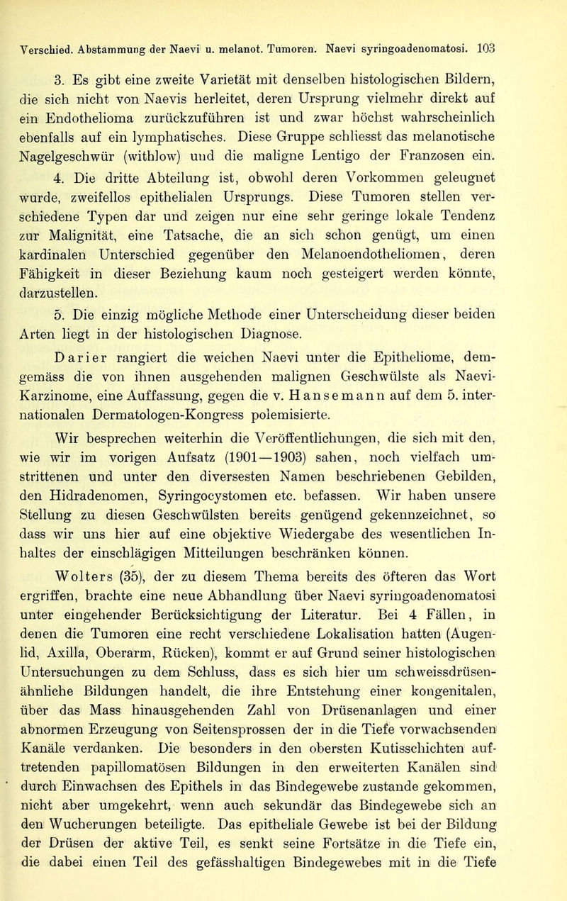 3. Es gibt eine zweite Varietät mit denselben histologischen Bildern, die sich nicht von Naevis herleitet, deren Ursprung vielmehr direkt auf ein Endothelioma zurückzuführen ist und zwar höchst wahrscheinlich ebenfalls auf ein lymphatisches. Diese Gruppe schliesst das melanotische Nagelgeschwür (withlow) uud die maligne Lentigo der Franzosen ein. 4. Die dritte Abteilung ist, obwohl deren Vorkommen geleuguet wurde, zweifellos epithelialen Ursprungs. Diese Tumoren stellen ver- schiedene Typen dar und zeigen nur eine sehr geringe lokale Tendenz zur Malignität, eine Tatsache, die an sich schon genügt, um einen kardinalen Unterschied gegenüber den Melanoendotheliomen, deren Fähigkeit in dieser Beziehung kaum noch gesteigert werden könnte, darzustellen. 5. Die einzig mögliche Methode einer Unterscheidung dieser beiden Arten liegt in der histologischen Diagnose. Darier rangiert die weichen Naevi unter die Epitheliome, dem- gemäss die von ihnen ausgehenden malignen Geschwülste als Naevi- Karzinome, eine Auffassung, gegen die v. Hansemann auf dem 5. inter- nationalen Dermatologen-Kongress polemisierte. Wir besprechen weiterhin die Veröffentlichungen, die sich mit den, wie wir im vorigen Aufsatz (1901—1903) sahen, noch vielfach um- strittenen und unter den diversesten Namen beschriebenen Gebilden, den Hidradenomen, Syringoeystomen etc. befassen. Wir haben unsere Stellung zu diesen Geschwülsten bereits genügend gekennzeichnet, so dass wir uns hier auf eine objektive Wiedergabe des wesentlichen In- haltes der einschlägigen Mitteilungen beschränken können. Wolters (35), der zu diesem Thema bereits des öfteren das Wort ergriffen, brachte eine neue Abhandlung über Naevi syringoadenomatosi unter eingehender Berücksichtigung der Literatur. Bei 4 Fällen, in denen die Tumoren eine recht verschiedene Lokalisation hatten (Augen- lid, Axilla, Oberarm, Rücken), kommt er auf Grund seiner histologischen Untersuchungen zu dem Schluss, dass es sich hier um schweissdrüsen- ähnliche Bildungen handelt, die ihre Entstehung einer kongenitalen, über das Mass hinausgehenden Zahl von Drüsenanlagen und einer abnormen Erzeugung von Seiten sprossen der in die Tiefe vorwachsenden Kanäle verdanken. Die besonders in den obersten Kutisschichten auf- tretenden papillomatösen Bildungen in den erweiterten Kanälen sind durch Einwachsen des Epithels in das Bindegewebe zustande gekommen, nicht aber umgekehrt, wenn auch sekundär das Bindegewebe sich an den Wucherungen beteiligte. Das epitheliale Gewebe ist bei der Bildung der Drüsen der aktive Teil, es senkt seine Fortsätze in die Tiefe ein, die dabei eiuen Teil des gefässhaltigen Bindegewebes mit in die Tiefe