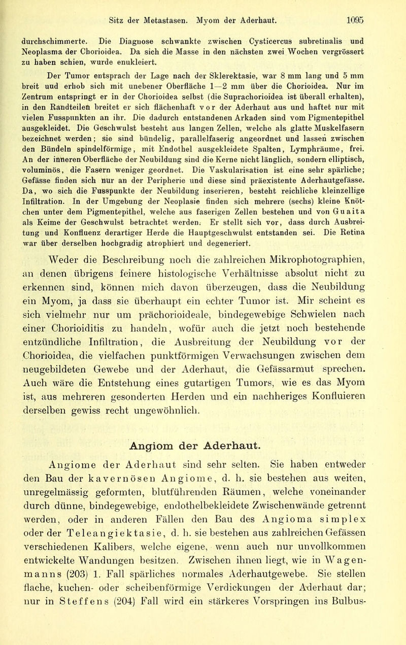 durchschimmerte. Die Diagnose schwankte zwischen Cysticercus suhretinalis und Neoplasma der Chorioidea. Da sich die Masse in den nächsten zwei Wochen vergrössert zu haben schien, wurde enukleiert. Der Tumor entsprach der Lage nach der Sklerektasie, war 8 mm lang und 5 mm breit und erbob sich mit unebener Oberfläche 1—2 mm über die Chorioidea. Nur im Zentrum entspringt er in der Chorioidea selbst (die Suprachorioidea ist überall erhalten), in den Randteilen breitet er sich flächenhaft vor der Aderhaut aus und haftet nur mit vielen Fusspnnkten an ihr. Die dadurch entstandenen Arkaden sind vom Pigmentepithel ausgekleidet. Die Geschwulst besteht aus langen Zellen, welche als glatte Muskelfasern bezeichnet werden; sie sind bündelig, parallelfaserig angeordnet und lassen zwischen den Bündeln spindelförmige, mit Endothel ausgekleidete Spalten, Lymphräume, frei. An der inneren Oberfläche der Neubildung sind die Kerne nicht länglich, sondern elliptisch, voluminös, die Fasern weniger geordnet. Die Vaskularisation ist eine sehr spärliche; Gefässe finden sich nur an der Peripherie und diese sind präexistente Aderhautgefasse. Da, wo sich die Fusspunkte der Neubildung inserieren, besteht reichliche kleinzellige Infiltration. In der Umgebung der Neoplasie finden sich mehrere (sechs) kleine Knöt- chen unter dem Pigmentepithel, welche aus faserigen Zellen bestehen und von Guaita als Keime der Geschwulst betrachtet werden. Er stellt sich vor, dass durch Ausbrei- tung und Konfluenz derartiger Herde die Hauptgeschwulst entstanden sei. Die Retina war über derselben hochgradig atrophiert und degeneriert. Weder die Beschreibung noch die zahlreichen Mikrophotographien, an denen übrigens feinere histologische Verhältnisse absolut nicht zu erkennen sind, können mich davon überzeugen, dass die Neubildung ein Myom, ja dass sie überhaupt ein echter Tumor ist. Mir scheint es sich vielmehr nur um prächorioideale, bindegewebige Schwielen nach einer Chorioiditis zu handeln, wofür auch die jetzt noch bestehende entzündliche Infiltration, die Ausbreitung der Neubildung vor der Chorioidea, die vielfachen punktförmigen Verwachsungen zwischen dem neugebildeten Gewebe und der Aderhaut, die Gefässarmut sprechen. Auch wäre die Entstehung eines gutartigen Tumors, wie es das Myom ist, aus mehreren gesonderten Herden und ein nachheriges Konfluieren derselben gewiss recht ungewöhnlich. Angiom der Aderhaut. Angiome der Aderhaut sind sehr selten. Sie haben entweder den Bau der kavernösen Angiome, d. h. sie bestehen aus weiten, unregelmässig geformten, blutführenden Räumen, welche voneinander durch dünne, bindegewebige, endothelbekleidete Zwischenwände getrennt werden, oder in anderen Fällen den Bau des Angioma simplex oder der Teleangiektasie, d. h. sie bestehen aus zahlreichenGefässen verschiedenen Kalibers, welche eigene, wenn auch nur unvollkommen entwickelte Wandungen besitzen. Zwischen ihnen liegt, wie in Wagen- manns (203) 1. Fall spärliches normales Aderhautgewebe. Sie stellen flache, kuchen- oder scheibenförmige Verdickungen der Axlerhaut dar; nur in Steffens (204) Fall wird ein stärkeres Vorspringen ins Bulbus-