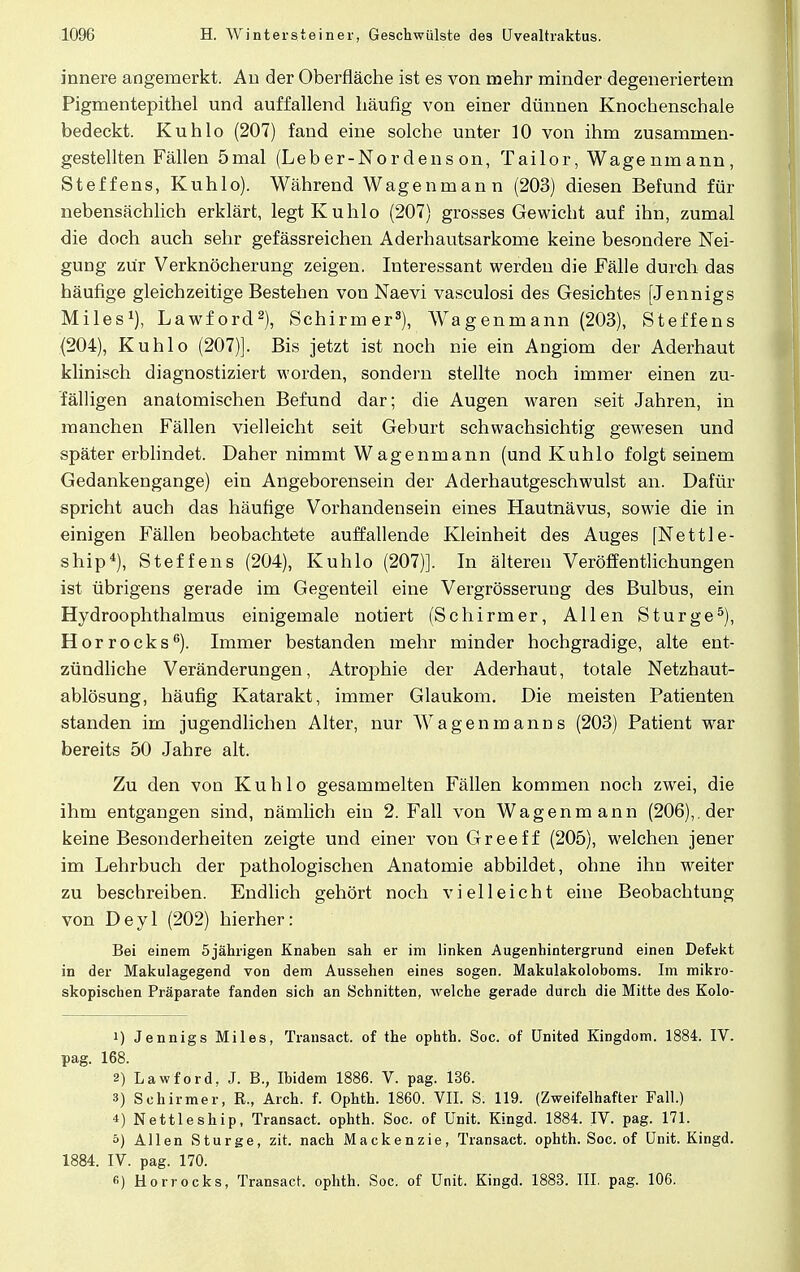 innere angemerkt. An der Oberfläche ist es von mehr minder degeneriertem Pigmentepithel und auffallend häufig von einer dünnen Knochenschale bedeckt. Kuhlo (207) fand eine solche unter 10 von ihm zusammen- gestellten Fällen 5mal (Leber-Nordens on, Tailor, Wagenmann, Steffens, Kuhlo). Während Wagenmann (203) diesen Befund für nebensächlich erklärt, legt Kuhlo (207) grosses Gewicht auf ihn, zumal die doch auch sehr gefässreichen Aderhautsarkome keine besondere Nei- gung zUr Verknöcherung zeigen. Interessant werden die Fälle durch das häufige gleichzeitige Bestehen von Naevi vasculosi des Gesichtes [Jennigs Miles1), Lawford2), Schirmer3), Wagenmann (203), Steffens (204), Kuhlo (207)]. Bis jetzt ist noch nie ein Angiom der Aderhaut klinisch diagnostiziert worden, sondern stellte noch immer einen zu- fälligen anatomischen Befund dar; die Augen waren seit Jahren, in manchen Fällen vielleicht seit Geburt schwachsichtig gewesen und später erblindet. Daher nimmt Wagenmann (und Kuhlo folgt seinem Gedankengange) ein Angeborensein der Aderhautgeschwulst an. Dafür spricht auch das häufige Vorhandensein eines Hautnävus, sowie die in einigen Fällen beobachtete auffallende Kleinheit des Auges [Nettle- ship4), Steffens (204), Kuhlo (207)]. In älteren Veröffentlichungen ist übrigens gerade im Gegenteil eine Vergrösserung des Bulbus, ein Hydroophthalmus einigeinale notiert (Schirmer, Allen Sturge5), Horrocks6). Immer bestanden mehr minder hochgradige, alte ent- zündliche Veränderungen, Atrophie der Aderhaut, totale Netzhaut- ablösung, häufig Katarakt, immer Glaukom. Die meisten Patienten standen im jugendlichen Alter, nur Wagenmanns (203) Patient war bereits 50 Jahre alt. Zu den von Kuhlo gesammelten Fällen kommen noch zwei, die ihm entgangen sind, nämlich ein 2. Fall von Wagenmann (206),. der keine Besonderheiten zeigte und einer von Greeff (205), welchen jener im Lehrbuch der pathologischen Anatomie abbildet, ohne ihn weiter zu beschreiben. Endlich gehört noch vielleicht eine Beobachtung von Deyl (202) hierher: Bei einem 5jährigen Knaben sah er im linken Augenhintergrund einen Defekt in der Makulagegend von dem Aussehen eines sogen. Makulakoloboms. Im mikro- skopischen Präparate fanden sich an Schnitten, welche gerade durch die Mitte des Kolo- 1) Jennigs Miles, Transact. of the ophth. Soc. of United Kingdom. 1884. IV. pag. 168. 2) Lawford, J. B., Ibidem 1886. V. pag. 136. 3) Schirmer, R., Aich. f. Ophth. 1860. VII. S. 119. (Zweifelhafter Fall.) *) Nettleship, Transact. ophth. Soc. of Unit. Kingd. 1884. IV. pag. 171. 5) Allen Sturge, zit. nach Mackenzie, Transact. ophth. Soc. of Unit. Kingd. 1884. IV. pag. 170. «) Horrocks, Transact. ophth. Soc. of Unit. Kingd. 1883. III. pag. 106.