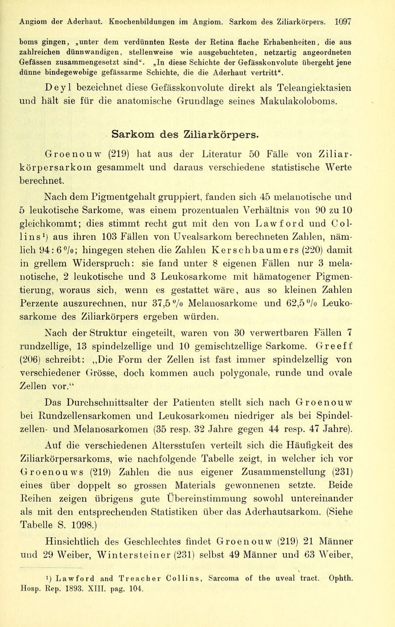 boms gingen, „unter dem verdünnten Reste der Retina flache Erhabenheiten, die aus zahlreichen dünnwandigen, stellenweise wie ausgebuchteten, netzartig angeordneten Gefässen zusammengesetzt sind. „In diese Schichte der Gefässkonvolute übergeht jene dünne bindegewebige gefässarme Schichte, die die Aderhaut vertritt. D e y 1 bezeichnet diese Gefässkonvolute direkt als Teleangiektasien und hält sie für die anatomische Grundlage seines Makulakoloboms. Sarkom des Ziliarkörpers. Groenouw (219) hat aus der Literatur 50 Fälle von Ziliar- körpersarkoin gesammelt und daraus verschiedene statistische Werte berechnet. Nach dem Pigmentgehalt gruppiert, fanden sich 45 melauotische und 5 leukotische Sarkome, was einem prozentualen Verhältnis von 90 zu 10 gleichkommt; dies stimmt recht gut mit den von Lawford und COl- li ns1) aus ihren 103 Fällen von Uvealsarkom berechneten Zahlen, näm- lich 94: 6°/o; hingegen stehen die Zahlen Kerschbaumers (220) damit in grellem Widerspruch: sie fand unter 8 eigenen Fällen nur 3 mela- uotische, 2 leukotische und 3 Leukosarkome mit hämatogener Pigmen- tierung, woraus sich, wenn es gestattet wäre, aus so kleinen Zahlen Perzente auszurechnen, nur 37,5 u/o Melanosarkome und 62,5 °/o Leuko- sarkome des Ziliarkörpers ergeben würden. Nach der Struktur eingeteilt, waren von 30 verwertbaren Fällen 7 rundzellige, 13 spindelzellige und 10 gemischtzellige Sarkome. Greeff (206) schreibt: „Die Form der Zellen ist fast immer spindelzellig von verschiedener Grösse, doch kommen auch polygonale, runde und ovale Zellen vor. Das Durchschnittsalter der Patienten stellt sich nach Groenouw bei Rundzellensarkomen und Leukosarkomen niedriger als bei Spindel- zellen- und Melanosarkomen (35 resp. 32 Jahre gegen 44 resp. 47 Jahre). Auf die verschiedenen Altersstufen verteilt sich die Häufigkeit des Ziliarkörpersarkoms, wie nachfolgende Tabelle zeigt, in welcher ich vor Groenouws (219) Zahlen die aus eigener Zusammenstellung (231) eines über doppelt so grossen Materials gewonnenen setzte. Beide Reihen zeigen übrigens gute Ubereinstimmung sowohl untereinander als mit den entsprechenden Statistiken über das Aderhautsarkom. (Siehe Tabelle S. 1098.) Hinsichtlich des Geschlechtes findet Groenouw (219) 21 Männer und 29 Weiber, Wintersteiner (231) selbst 49 Männer und 63 Weiber, ') Lawford and Treacher Collins, Sarcoma of the uveal tract. Ophth. Hosp. Rep. 1893. XIII. pag. 104.