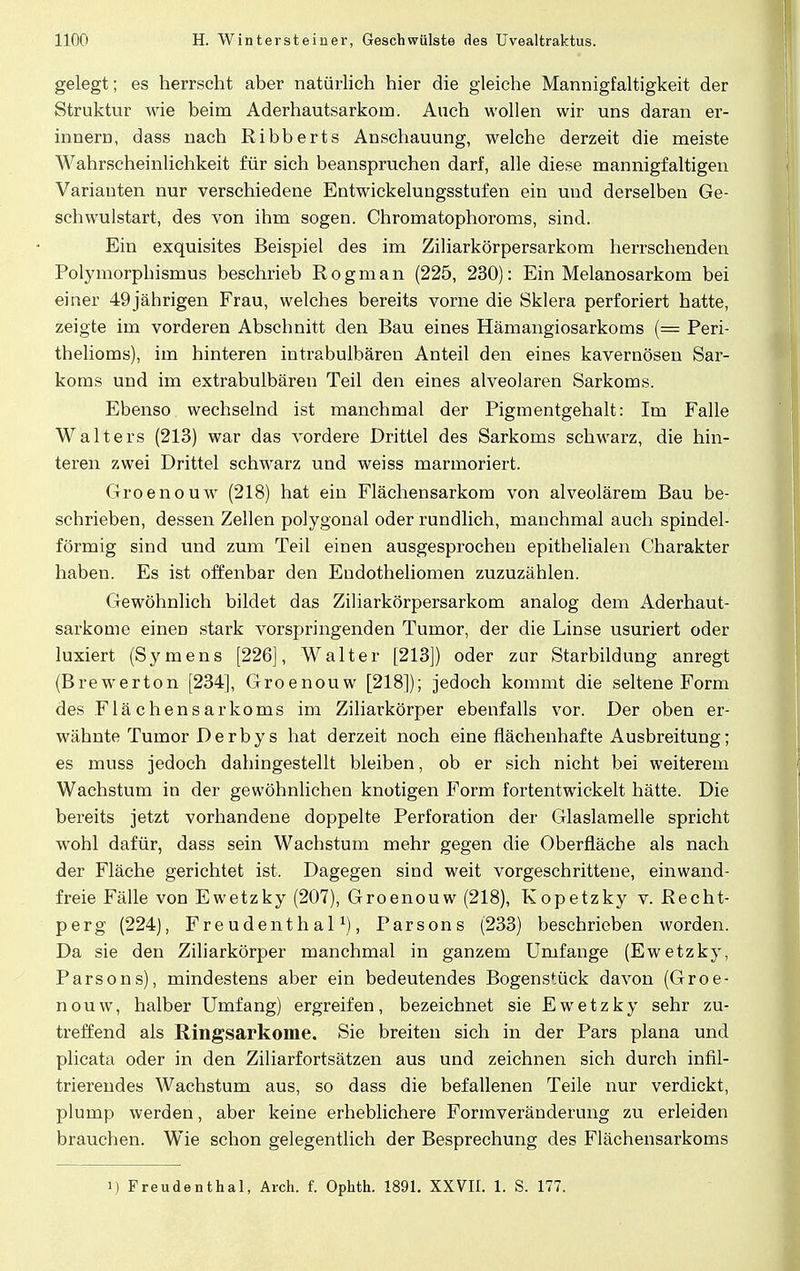 gelegt; es herrscht aber natürlich hier die gleiche Mannigfaltigkeit der Struktur wie beim Aderhautsarkom. Auch wollen wir uns daran er- innern, dass nach Ribberts Anschauung, welche derzeit die meiste Wahrscheinlichkeit für sich beanspruchen darf, alle diese mannigfaltigen Variauten nur verschiedene Entwickelungsstufen ein und derselben Ge- schwulstart, des von ihm sogen. Chromatophoroms, sind. Ein exquisites Beispiel des im Ziliarkörpersarkom herrschenden Polymorphismus beschrieb Rogman (225, 230): Ein Melanosarkom bei einer 49jährigen Frau, welches bereits vorne die Sklera perforiert hatte, zeigte im vorderen Abschnitt den Bau eines Hämangiosarkoms (= Peri- thelioms), im hinteren intrabulbären Anteil den eines kavernösen Sar- koms und im extrabulbären Teil den eines alveolaren Sarkoms. Ebenso wechselnd ist manchmal der Pigmentgehalt: Im Falle Walters (213) war das vordere Drittel des Sarkoms schwarz, die hin- teren zwei Drittel schwarz und weiss marmoriert. Groenouw (218) hat ein Flächensarkom von alveolärem Bau be- schrieben, dessen Zellen polygonal oder rundlich, manchmal auch spindel- förmig sind und zum Teil einen ausgesprochen epithelialen Charakter haben. Es ist offenbar den Endotheliomen zuzuzählen. Gewöhnlich bildet das Ziliarkörpersarkom analog dem Aderhaut- sarkome einen stark vorspringenden Tumor, der die Linse usuriert oder luxiert (Symens [226], Walter [213]) oder zur Starbildung anregt (Brewerton [234], Groenouw [218]); jedoch kommt die seltene Form des Flächensarkoms im Ziliarkörper ebenfalls vor. Der oben er- wähnte Tumor Derby s hat derzeit noch eine flächenhafte Ausbreitung; es muss jedoch dahingestellt bleiben, ob er sich nicht bei weiterem Wachstum in der gewöhnlichen knotigen Form fortentwickelt hätte. Die bereits jetzt vorhandene doppelte Perforation der Glaslamelle spricht wohl dafür, dass sein Wachstum mehr gegen die Oberfläche als nach der Fläche gerichtet ist. Dagegen sind weit vorgeschrittene, einwand- freie Fälle von Ewetzky (207), Groenouw (218), Kopetzky v. Recht- perg (224), Freudenthal1), Parsons (233) beschrieben worden. Da sie den Ziliarkörper manchmal in ganzem Umfange (Ewetzky, Parsons), mindestens aber ein bedeutendes Bogenstück davon (Groe- nouw, halber Umfang) ergreifen, bezeichnet sie Ewetzky sehr zu- treffend als Ringsarkome. Sie breiten sich in der Pars plana und plicata oder in den Ziliarfortsätzen aus und zeichnen sich durch infil- trierendes Wachstum aus, so dass die befallenen Teile nur verdickt, plump werden, aber keine erheblichere Formveränderung zu erleiden brauchen. Wie schon gelegentlich der Besprechung des Flächensarkoms i) Freudenthal, Arch. f. Ophth. 1891. XXVII. 1. S. 177.