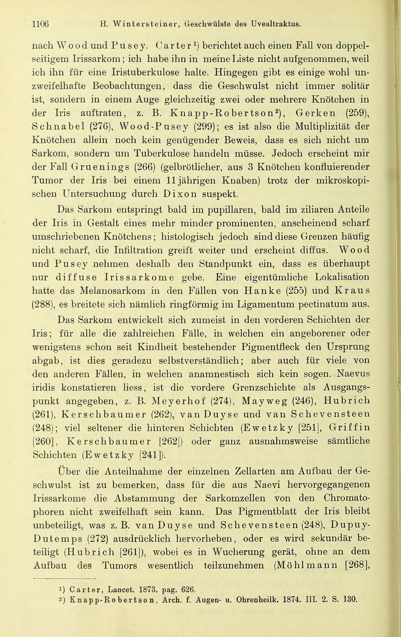 nach Wood und Pusey. Carter1) berichtet auch einen Fall von doppel- seitigem Irissarkom; ich habe ihn in meine Liste nicht aufgenommen, weil ich ihn für eine Iristuberkulose halte. Hingegen gibt es einige wohl un- zweifelhafte Beobachtungen, dass die Geschwulst nicht immer solitär ist, sondern in einem Auge gleichzeitig zwei oder mehrere Knötchen in der Iris auftraten, z. B. Knapp-Robertson2), Gerken (259), Schnabel (276), Wood-Pusey (299); es ist also die Multiplizität der Knötchen allein noch kein genügender Beweis, dass es sich nicht um Sarkom, sondern um Tuberkulose handeln müsse. Jedoch erscheint mir der Fall Gruenings (266) (gelbrötlicher, aus 3 Knötchen konfluierender Tumor der Iris bei einem 11jährigen Knaben) trotz der mikroskopi- schen Untersuchung durch Dixon suspekt. Das Sarkom entspringt bald im pupillaren, bald im ziliaren Anteile der Iris in Gestalt eines mehr minder prominenten, anscheinend scharf umschriebenen Knötchens; histologisch jedoch sind diese Grenzen häufig nicht scharf, die Infiltration greift weiter und erscheint diffus. Wood und Pusey nehmen deshalb den Standpunkt ein, dass es überhaupt nur diffuse Irissarkome gebe. Eine eigentümliche Lokalisation hatte das Melanosarkom in den Fällen von Hanke (255) und Kraus (288), es breitete sich nämlich ringförmig im Ligamentum pectinatum aus. Das Sarkom entwickelt sich zumeist in den vorderen Schichten der Iris; für alle die zahlreichen Fälle, in welchen ein angeborener oder wenigstens schon seit Kindheit bestehender Pigmentfleck den Ursprung abgab, ist dies geradezu selbstverständlich; aber auch für viele von den anderen Fällen, in welchen anamnestisch sich kein sogen. Naevus iridis konstatieren liess, ist die vordere Grenzschichte als Ausgangs- punkt angegeben, z. B. Meyerhof (274), Mayweg (246), Hubrich (261), Kerschbaumer (262), vanDuyse und van Schevensteen (248); viel seltener die hinteren Schichten (Ewetzky [251], Griff in [260], Kerschbaumer [262]) oder ganz ausnahmsweise sämtliche Schichten (Ewetzky [241]). Über die Anteilnahme der einzelnen Zellarten am Aufbau der Ge- schwulst ist zu bemerken, dass für die aus Naevi hervorgegangenen Irissarkome die Abstammung der Sarkomzellen von den Chroinato- phoren nicht zweifelhaft sein kann. Das Pigmentblatt der Iris bleibt unbeteiligt, was z.B. vanDuyse und Sehe vensteen (248), Dupuy- Dutemps (272) ausdrücklich hervorheben, oder es wird sekundär be- teiligt (Hubrich [261]), wobei es in Wucherung gerät, ohne an dem Aufbau des Tumors wesentlich teilzunehmen (Mö hl mann [268], 1) Carter, Lancet. 1873. pag. 626. 2) Knapp-Robertson, Arch. f. Augen- u. Ohrenheilk. 1874. III. 2. S. 130.