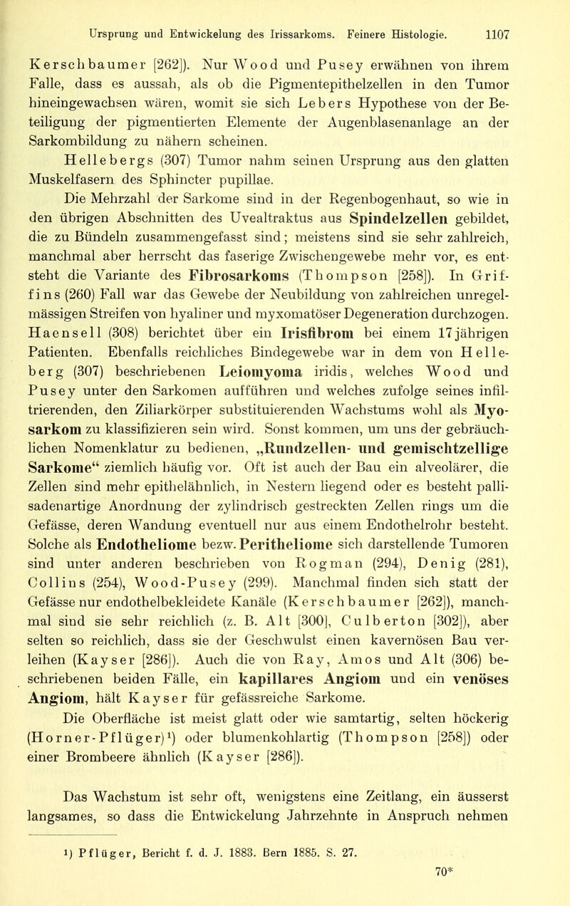 Kerselibauraer [262]). Nur Wood und Pusey erwähnen von ihrem Falle, dass es aussah, als ob die Pigmentepithelzellen in den Tumor hineingewachsen wären, womit sie sich Lebers Hypothese von der Be- teiligung der pigmentierten Elemente der Augenblasenanlage an der Sarkombildung zu nähern scheinen. Hellebergs (307) Tumor nahm seinen Ursprung aus den glatten Muskelfasern des Sphincter pupillae. Die Mehrzahl der Sarkome sind in der Regenbogenhaut, so wie in den übrigen Abschnitten des Uvealtraktus aus Spindelzellen gebildet, die zu Bündeln zusammengefasst sind; meistens sind sie sehr zahlreich, manchmal aber herrscht das faserige Zwischengewebe mehr vor, es ent- steht die Variante des Fibrosarkoms (Thompson [258]). In Grif- fin s (260) Fall war das Gewebe der Neubildung von zahlreichen unregel- mässigen Streifen von hyaliner und myxomatöser Degeneration durchzogen. Haensell (308) berichtet über ein Irisfibrom bei einem 17jährigen Patienten. Ebenfalls reichliches Bindegewebe war in dem von Helle- berg (307) beschriebenen Leiomyoma iridis, welches Wood und Pusey unter den Sarkomen aufführen und welches zufolge seines infil- trierenden, den Ziliarkörper substituierenden Wachstums wohl als Myo- sarkom zu klassifizieren sein wird. Sonst kommen, um uns der gebräuch- lichen Nomenklatur zu bedienen, „Rundzellen- und gemischtzellige Sarkome ziemlich häufig vor. Oft ist auch der Bau ein alveolärer, die Zellen sind mehr epithelähnlich, in Nestern liegend oder es besteht palli- sadenartige Anordnung der zylindrisch gestreckten Zellen rings um die Gefässe, deren Wandung eventuell nur aus einem Endothelrohr besteht. Solche als Endotheliome bezw. Peritheliome sich darstellende Tumoren sind unter anderen beschrieben von Rogman (294), Denig (281), Coli ins (254), Wood-Pusey (299). Manchmal finden sich statt der Gefässe nur endothelbekleidete Kanäle (Kerschbaumer [262]), manch- mal sind sie sehr reichlich (z. B. Alt [300], Culb ertön [302]), aber selten so reichlich, dass sie der Geschwulst einen kavernösen Bau ver- leihen (Kayser [286]). Auch die von Ray, Arnos und Alt (306) be- schriebenen beiden Fälle, ein kapillares Angiom und ein venöses Angiom, hält Kayser für gefässreiche Sarkome. Die Oberfläche ist meist glatt oder wie samtartig, selten höckerig (Horner-Pflüger)1) oder blumenkohlartig (Thompson [258]) oder einer Brombeere ähnlich (Kayser [286]). Das Wachstum ist sehr oft, wenigstens eine Zeitlang, ein äusserst langsames, so dass die Entwickelung Jahrzehnte in Anspruch nehmen i) Pflüg er, Bericht f. d. J. 1883. Bern 1885. S. 27. 70*