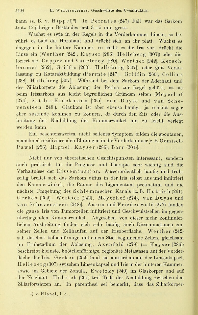 kann (z. B. v. Hippel)2). In Perrnies (247) Fall war das Sarkom trotz 12 jährigen Bestandes erst 3—5 rnm gross. Wächst es (wie in der Regel) in die Vorderkammer hinein, so be- Tührt es bald die Hornhaut und drückt sich an ihr platt. Wächst es dagegen in die hintere Kammer, so treibt es die Iris vor, drückt die Linse ein (Werther [242], Kayser [286], Helleberg [307]) oder dis- loziert sie (Coppez und Vaucleroy [280], Werther [242], Kersch- baum er [262], Griffin [260], Helleberg [307]) oder gibt Veran- lassung zu Kataraktbildung (Perrnie [247], Griff in [260], Co Hins [238], Helleberg [307]). Während bei dem Sarkom der Aderhaut und des Ziliarkörpers die Ablösung der Retina zur Regel gehört, ist sie beim Irissarkom aus leicht begreiflichen Gründen selten (Meyerhof [274], Sattler-Krückmann [295], van Duyse und van Sche- vensteen [248]). Glaukom ist aber ebenso häufig, ja scheint sogar eher zustande kommen zu können, da durch den Sitz oder die Aus- breitung der Neubildung der Kammerwinkel nur zu leicht verlegt werden kann. Ein beachtenswertes, nicht seltenes Symptom bilden die spontanen, manchmal rezidivierenden Blutungen in die Vorderkammer [z. B. Oemisch- Pawel (256), Hippel, Kayser (286), Barr (301)]. Nicht nur von theoretischen Gesichtspunkten interessant, sondern auch praktisch für die Prognose und Therapie sehr wichtig sind die Verhältnisse der Dissemination.. Ausserordentlich häufig und früh- zeitig breitet sich das Sarkom diffus in der Iris selbst aus und infiltriert den Kammerwinkel, die Räume des Ligamentum pectinatum und die nächste Umgebung des Schlemmschen Kanals [z.B. Hubrich (261), Gerken (259), Werther (242), Meyerhof (274), van Duyse und van Schevensteen (248)]. Aaron und Friedenwald (277) fanden die ganze Iris von Tumorzellen infiltriert und Geschwulstzellen im gegen- überliegenden Kammerwinkel. Abgesehen von dieser mehr kontinuier- lichen Ausbreitung finden sich sehr häufig auch Disserninationen ein- zelner Zellen und Zellhaufen auf der Irisoberfläche. Werth er (242) sah daselbst kolbenförmige mit einem Stiel beginnende Zellen, gleichsam im Frühstadium der Ablösung; Axenfeld (278) (= Kayser [286]) beschreibt kleinste, knötchenförmige, regionäre Metastasen auf der Vorder- fläche der Iris. Gerken (259) fand sie ausserdem auf der Linsenkapsel, H e 11 e b e r g (307) zwischen Linsenkapsel und Iris in der hinteren Kammer, sowie im Gebiete der Zonula, Ewetzky (240) im Glaskörper und auf der Netzhaut. Hubrich (261) traf Teile der Neubildung zwischen den Ziliarfortsätzen an. In parenthesi sei bemerkt, dass das Ziliarkörper- ') v. Hippel, 1. c.